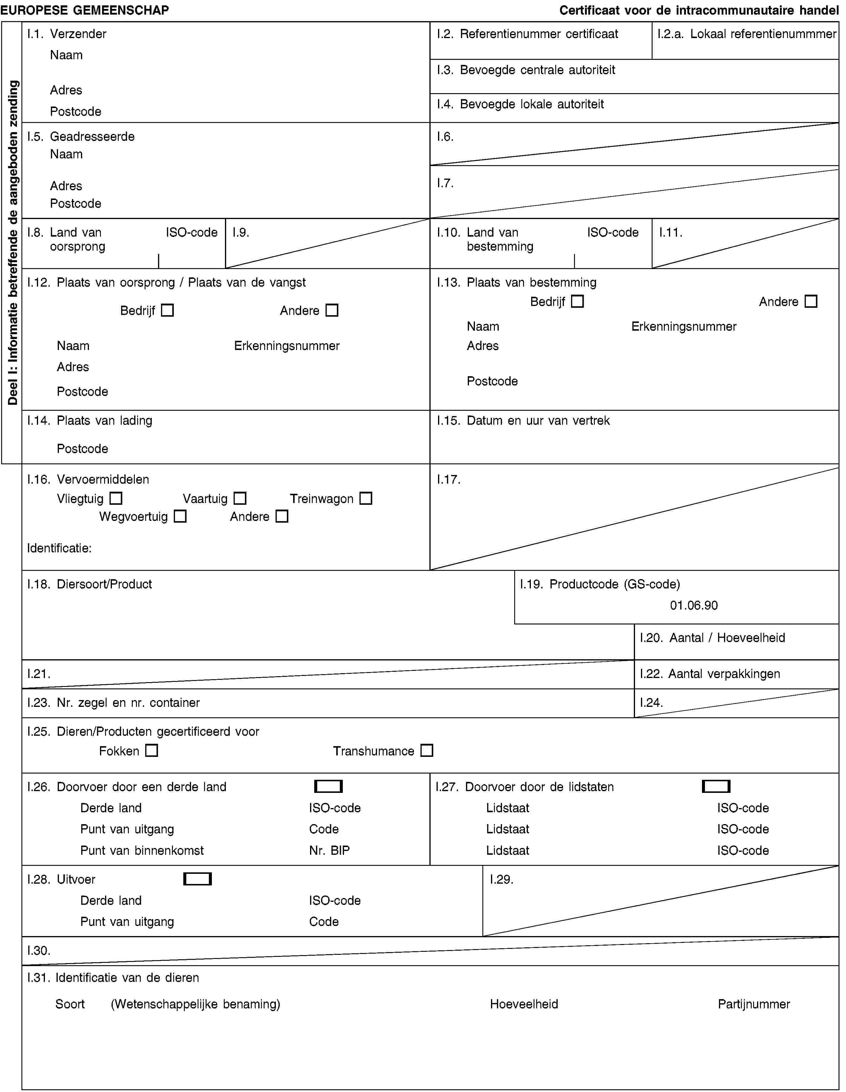 Deel I: Informatie betreffende de aangeboden zendingEUROPESE GEMEENSCHAPCertificaat voor de intracommunautaire handelI.1. VerzenderNaamAdresPostcodeI.2. Referentienummer certificaatI.2.a. Lokaal referentienummmerI.3. Bevoegde centrale autoriteitI.4. Bevoegde lokale autoriteitI.5. GeadresseerdeNaamAdresPostcodeI.6.I.7.I.8. Land van oorsprongISO-codeI.9.I.10. Land van bestemmingISO-codeI.11.I.12. Plaats van oorsprong / Plaats van de vangstBedrijfAndereNaamErkenningsnummerAdresPostcodeI.13. Plaats van bestemmingBedrijfAndereNaamErkenningsnummerAdresPostcodeI.14. Plaats van ladingPostcodeI.15. Datum en uur van vertrekI.16. VervoermiddelenVliegtuigVaartuigTreinwagonWegvoertuigAndereIdentificatie:I.17.I.18. Diersoort/ProductI.19. Productcode (GS-code)01.06.90I.20. Aantal / HoeveelheidI.21.I.22. Aantal verpakkingenI.23. Nr. zegel en nr. containerI.24.I.25. Dieren/Producten gecertificeerd voorFokkenTranshumanceI.26. Doorvoer door een derde landDerde landISO-codePunt van uitgangCodePunt van binnenkomstNr. BIPI.27. Doorvoer door de lidstatenLidstaatISO-codeLidstaatISO-codeLidstaatISO-codeI.28. UitvoerDerde landISO-codePunt van uitgangCodeI.29.I.30.I.31. Identificatie van de dierenSoort (Wetenschappelijke benaming)HoeveelheidPartijnummer