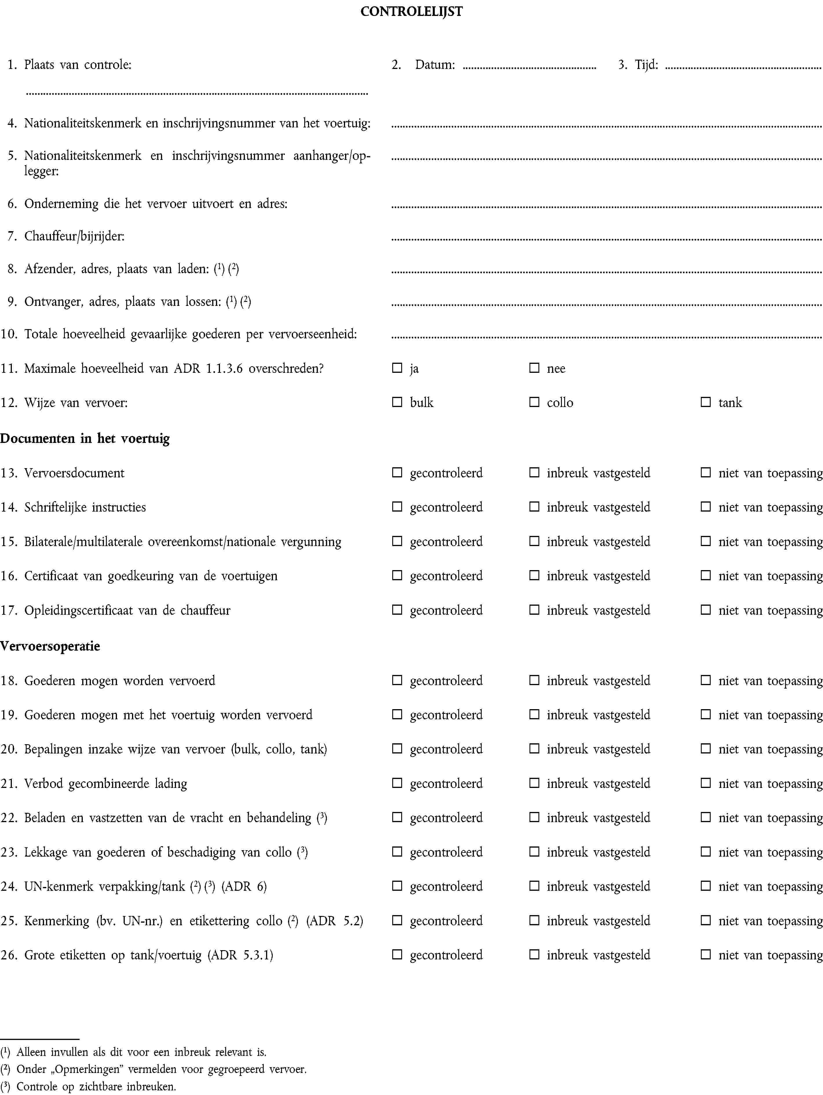 CONTROLELIJST1. Plaats van controle:2. Datum:3. Tijd:4. Nationaliteitskenmerk en inschrijvingsnummer van het voertuig:5. Nationaliteitskenmerk en inschrijvingsnummer aanhanger/oplegger:6. Onderneming die het vervoer uitvoert en adres:7. Chauffeur/bijrijder:8. Afzender, adres, plaats van laden: (1) (2)9. Ontvanger, adres, plaats van lossen: (1) (2)10. Totale hoeveelheid gevaarlijke goederen per vervoerseenheid:11. Maximale hoeveelheid van ADR 1.1.3.6 overschreden?janee12. Wijze van vervoer:bulkcollotankDocumenten in het voertuig13. Vervoersdocumentgecontroleerdinbreuk vastgesteldniet van toepassing14. Schriftelijke instructiesgecontroleerdinbreuk vastgesteldniet van toepassing15. Bilaterale/multilaterale overeenkomst/nationale vergunninggecontroleerdinbreuk vastgesteldniet van toepassing16. Certificaat van goedkeuring van de voertuigengecontroleerdinbreuk vastgesteldniet van toepassing17. Opleidingscertificaat van de chauffeurgecontroleerdinbreuk vastgesteldniet van toepassingVervoersoperatie18. Goederen mogen worden vervoerdgecontroleerdinbreuk vastgesteldniet van toepassing19. Goederen mogen met het voertuig worden vervoerdgecontroleerdinbreuk vastgesteldniet van toepassing20. Bepalingen inzake wijze van vervoer (bulk, collo, tank)gecontroleerdinbreuk vastgesteldniet van toepassing21. Verbod gecombineerde ladinggecontroleerdinbreuk vastgesteldniet van toepassing22. Beladen en vastzetten van de vracht en behandeling (3)gecontroleerdinbreuk vastgesteldniet van toepassing23. Lekkage van goederen of beschadiging van collo (3)gecontroleerdinbreuk vastgesteldniet van toepassing24. UN-kenmerk verpakking/tank (2) (3) (ADR 6)gecontroleerdinbreuk vastgesteldniet van toepassing25. Kenmerking (bv. UN-nr.) en etikettering collo (2) (ADR 5.2)gecontroleerdinbreuk vastgesteldniet van toepassing26. Grote etiketten op tank/voertuig (ADR 5.3.1)gecontroleerdinbreuk vastgesteldniet van toepassing(1) Alleen invullen als dit voor een inbreuk relevant is.(2) Onder „Opmerkingen” vermelden voor gegroepeerd vervoer.(3) Controle op zichtbare inbreuken.