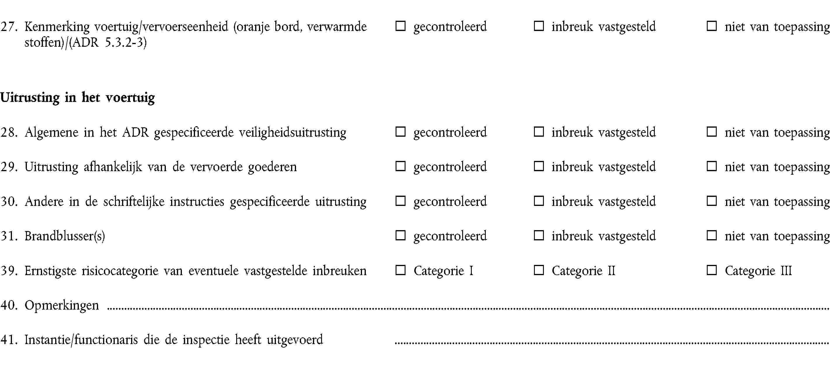 27. Kenmerking voertuig/vervoerseenheid (oranje bord, verwarmde stoffen)/(ADR 5.3.2-3)gecontroleerdinbreuk vastgesteldniet van toepassingUitrusting in het voertuig28. Algemene in het ADR gespecificeerde veiligheidsuitrustinggecontroleerdinbreuk vastgesteldniet van toepassing29. Uitrusting afhankelijk van de vervoerde goederengecontroleerdinbreuk vastgesteldniet van toepassing30. Andere in de schriftelijke instructies gespecificeerde uitrustinggecontroleerdinbreuk vastgesteldniet van toepassing31. Brandblusser(s)gecontroleerdinbreuk vastgesteldniet van toepassing39. Ernstigste risicocategorie van eventuele vastgestelde inbreukenCategorie ICategorie IICategorie III40. Opmerkingen41. Instantie/functionaris die de inspectie heeft uitgevoerd