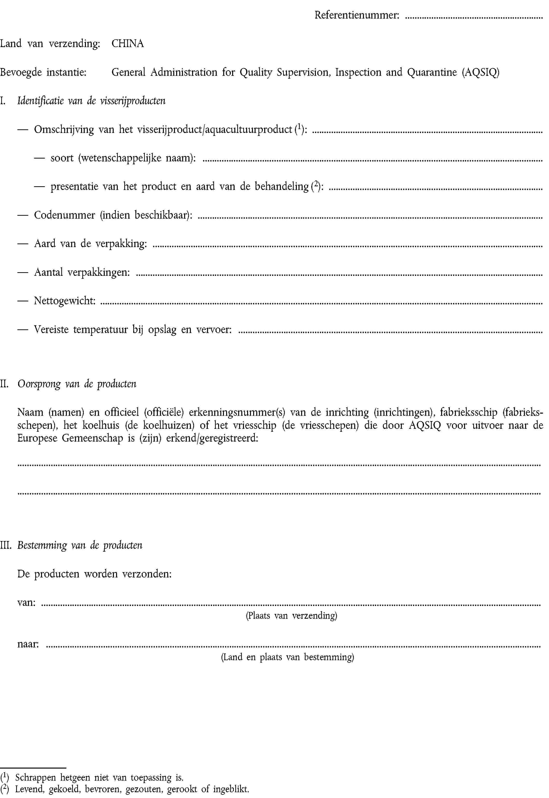 Referentienummer:Land van verzending:CHINABevoegde instantie:General Administration for Quality Supervision, Inspection and Quarantine (AQSIQ)I. Identificatie van de visserijproductenOmschrijving van het visserijproduct/aquacultuurproduct (1):soort (wetenschappelijke naam):presentatie van het product en aard van de behandeling (2):Codenummer (indien beschikbaar):Aard van de verpakking:Aantal verpakkingen:Nettogewicht:Vereiste temperatuur bij opslag en vervoer:II. Oorsprong van de productenNaam (namen) en officieel (officiële) erkenningsnummer(s) van de inrichting (inrichtingen), fabrieksschip (fabrieksschepen), het koelhuis (de koelhuizen) of het vriesschip (de vriesschepen) die door AQSIQ voor uitvoer naar de Europese Gemeenschap is (zijn) erkend/geregistreerd:III. Bestemming van de productenDe producten worden verzonden:van:(Plaats van verzending)naar:(Land en plaats van bestemming)(1) Schrappen hetgeen niet van toepassing is.(2) Levend, gekoeld, bevroren, gezouten, gerookt of ingeblikt.