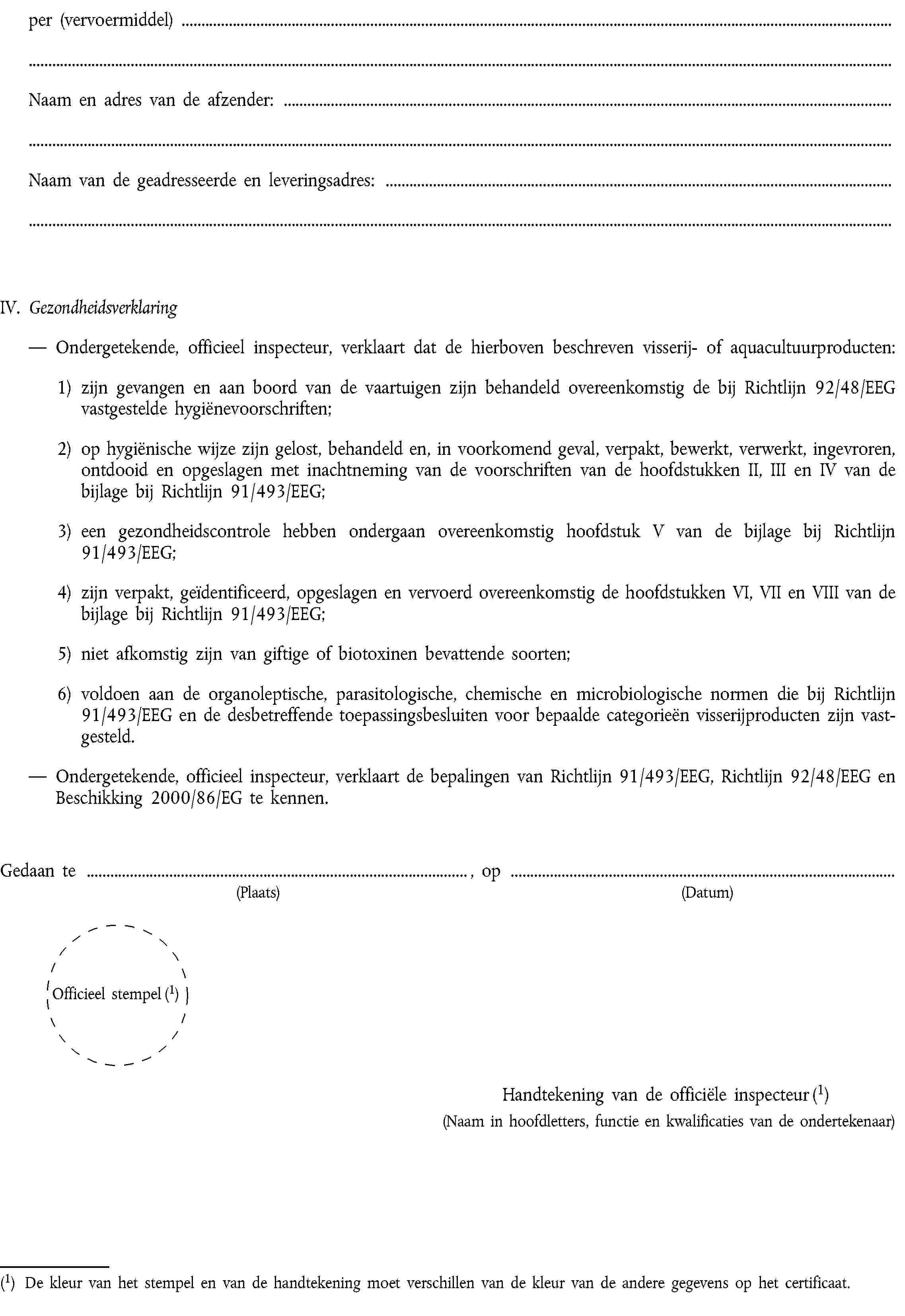 per (vervoermiddel)Naam en adres van de afzender:Naam van de geadresseerde en leveringsadres:IV.GezondheidsverklaringOndergetekende, officieel inspecteur, verklaart dat de hierboven beschreven visserij- of aquacultuurproducten:1) zijn gevangen en aan boord van de vaartuigen zijn behandeld overeenkomstig de bij Richtlijn 92/48/EEG vastgestelde hygiënevoorschriften;2) op hygiënische wijze zijn gelost, behandeld en, in voorkomend geval, verpakt, bewerkt, verwerkt, ingevroren, ontdooid en opgeslagen met inachtneming van de voorschriften van de hoofdstukken II, III en IV van de bijlage bij Richtlijn 91/493/EEG;3) een gezondheidscontrole hebben ondergaan overeenkomstig hoofdstuk V van de bijlage bij Richtlijn 91/493/EEG;4) zijn verpakt, geïdentificeerd, opgeslagen en vervoerd overeenkomstig de hoofdstukken VI, VII en VIII van de bijlage bij Richtlijn 91/493/EEG;5) niet afkomstig zijn van giftige of biotoxinen bevattende soorten;6) voldoen aan de organoleptische, parasitologische, chemische en microbiologische normen die bij Richtlijn 91/493/EEG en de desbetreffende toepassingsbesluiten voor bepaalde categorieën visserijproducten zijn vastgesteld.Ondergetekende, officieel inspecteur, verklaart de bepalingen van Richtlijn 91/493/EEG, Richtlijn 92/48/EEG en Beschikking 2000/86/EG te kennen.Gedaan te , op(Plaats)(Datum)Officieel stempel (1)Handtekening van de officiële inspecteur (1)(Naam in hoofdletters, functie en kwalificaties van de ondertekenaar)(1) De kleur van het stempel en van de handtekening moet verschillen van de kleur van de andere gegevens op het certificaat.