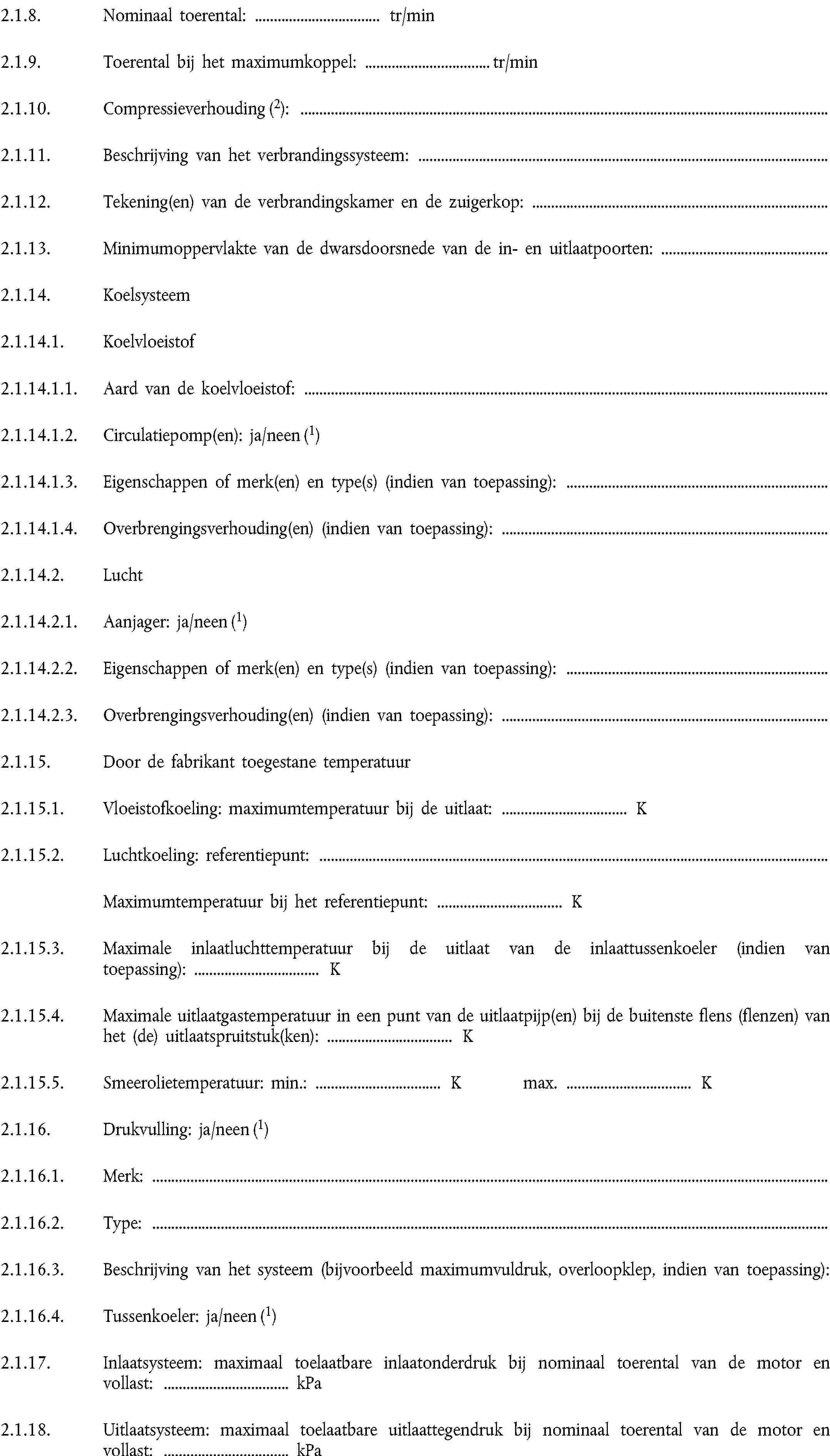 2.1.8. Nominaal toerental: … tr/min2.1.9. Toerental bij het maximumkoppel: … tr/min2.1.10. Compressieverhouding (2):2.1.11. Beschrijving van het verbrandingssysteem:2.1.12. Tekening(en) van de verbrandingskamer en de zuigerkop:2.1.13. Minimumoppervlakte van de dwarsdoorsnede van de in- en uitlaatpoorten:2.1.14. Koelsysteem2.1.14.1. Koelvloeistof2.1.14.1.1. Aard van de koelvloeistof:2.1.14.1.2. Circulatiepomp(en): ja/neen (1)2.1.14.1.3. Eigenschappen of merk(en) en type(s) (indien van toepassing):2.1.14.1.4. Overbrengingsverhouding(en) (indien van toepassing):2.1.14.2. Lucht2.1.14.2.1. Aanjager: ja/neen (1)2.1.14.2.2. Eigenschappen of merk(en) en type(s) (indien van toepassing):2.1.14.2.3. Overbrengingsverhouding(en) (indien van toepassing):2.1.15. Door de fabrikant toegestane temperatuur2.1.15.1. Vloeistofkoeling: maximumtemperatuur bij de uitlaat: … K2.1.15.2. Luchtkoeling: referentiepunt:Maximumtemperatuur bij het referentiepunt: … K2.1.15.3. Maximale inlaatluchttemperatuur bij de uitlaat van de inlaattussenkoeler (indien van toepassing): … K2.1.15.4. Maximale uitlaatgastemperatuur in een punt van de uitlaatpijp(en) bij de buitenste flens (flenzen) van het (de) uitlaatspruitstuk(ken): … K2.1.15.5. Smeerolietemperatuur: min.: … K max. … K2.1.16. Drukvulling: ja/neen (1)2.1.16.1. Merk:2.1.16.2. Type:2.1.16.3. Beschrijving van het systeem (bijvoorbeeld maximumvuldruk, overloopklep, indien van toepassing):2.1.16.4. Tussenkoeler: ja/neen (1)2.1.17. Inlaatsysteem: maximaal toelaatbare inlaatonderdruk bij nominaal toerental van de motor en vollast: … kPa2.1.18. Uitlaatsysteem: maximaal toelaatbare uitlaattegendruk bij nominaal toerental van de motor en vollast: … kPa