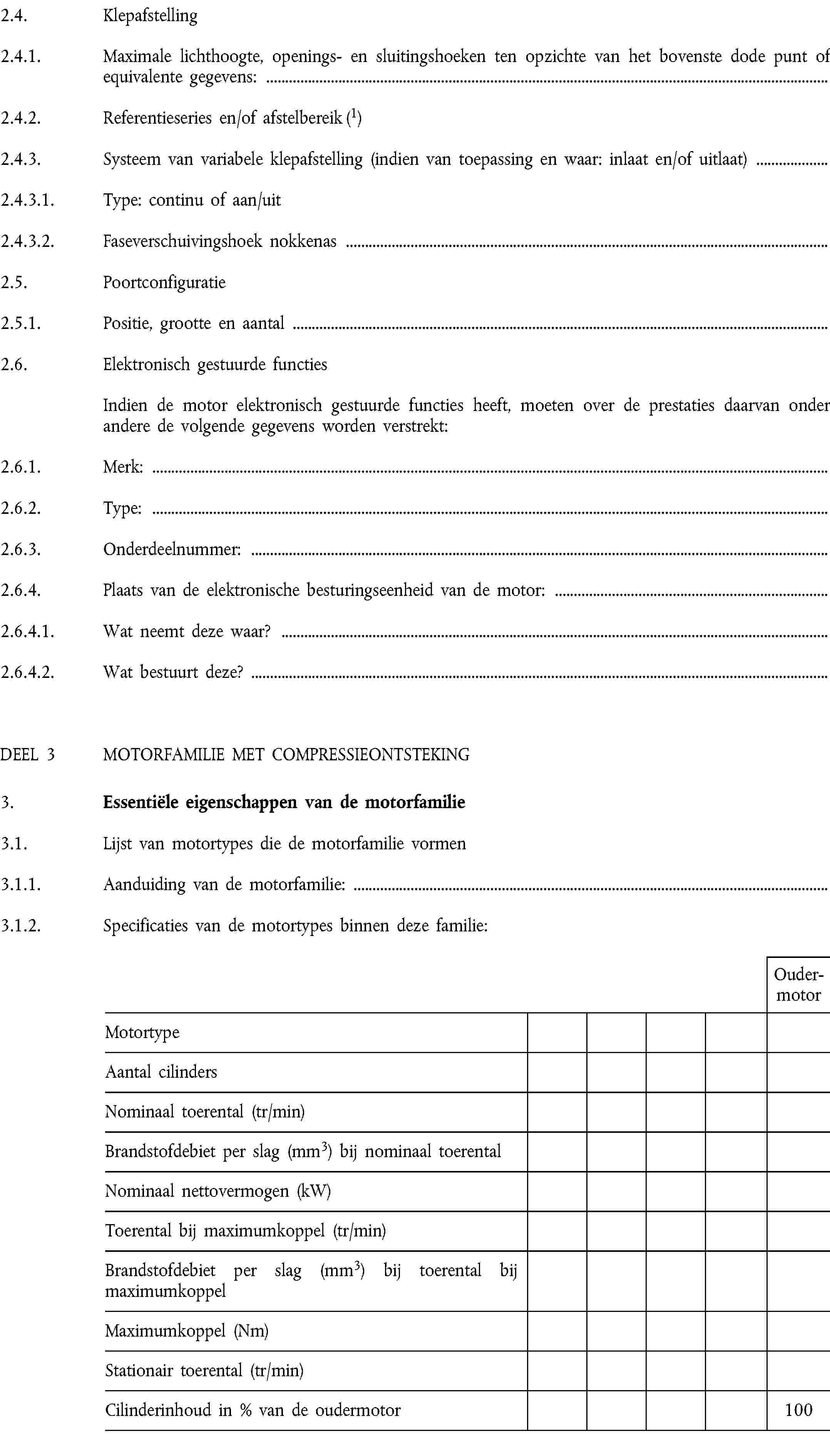 2.4. Klepafstelling2.4.1. Maximale lichthoogte, openings- en sluitingshoeken ten opzichte van het bovenste dode punt of equivalente gegevens:2.4.2. Referentieseries en/of afstelbereik (1)2.4.3. Systeem van variabele klepafstelling (indien van toepassing en waar: inlaat en/of uitlaat)2.4.3.1. Type: continu of aan/uit2.4.3.2. Faseverschuivingshoek nokkenas2.5. Poortconfiguratie2.5.1. Positie, grootte en aantal2.6. Elektronisch gestuurde functiesIndien de motor elektronisch gestuurde functies heeft, moeten over de prestaties daarvan onder andere de volgende gegevens worden verstrekt:2.6.1. Merk:2.6.2. Type:2.6.3. Onderdeelnummer:2.6.4. Plaats van de elektronische besturingseenheid van de motor:2.6.4.1. Wat neemt deze waar?2.6.4.2. Wat bestuurt deze?DEEL 3 MOTORFAMILIE MET COMPRESSIEONTSTEKING3. Essentiële eigenschappen van de motorfamilie3.1. Lijst van motortypes die de motorfamilie vormen3.1.1. Aanduiding van de motorfamilie:3.1.2. Specificaties van de motortypes binnen deze familie:OudermotorMotortypeAantal cilindersNominaal toerental (tr/min)Brandstofdebiet per slag (mm3) bij nominaal toerentalNominaal nettovermogen (kW)Toerental bij maximumkoppel (tr/min)Brandstofdebiet per slag (mm3) bij toerental bij maximumkoppelMaximumkoppel (Nm)Stationair toerental (tr/min)Cilinderinhoud in % van de oudermotor100