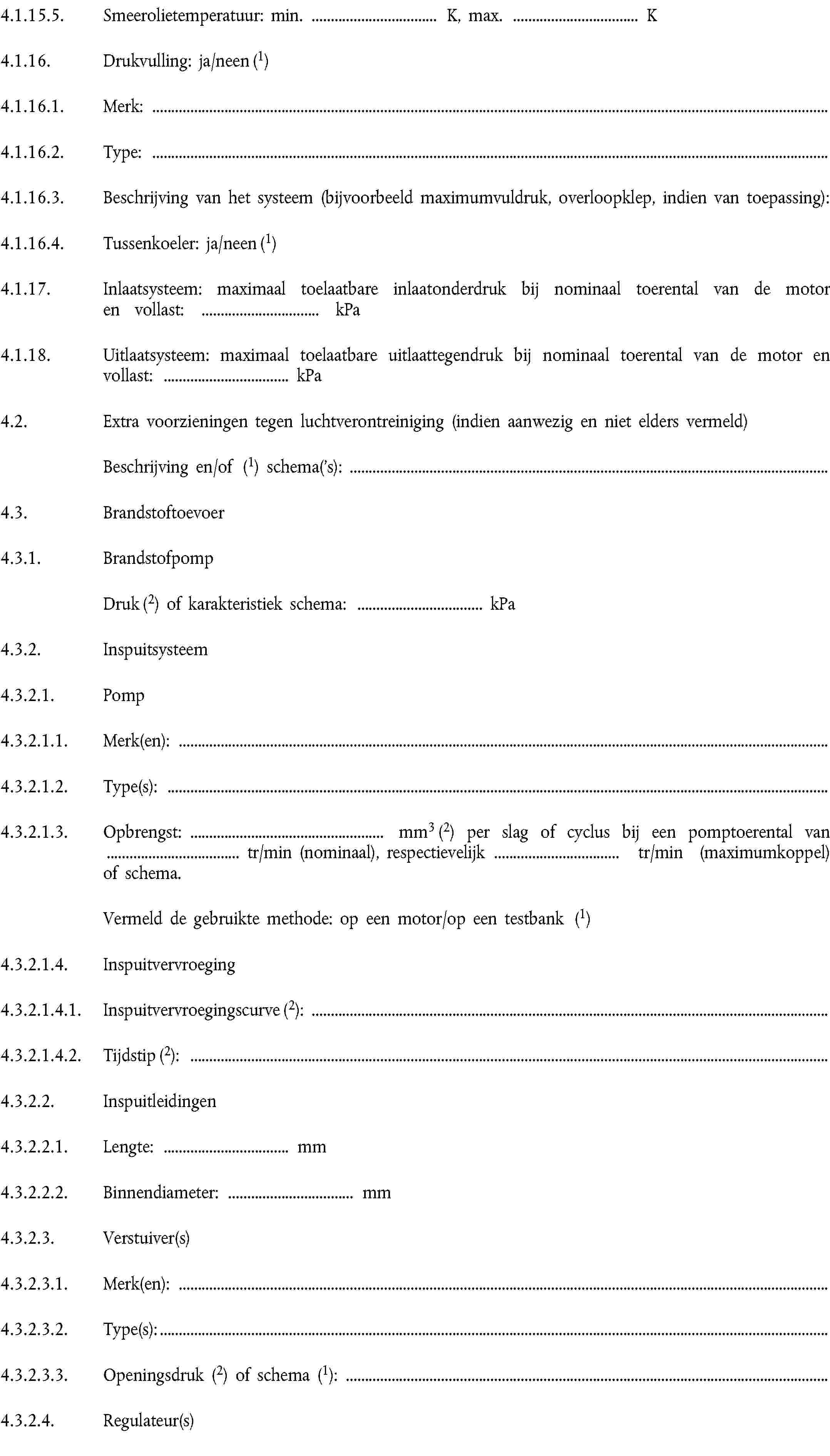 4.1.15.5. Smeerolietemperatuur: min. … K, max. … K4.1.16. Drukvulling: ja/neen (1)4.1.16.1. Merk:4.1.16.2. Type:4.1.16.3. Beschrijving van het systeem (bijvoorbeeld maximumvuldruk, overloopklep, indien van toepassing):4.1.16.4. Tussenkoeler: ja/neen (1)4.1.17. Inlaatsysteem: maximaal toelaatbare inlaatonderdruk bij nominaal toerental van de motor en vollast: … kPa4.1.18. Uitlaatsysteem: maximaal toelaatbare uitlaattegendruk bij nominaal toerental van de motor en vollast: … kPa4.2. Extra voorzieningen tegen luchtverontreiniging (indien aanwezig en niet elders vermeld)Beschrijving en/of (1) schema('s):4.3. Brandstoftoevoer4.3.1. BrandstofpompDruk (2) of karakteristiek schema: … kPa4.3.2. Inspuitsysteem4.3.2.1. Pomp4.3.2.1.1. Merk(en):4.3.2.1.2. Type(s):4.3.2.1.3. Opbrengst: mm3 (2) per slag of cyclus bij een pomptoerental van tr/min (nominaal), respectievelijk tr/min (maximumkoppel) of schema.Vermeld de gebruikte methode: op een motor/op een testbank (1)4.3.2.1.4. Inspuitvervroeging4.3.2.1.4.1. Inspuitvervroegingscurve (2):4.3.2.1.4.2. Tijdstip (2):4.3.2.2. Inspuitleidingen4.3.2.2.1. Lengte: … mm4.3.2.2.2. Binnendiameter: … mm4.3.2.3. Verstuiver(s)4.3.2.3.1. Merk(en):4.3.2.3.2. Type(s):4.3.2.3.3. Openingsdruk (2) of schema (1):4.3.2.4. Regulateur(s)