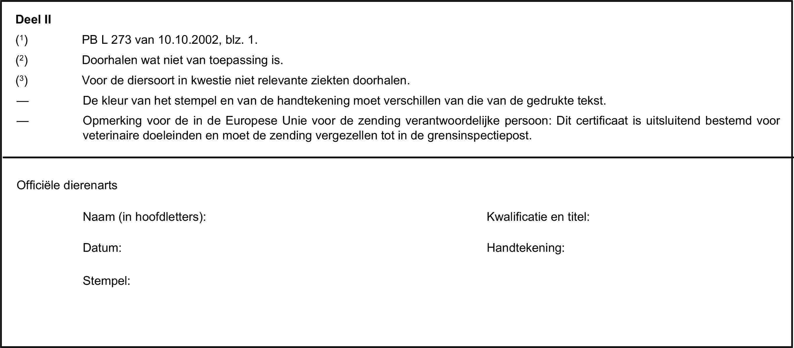 Deel II(1) PB L 273 van 10.10.2002, blz. 1.(2) Doorhalen wat niet van toepassing is.(3) Voor de diersoort in kwestie niet relevante ziekten doorhalen.— De kleur van het stempel en van de handtekening moet verschillen van die van de gedrukte tekst.— Opmerking voor de in de Europese Unie voor de zending verantwoordelijke persoon: Dit certificaat is uitsluitend bestemd voor veterinaire doeleinden en moet de zending vergezellen tot in de grensinspectiepost.Officiële dierenartsNaam (in hoofdletters):Kwalificatie en titel:Datum:Handtekening:Stempel:
