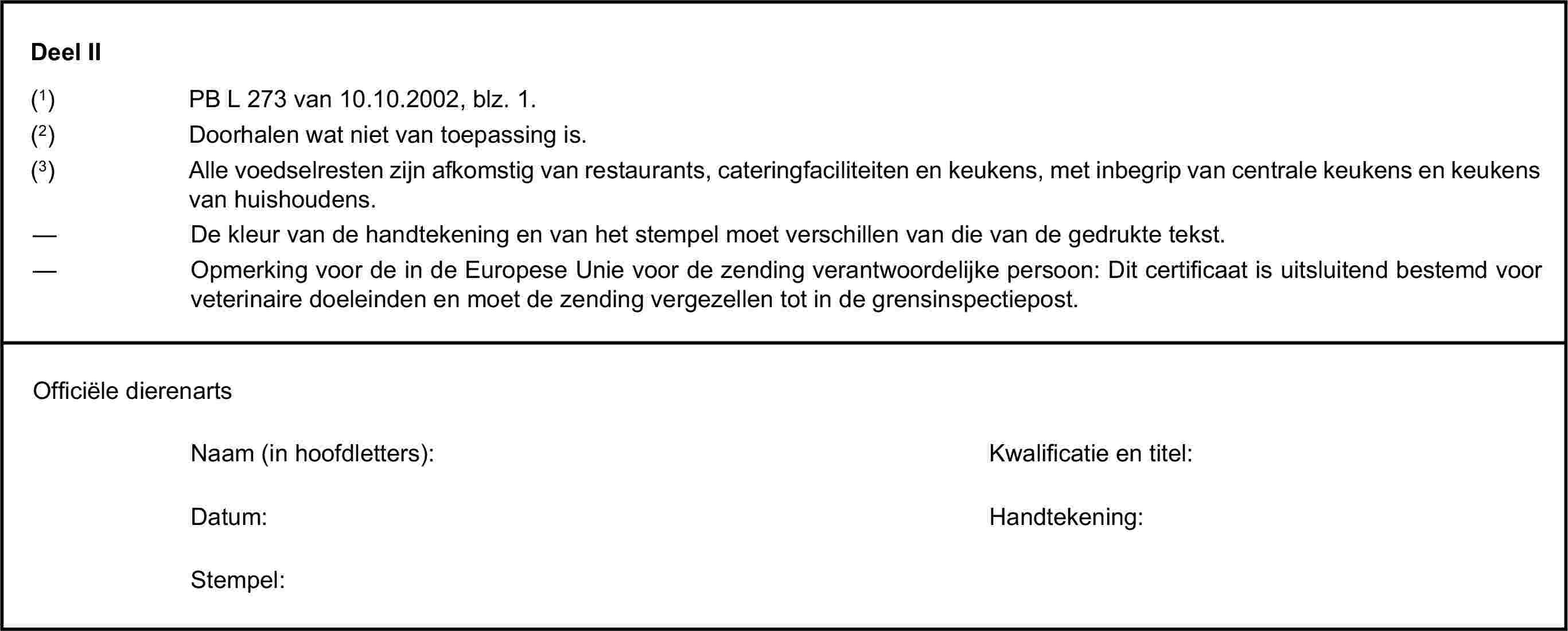 Deel II(1) PB L 273 van 10.10.2002, blz. 1.(2) Doorhalen wat niet van toepassing is.(3) Alle voedselresten zijn afkomstig van restaurants, cateringfaciliteiten en keukens, met inbegrip van centrale keukens en keukens van huishoudens.— De kleur van de handtekening en van het stempel moet verschillen van die van de gedrukte tekst.— Opmerking voor de in de Europese Unie voor de zending verantwoordelijke persoon: Dit certificaat is uitsluitend bestemd voor veterinaire doeleinden en moet de zending vergezellen tot in de grensinspectiepost.Officiële dierenartsNaam (in hoofdletters):Kwalificatie en titel:Datum:Handtekening:Stempel: