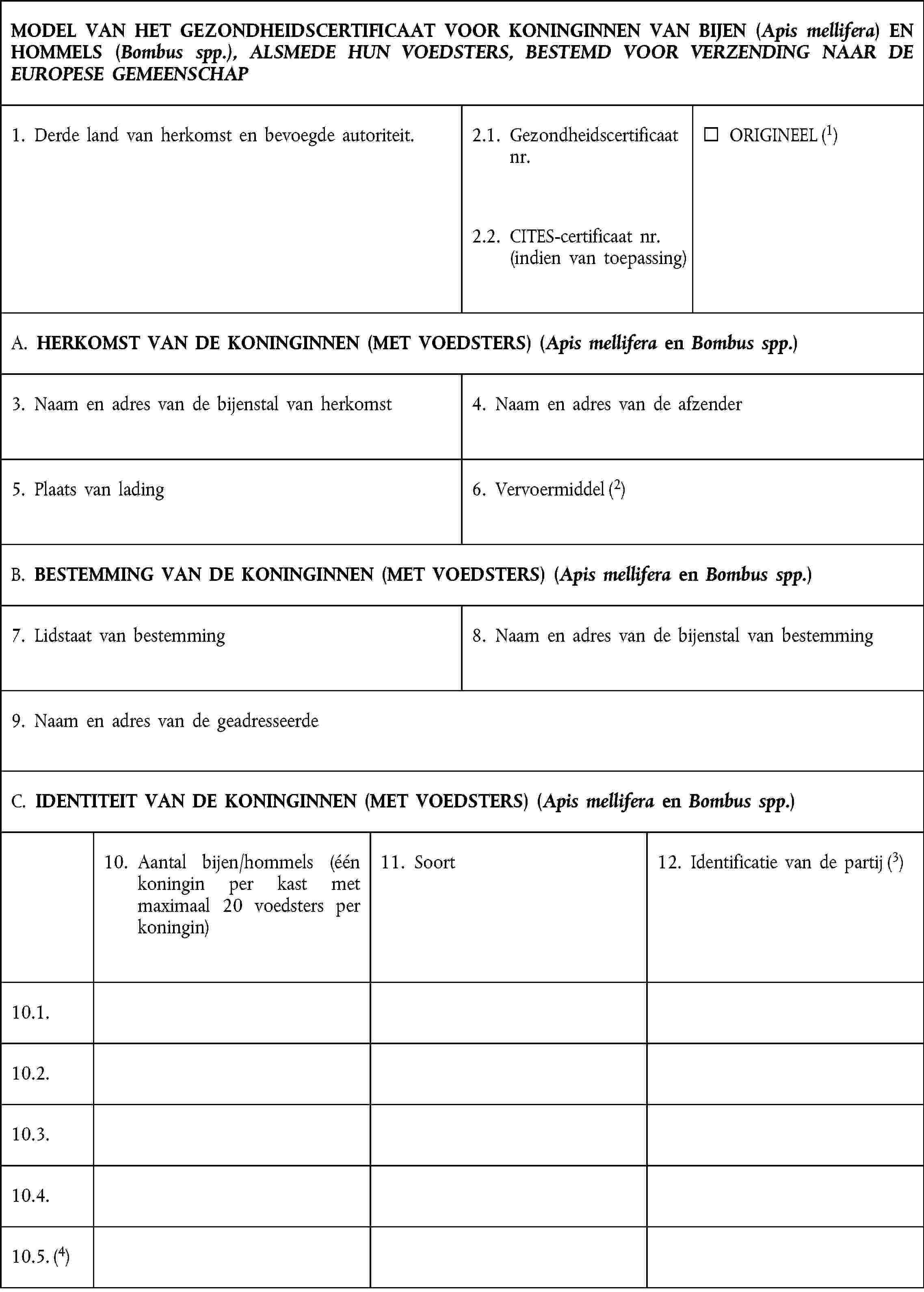 MODEL VAN HET GEZONDHEIDSCERTIFICAAT VOOR KONINGINNEN VAN BIJEN (Apis mellifera) EN HOMMELS (Bombus spp.), ALSMEDE HUN VOEDSTERS, BESTEMD VOOR VERZENDING NAAR DE EUROPESE GEMEENSCHAP1. Derde land van herkomst en bevoegde autoriteit.2.1. Gezondheidscertificaat nr.ORIGINEEL (1)2.2. CITES-certificaat nr.(indien van toepassing)A. HERKOMST VAN DE KONINGINNEN (MET VOEDSTERS) (Apis mellifera en Bombus spp.)3. Naam en adres van de bijenstal van herkomst4. Naam en adres van de afzender5. Plaats van lading6. Vervoermiddel (2)B. BESTEMMING VAN DE KONINGINNEN (MET VOEDSTERS) (Apis mellifera en Bombus spp.)7. Lidstaat van bestemming8. Naam en adres van de bijenstal van bestemming9. Naam en adres van de geadresseerdeC. IDENTITEIT VAN DE KONINGINNEN (MET VOEDSTERS) (Apis mellifera en Bombus spp.)10. Aantal bijen/hommels (één koningin per kast met maximaal 20 voedsters per koningin)11. Soort12. Identificatie van de partij (3)10.1.10.2.10.3.10.4.10.5. (4)