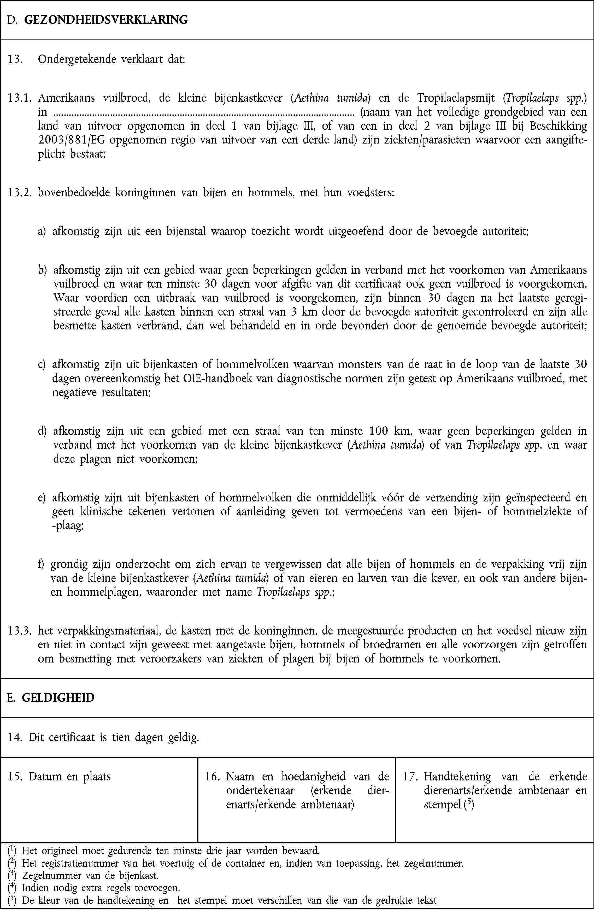 D. GEZONDHEIDSVERKLARING13. Ondergetekende verklaart dat:13.1. Amerikaans vuilbroed, de kleine bijenkastkever (Aethina tumida) en de Tropilaelapsmijt (Tropilaelaps spp.) in (naam van het volledige grondgebied van een land van uitvoer opgenomen in deel 1 van bijlage III, of van een in deel 2 van bijlage III bij Beschikking 2003/881/EG opgenomen regio van uitvoer van een derde land) zijn ziekten/parasieten waarvoor een aangifteplicht bestaat;13.2. bovenbedoelde koninginnen van bijen en hommels, met hun voedsters:a) afkomstig zijn uit een bijenstal waarop toezicht wordt uitgeoefend door de bevoegde autoriteit;b) afkomstig zijn uit een gebied waar geen beperkingen gelden in verband met het voorkomen van Amerikaans vuilbroed en waar ten minste 30 dagen voor afgifte van dit certificaat ook geen vuilbroed is voorgekomen. Waar voordien een uitbraak van vuilbroed is voorgekomen, zijn binnen 30 dagen na het laatste geregistreerde geval alle kasten binnen een straal van 3 km door de bevoegde autoriteit gecontroleerd en zijn alle besmette kasten verbrand, dan wel behandeld en in orde bevonden door de genoemde bevoegde autoriteit;c) afkomstig zijn uit bijenkasten of hommelvolken waarvan monsters van de raat in de loop van de laatste 30 dagen overeenkomstig het OIE-handboek van diagnostische normen zijn getest op Amerikaans vuilbroed, met negatieve resultaten;d) afkomstig zijn uit een gebied met een straal van ten minste 100 km, waar geen beperkingen gelden in verband met het voorkomen van de kleine bijenkastkever (Aethina tumida) of van Tropilaelaps spp. en waar deze plagen niet voorkomen;e) afkomstig zijn uit bijenkasten of hommelvolken die onmiddellijk vóór de verzending zijn geïnspecteerd en geen klinische tekenen vertonen of aanleiding geven tot vermoedens van een bijen- of hommelziekte of -plaag;f) grondig zijn onderzocht om zich ervan te vergewissen dat alle bijen of hommels en de verpakking vrij zijn van de kleine bijenkastkever (Aethina tumida) of van eieren en larven van die kever, en ook van andere bijen- en hommelplagen, waaronder met name Tropilaelaps spp.;13.3. het verpakkingsmateriaal, de kasten met de koninginnen, de meegestuurde producten en het voedsel nieuw zijn en niet in contact zijn geweest met aangetaste bijen, hommels of broedramen en alle voorzorgen zijn getroffen om besmetting met veroorzakers van ziekten of plagen bij bijen of hommels te voorkomen.E. GELDIGHEID14. Dit certificaat is tien dagen geldig.15. Datum en plaats16. Naam en hoedanigheid van de ondertekenaar (erkende dierenarts/erkende ambtenaar)17. Handtekening van de erkende dierenarts/erkende ambtenaar en stempel (5)(1) Het origineel moet gedurende ten minste drie jaar worden bewaard.(2) Het registratienummer van het voertuig of de container en, indien van toepassing, het zegelnummer.(3) Zegelnummer van de bijenkast.(4) Indien nodig extra regels toevoegen.(5) De kleur van de handtekening en het stempel moet verschillen van die van de gedrukte tekst.