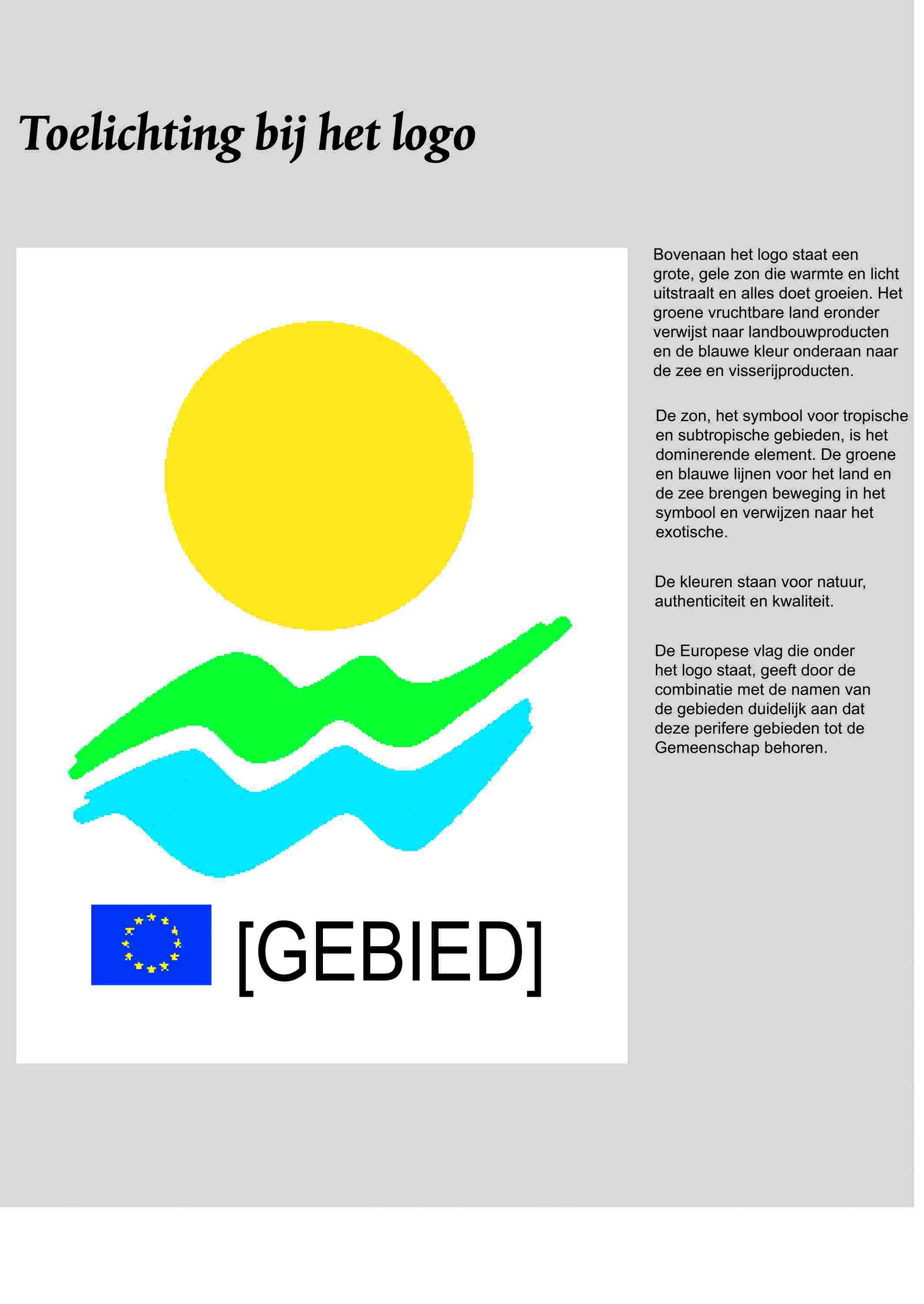 Toelichting bij het logo[GEBIED]Bovenaan het logo staat een grote, gele zon die warmte en licht uitstraalt en alles doet groeien. Het groene vruchtbare land eronder verswijst naar landbouwproducten en de blauwe kleur onderaan naar de zee en visserijproducten.De zon, het symbool voor tropische en subtropische gebieden, is het dominerende element. De groene en blauwe lijnen voor het land en de zee brengen beweging in het symbool en verwijzen naar het exotische.De kleuren stan voor natuur, authenticiteit en kwaliteit.De Europese vlag die onder het logo staat, geeft door de combinatie met de namen van de gebieden duidelijk aan dat deze perifere gebieden tot de Gemeenschap behoren.