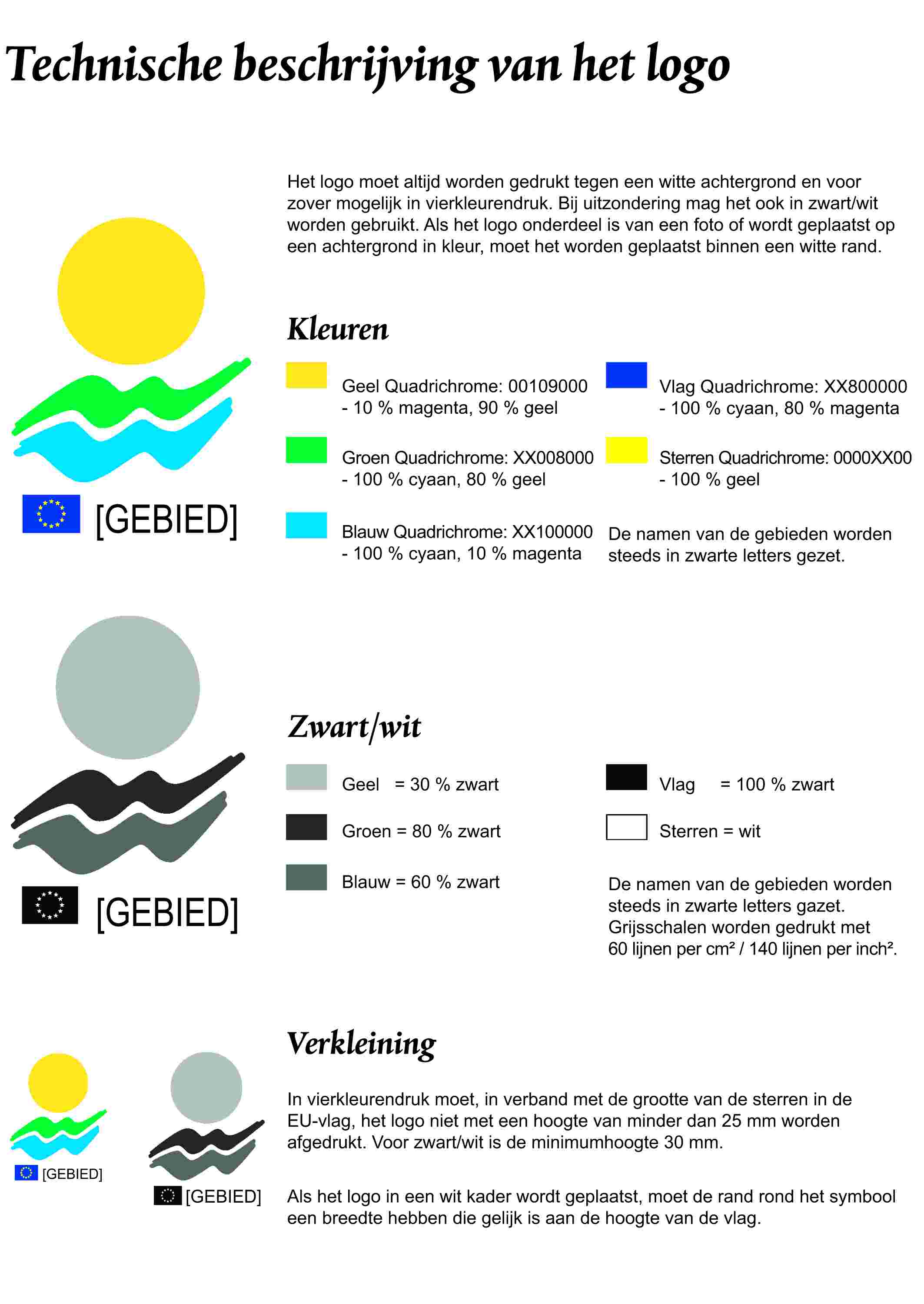 Technische beschrijving van het logoHet logo moet altijd worden gedrukt tegen een witte achtergrond en voor zover mogelijk in vierkleurendruk. Bij uitzondering mag het ook in zwart/wit worden gebruikt. Als het logo onderdeel is van een foto of wordt geplaatst op een achtergrond in kleur, moet het worden geplaatst binnen een witte rand.[GEBIED]KleurenGeel Quadrichrome: 00109000- 10 % magenta, 90 % geelGroen Quadrichrome: XX008000- 100 % cyaan, 80 % geelBlauw Quadrichrome: XX100000- 100 % cyaan, 10 % magentaVlag Quadrichrome: XX800000- 100 % cyaan, 80 % magentaSterren Quadrichrome: 0000XX00- 100 % geelDe namen van de gebieden worden steeds in zwarte letters gezet.[GEBIED]Zwart/witGeel = 30 % zwartGroen = 80 % zwartBlauw = 60 % zwartVlag = 100 % zwartSterren = witDe namen van de gebieden worden steeds in zwarte letters gazet.Grijsschalen worden gedrukt met 60 lijnen per cm2 / 140 lijnen per inch2.[GEBIED][GEBIED]VerkleiningIn vierkleurendruk moet, in verband met de grootte van de sterren in de EU-vlag, het logo niet met een hoogte van minder dan 25 mm worden afgedrukt. Voor zwart/wit is de minimumhoogte 30 mm.Als het logo in een wit kader wordt geplaatst, moet de rand rond het symbool een breedte hebben die gelijk is aan de hoogte van de vlag.