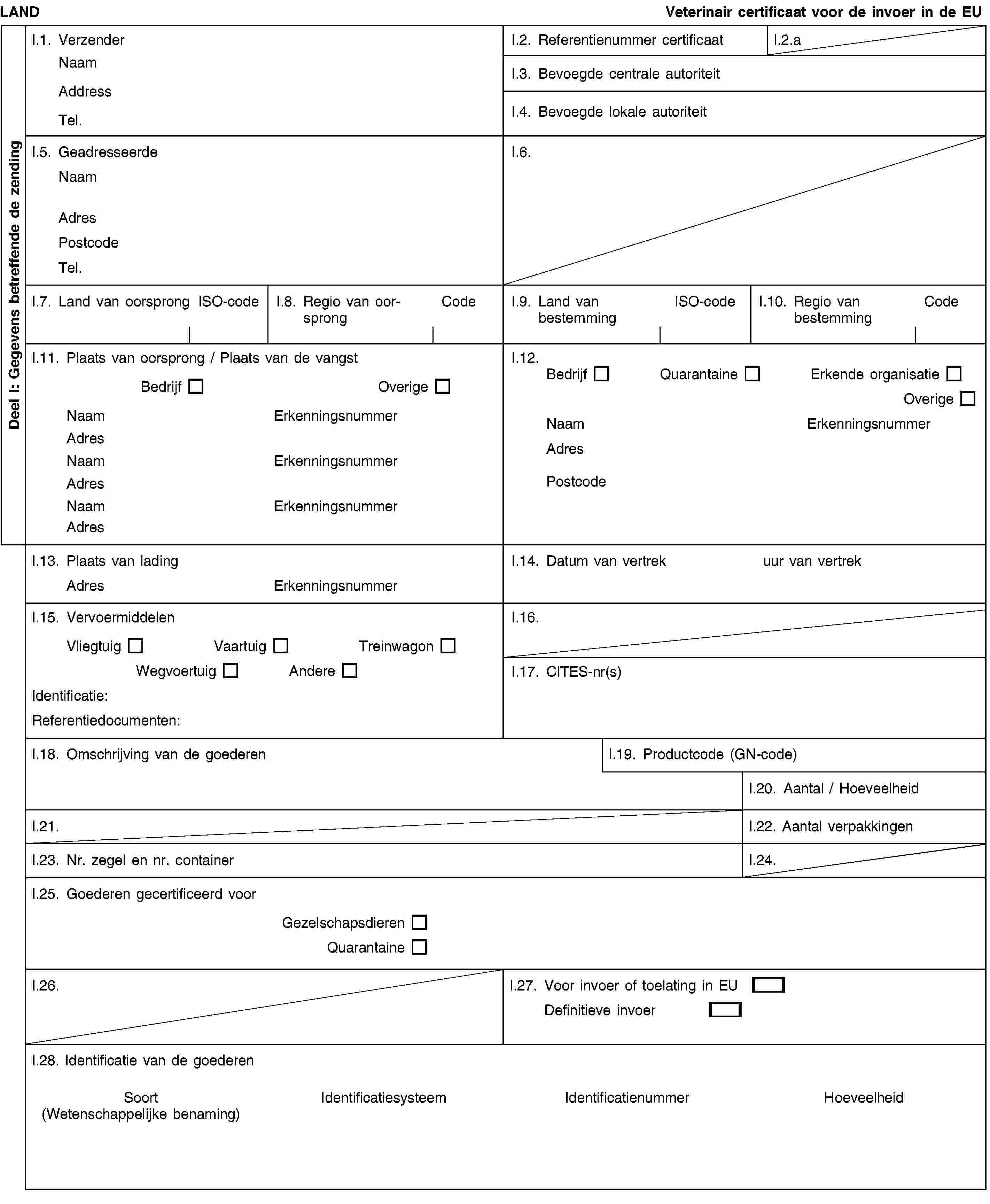 Deel I: Gegevens betreffende de zendingLANDVeterinair certificaat voor de invoer in de EUI.1. VerzenderNaamAddressTel.I.2. Referentienummer certificaatI.2.aI.3. Bevoegde centrale autoriteitI.4. Bevoegde lokale autoriteitI.5. GeadresseerdeNaamAdresPostcodeTel.I.6.I.7. Land van oorsprongISO-codeI.8. Regio van oorsprongCodeI.9. Land van bestemmingISO-codeI.10. Regio van bestemmingCodeI.11. Plaats van oorsprong / Plaats van de vangstBedrijfOverigeNaamErkenningsnummerAdresNaamErkenningsnummerAdresNaamErkenningsnummerAdresI.12.BedrijfQuarantaineErkende organisatieOverigeNaamErkenningsnummerAdresPostcodeI.13. Plaats van ladingAdresErkenningsnummerI.14. Datum van vertrek uur van vertrekI.15. VervoermiddelenVliegtuigVaartuigTreinwagonWegvoertuigAndereIdentificatie:Referentiedocumenten:I.16.I.17. CITES-nr(s)I.18. Omschrijving van de goederenI.19. Productcode (GN-code)I.20. Aantal / HoeveelheidI.21.I.22. Aantal verpakkingenI.23. Nr. zegel en nr. containerI.24.I.25. Goederen gecertificeerd voorGezelschapsdierenQuarantaineI.26.I.27. Voor invoer of toelating in EUDefinitieve invoerI.28. Identificatie van de goederenSoort(Wetenschappelijke benaming)IdentificatiesysteemIdentificatienummerHoeveelheid