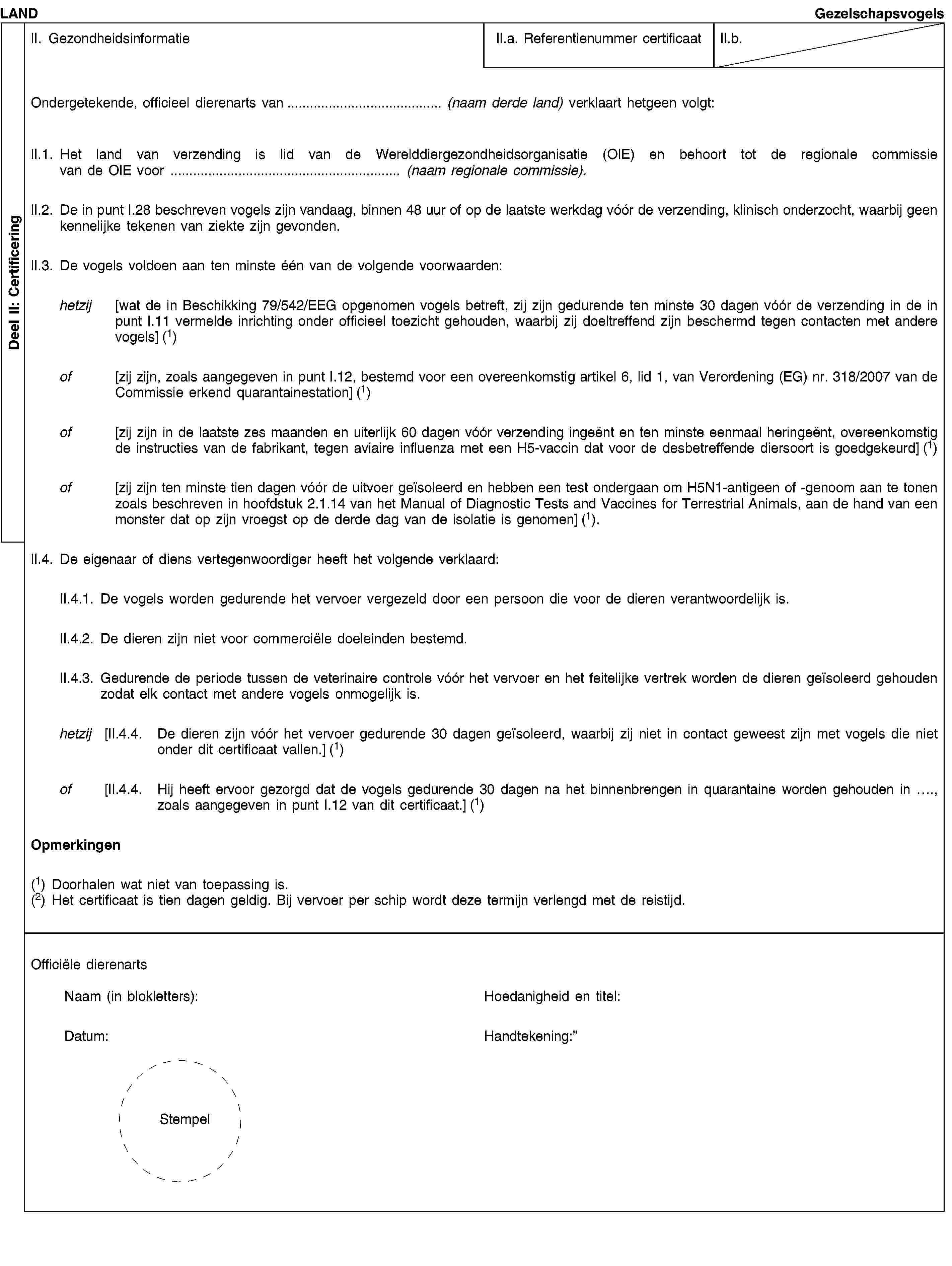 Deel II: CertificeringLANDGezelschapsvogelsII. GezondheidsinformatieII.a. Referentienummer certificaatII.b.Ondergetekende, officieel dierenarts van… (naam derde land) verklaart hetgeen volgt:II.1. Het land van verzending is lid van de Werelddiergezondheidsorganisatie (OIE) en behoort tot de regionale commissie van de OIE voor … (naam regionale commissie).II.2. De in punt I.28 beschreven vogels zijn vandaag, binnen 48 uur of op de laatste werkdag vóór de verzending, klinisch onderzocht, waarbij geen kennelijke tekenen van ziekte zijn gevonden.II.3. De vogels voldoen aan ten minste één van de volgende voorwaarden:hetzij [wat de in Beschikking 79/542/EEG opgenomen vogels betreft, zij zijn gedurende ten minste 30 dagen vóór de verzending in de in punt I.11 vermelde inrichting onder officieel toezicht gehouden, waarbij zij doeltreffend zijn beschermd tegen contacten met andere vogels] (1)of [zij zijn, zoals aangegeven in punt I.12, bestemd voor een overeenkomstig artikel 6, lid 1, van Verordening (EG) nr. 318/2007 van de Commissie erkend quarantainestation] (1)of [zij zijn in de laatste zes maanden en uiterlijk 60 dagen vóór verzending ingeënt en ten minste eenmaal heringeënt, overeenkomstig de instructies van de fabrikant, tegen aviaire influenza met een H5-vaccin dat voor de desbetreffende diersoort is goedgekeurd] (1)of [zij zijn ten minste tien dagen vóór de uitvoer geïsoleerd en hebben een test ondergaan om H5N1-antigeen of -genoom aan te tonen zoals beschreven in hoofdstuk 2.1.14 van het Manual of Diagnostic Tests and Vaccines for Terrestrial Animals, aan de hand van een monster dat op zijn vroegst op de derde dag van de isolatie is genomen] (1).II.4. De eigenaar of diens vertegenwoordiger heeft het volgende verklaard:II.4.1. De vogels worden gedurende het vervoer vergezeld door een persoon die voor de dieren verantwoordelijk is.II.4.2. De dieren zijn niet voor commerciële doeleinden bestemd.II.4.3. Gedurende de periode tussen de veterinaire controle vóór het vervoer en het feitelijke vertrek worden de dieren geïsoleerd gehouden zodat elk contact met andere vogels onmogelijk is.hetzij [II.4.4. De dieren zijn vóór het vervoer gedurende 30 dagen geïsoleerd, waarbij zij niet in contact geweest zijn met vogels die niet onder dit certificaat vallen.] (1)of [II.4.4. Hij heeft ervoor gezorgd dat de vogels gedurende 30 dagen na het binnenbrengen in quarantaine worden gehouden in …, zoals aangegeven in punt I.12 van dit certificaat.] (1)Opmerkingen(1) Doorhalen wat niet van toepassing is.(2) Het certificaat is tien dagen geldig. Bij vervoer per schip wordt deze termijn verlengd met de reistijd.Officiële dierenartsNaam (in blokletters):Datum:StempelHoedanigheid en titel:Handtekening: