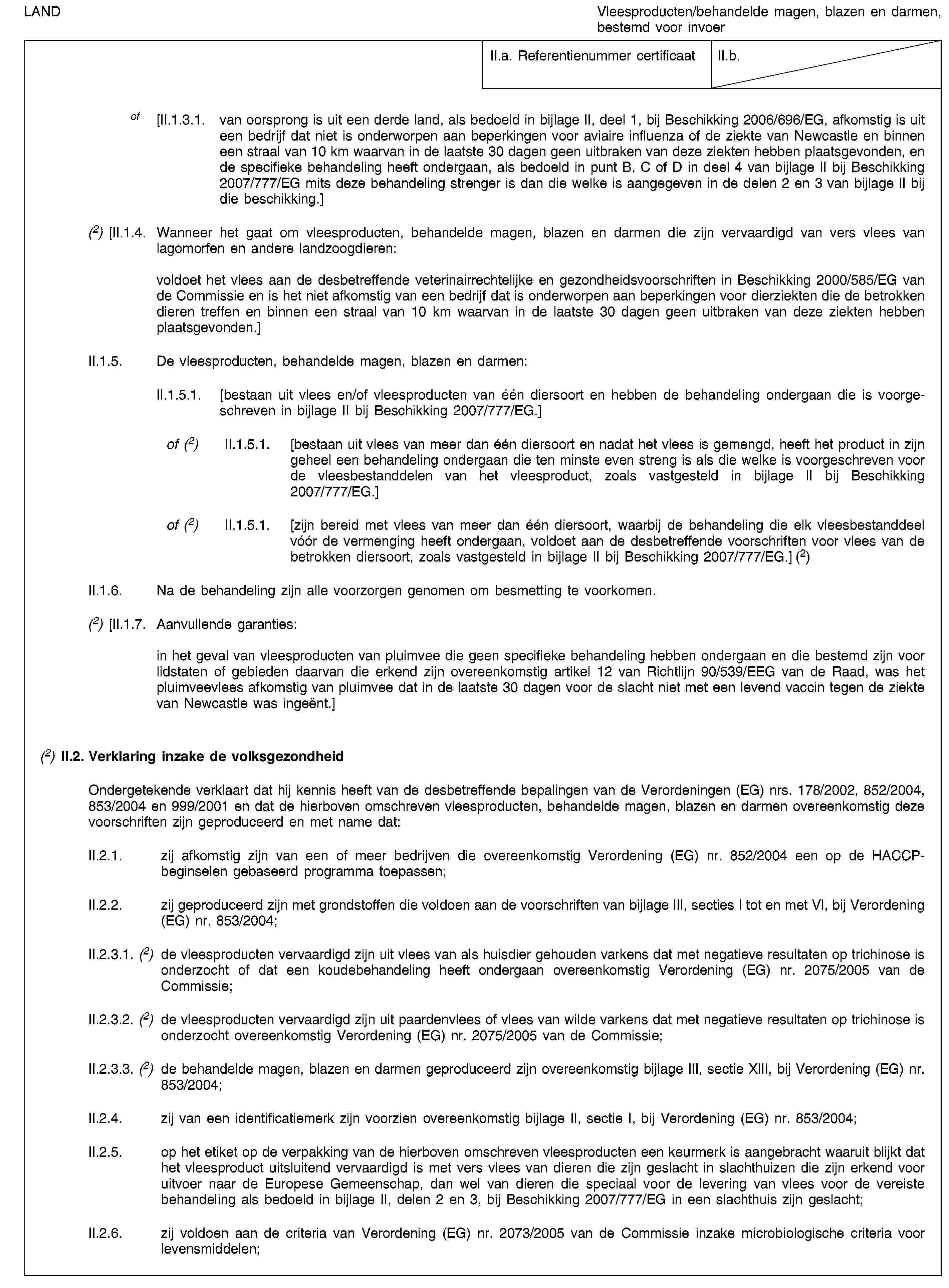 LANDVleesproducten/behandelde magen, blazen en darmen, bestemd voor invoerII.a. Referentienummer certificaatII.b.of [II.1.3.1. van oorsprong is uit een derde land, als bedoeld in bijlage II, deel 1, bij Beschikking 2006/696/EG, afkomstig is uit een bedrijf dat niet is onderworpen aan beperkingen voor aviaire influenza of de ziekte van Newcastle en binnen een straal van 10 km waarvan in de laatste 30 dagen geen uitbraken van deze ziekten hebben plaatsgevonden, en de specifieke behandeling heeft ondergaan, als bedoeld in punt B, C of D in deel 4 van bijlage II bij Beschikking 2007/777/EG mits deze behandeling strenger is dan die welke is aangegeven in de delen 2 en 3 van bijlage II bij die beschikking.](2) [II.1.4. Wanneer het gaat om vleesproducten, behandelde magen, blazen en darmen die zijn vervaardigd van vers vlees van lagomorfen en andere landzoogdieren:voldoet het vlees aan de desbetreffende veterinairrechtelijke en gezondheidsvoorschriften in Beschikking 2000/585/EG van de Commissie en is het niet afkomstig van een bedrijf dat is onderworpen aan beperkingen voor dierziekten die de betrokken dieren treffen en binnen een straal van 10 km waarvan in de laatste 30 dagen geen uitbraken van deze ziekten hebben plaatsgevonden.]II.1.5. De vleesproducten, behandelde magen, blazen en darmen:II.1.5.1. [bestaan uit vlees en/of vleesproducten van één diersoort en hebben de behandeling ondergaan die is voorgeschreven in bijlage II bij Beschikking 2007/777/EG.]of (2) II.1.5.1. [bestaan uit vlees van meer dan één diersoort en nadat het vlees is gemengd, heeft het product in zijn geheel een behandeling ondergaan die ten minste even streng is als die welke is voorgeschreven voor de vleesbestanddelen van het vleesproduct, zoals vastgesteld in bijlage II bij Beschikking 2007/777/EG.]of (2) II.1.5.1. [zijn bereid met vlees van meer dan één diersoort, waarbij de behandeling die elk vleesbestanddeel vóór de vermenging heeft ondergaan, voldoet aan de desbetreffende voorschriften voor vlees van de betrokken diersoort, zoals vastgesteld in bijlage II bij Beschikking 2007/777/EG.] (2)II.1.6. Na de behandeling zijn alle voorzorgen genomen om besmetting te voorkomen.(2) [II.1.7. Aanvullende garanties:in het geval van vleesproducten van pluimvee die geen specifieke behandeling hebben ondergaan en die bestemd zijn voor lidstaten of gebieden daarvan die erkend zijn overeenkomstig artikel 12 van Richtlijn 90/539/EEG van de Raad, was het pluimveevlees afkomstig van pluimvee dat in de laatste 30 dagen voor de slacht niet met een levend vaccin tegen de ziekte van Newcastle was ingeënt.](2) II.2. Verklaring inzake de volksgezondheidOndergetekende verklaart dat hij kennis heeft van de desbetreffende bepalingen van de Verordeningen (EG) nrs. 178/2002, 852/2004, 853/2004 en 999/2001 en dat de hierboven omschreven vleesproducten, behandelde magen, blazen en darmen overeenkomstig deze voorschriften zijn geproduceerd en met name dat:II.2.1. zij afkomstig zijn van een of meer bedrijven die overeenkomstig Verordening (EG) nr. 852/2004 een op de HACCP-beginselen gebaseerd programma toepassen;II.2.2. zij geproduceerd zijn met grondstoffen die voldoen aan de voorschriften van bijlage III, secties I tot en met VI, bij Verordening (EG) nr. 853/2004;II.2.3.1. (2) de vleesproducten vervaardigd zijn uit vlees van als huisdier gehouden varkens dat met negatieve resultaten op trichinose is onderzocht of dat een koudebehandeling heeft ondergaan overeenkomstig Verordening (EG) nr. 2075/2005 van de Commissie;II.2.3.2. (2) de vleesproducten vervaardigd zijn uit paardenvlees of vlees van wilde varkens dat met negatieve resultaten op trichinose is onderzocht overeenkomstig Verordening (EG) nr. 2075/2005 van de Commissie;II.2.3.3. (2) de behandelde magen, blazen en darmen geproduceerd zijn overeenkomstig bijlage III, sectie XIII, bij Verordening (EG) nr. 853/2004;II.2.4. zij van een identificatiemerk zijn voorzien overeenkomstig bijlage II, sectie I, bij Verordening (EG) nr. 853/2004;II.2.5. op het etiket op de verpakking van de hierboven omschreven vleesproducten een keurmerk is aangebracht waaruit blijkt dat het vleesproduct uitsluitend vervaardigd is met vers vlees van dieren die zijn geslacht in slachthuizen die zijn erkend voor uitvoer naar de Europese Gemeenschap, dan wel van dieren die speciaal voor de levering van vlees voor de vereiste behandeling als bedoeld in bijlage II, delen 2 en 3, bij Beschikking 2007/777/EG in een slachthuis zijn geslacht;II.2.6. zij voldoen aan de criteria van Verordening (EG) nr. 2073/2005 van de Commissie inzake microbiologische criteria voor levensmiddelen;