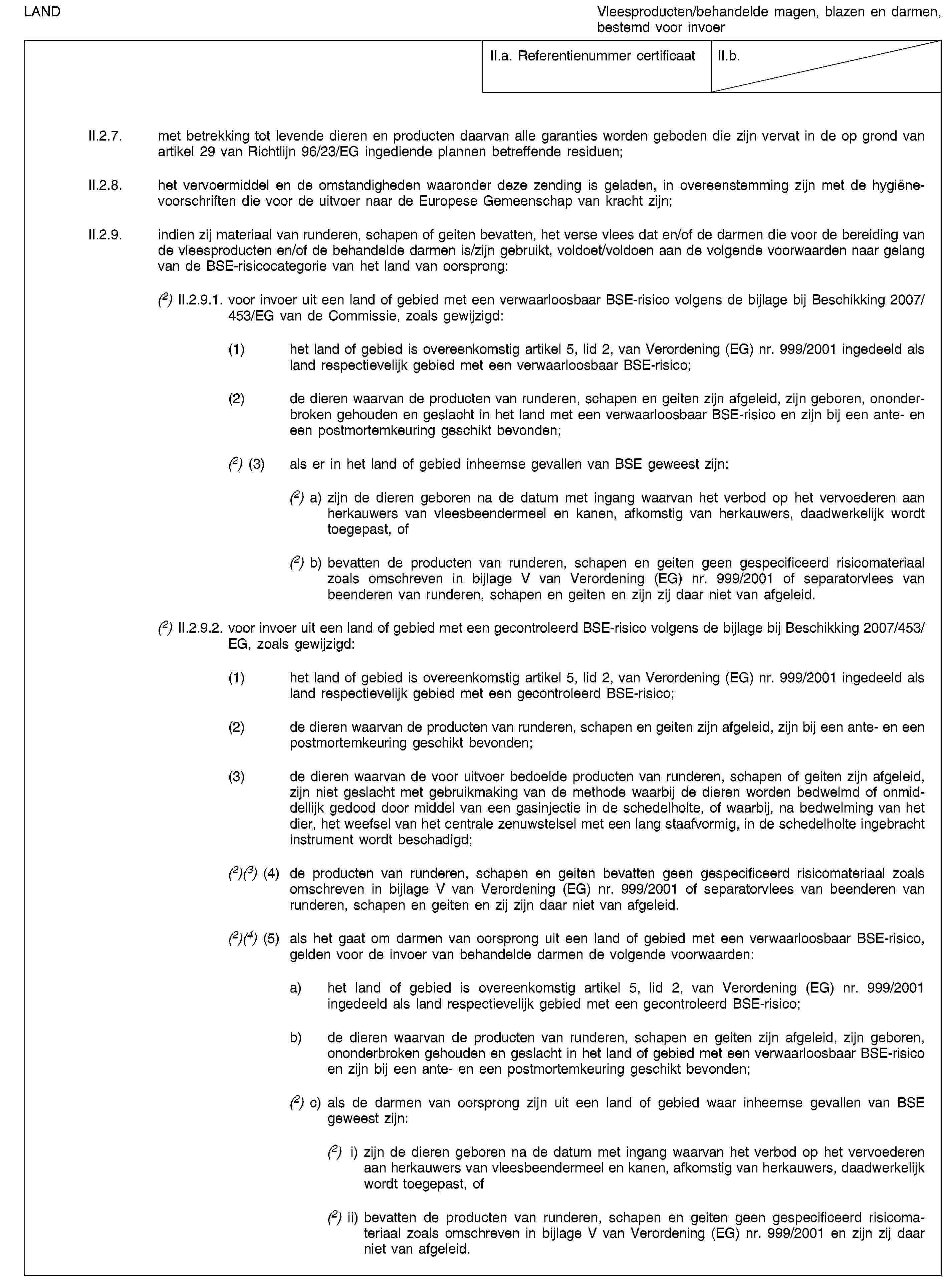 LANDVleesproducten/behandelde magen, blazen en darmen, bestemd voor invoerII.a. Referentienummer certificaatII.b.II.2.7. met betrekking tot levende dieren en producten daarvan alle garanties worden geboden die zijn vervat in de op grond van artikel 29 van Richtlijn 96/23/EG ingediende plannen betreffende residuen;II.2.8. het vervoermiddel en de omstandigheden waaronder deze zending is geladen, in overeenstemming zijn met de hygiënevoorschriften die voor de uitvoer naar de Europese Gemeenschap van kracht zijn;II.2.9. indien zij materiaal van runderen, schapen of geiten bevatten, het verse vlees dat en/of de darmen die voor de bereiding van de vleesproducten en/of de behandelde darmen is/zijn gebruikt, voldoet/voldoen aan de volgende voorwaarden naar gelang van de BSE-risicocategorie van het land van oorsprong:(2) II.2.9.1. voor invoer uit een land of gebied met een verwaarloosbaar BSE-risico volgens de bijlage bij Beschikking 2007/453/EG van de Commissie, zoals gewijzigd:(1) het land of gebied is overeenkomstig artikel 5, lid 2, van Verordening (EG) nr. 999/2001 ingedeeld als land respectievelijk gebied met een verwaarloosbaar BSE-risico;(2) de dieren waarvan de producten van runderen, schapen en geiten zijn afgeleid, zijn geboren, ononderbroken gehouden en geslacht in het land met een verwaarloosbaar BSE-risico en zijn bij een ante- en een postmortemkeuring geschikt bevonden;(2) (3) als er in het land of gebied inheemse gevallen van BSE geweest zijn:(2) a) zijn de dieren geboren na de datum met ingang waarvan het verbod op het vervoederen aan herkauwers van vleesbeendermeel en kanen, afkomstig van herkauwers, daadwerkelijk wordt toegepast, of(2) b) bevatten de producten van runderen, schapen en geiten geen gespecificeerd risicomateriaal zoals omschreven in bijlage V van Verordening (EG) nr. 999/2001 of separatorvlees van beenderen van runderen, schapen en geiten en zijn zij daar niet van afgeleid.(2) II.2.9.2. voor invoer uit een land of gebied met een gecontroleerd BSE-risico volgens de bijlage bij Beschikking 2007/453/EG, zoals gewijzigd:(1) het land of gebied is overeenkomstig artikel 5, lid 2, van Verordening (EG) nr. 999/2001 ingedeeld als land respectievelijk gebied met een gecontroleerd BSE-risico;(2) de dieren waarvan de producten van runderen, schapen en geiten zijn afgeleid, zijn bij een ante- en een postmortemkeuring geschikt bevonden;(3) de dieren waarvan de voor uitvoer bedoelde producten van runderen, schapen of geiten zijn afgeleid, zijn niet geslacht met gebruikmaking van de methode waarbij de dieren worden bedwelmd of onmiddellijk gedood door middel van een gasinjectie in de schedelholte, of waarbij, na bedwelming van het dier, het weefsel van het centrale zenuwstelsel met een lang staafvormig, in de schedelholte ingebracht instrument wordt beschadigd;(2)(3) (4) de producten van runderen, schapen en geiten bevatten geen gespecificeerd risicomateriaal zoals omschreven in bijlage V van Verordening (EG) nr. 999/2001 of separatorvlees van beenderen van runderen, schapen en geiten en zij zijn daar niet van afgeleid.(2)(4) (5) als het gaat om darmen van oorsprong uit een land of gebied met een verwaarloosbaar BSE-risico, gelden voor de invoer van behandelde darmen de volgende voorwaarden:a) het land of gebied is overeenkomstig artikel 5, lid 2, van Verordening (EG) nr. 999/2001 ingedeeld als land respectievelijk gebied met een gecontroleerd BSE-risico;b) de dieren waarvan de producten van runderen, schapen en geiten zijn afgeleid, zijn geboren, ononderbroken gehouden en geslacht in het land of gebied met een verwaarloosbaar BSE-risico en zijn bij een ante- en een postmortemkeuring geschikt bevonden;(2) c) als de darmen van oorsprong zijn uit een land of gebied waar inheemse gevallen van BSE geweest zijn:(2) i) zijn de dieren geboren na de datum met ingang waarvan het verbod op het vervoederen aan herkauwers van vleesbeendermeel en kanen, afkomstig van herkauwers, daadwerkelijk wordt toegepast, of(2) ii) bevatten de producten van runderen, schapen en geiten geen gespecificeerd risicomateriaal zoals omschreven in bijlage V van Verordening (EG) nr. 999/2001 en zijn zij daar niet van afgeleid.