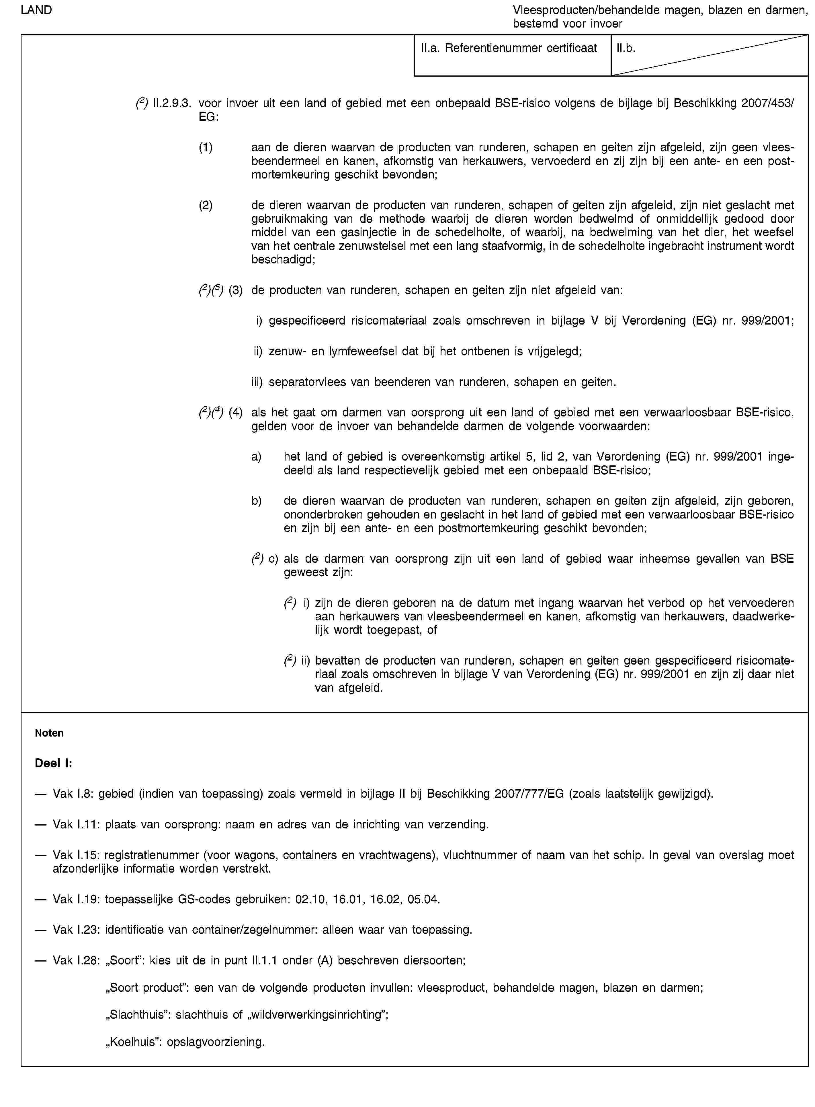 LANDVleesproducten/behandelde magen, blazen en darmen, bestemd voor invoerII.a. Referentienummer certificaatII.b.(2) II.2.9.3. voor invoer uit een land of gebied met een onbepaald BSE-risico volgens de bijlage bij Beschikking 2007/453/EG:(1) aan de dieren waarvan de producten van runderen, schapen en geiten zijn afgeleid, zijn geen vleesbeendermeel en kanen, afkomstig van herkauwers, vervoederd en zij zijn bij een ante- en een postmortemkeuring geschikt bevonden;(2) de dieren waarvan de producten van runderen, schapen of geiten zijn afgeleid, zijn niet geslacht met gebruikmaking van de methode waarbij de dieren worden bedwelmd of onmiddellijk gedood door middel van een gasinjectie in de schedelholte, of waarbij, na bedwelming van het dier, het weefsel van het centrale zenuwstelsel met een lang staafvormig, in de schedelholte ingebracht instrument wordt beschadigd;(2)(5) (3) de producten van runderen, schapen en geiten zijn niet afgeleid van:i) gespecificeerd risicomateriaal zoals omschreven in bijlage V bij Verordening (EG) nr. 999/2001;ii) zenuw- en lymfeweefsel dat bij het ontbenen is vrijgelegd;iii) separatorvlees van beenderen van runderen, schapen en geiten.(2)(4) (4) als het gaat om darmen van oorsprong uit een land of gebied met een verwaarloosbaar BSE-risico, gelden voor de invoer van behandelde darmen de volgende voorwaarden:a) het land of gebied is overeenkomstig artikel 5, lid 2, van Verordening (EG) nr. 999/2001 ingedeeld als land respectievelijk gebied met een onbepaald BSE-risico;b) de dieren waarvan de producten van runderen, schapen en geiten zijn afgeleid, zijn geboren, ononderbroken gehouden en geslacht in het land of gebied met een verwaarloosbaar BSE-risico en zijn bij een ante- en een postmortemkeuring geschikt bevonden;(2) c) als de darmen van oorsprong zijn uit een land of gebied waar inheemse gevallen van BSE geweest zijn:(2) i) zijn de dieren geboren na de datum met ingang waarvan het verbod op het vervoederen aan herkauwers van vleesbeendermeel en kanen, afkomstig van herkauwers, daadwerkelijk wordt toegepast, of(2) ii) bevatten de producten van runderen, schapen en geiten geen gespecificeerd risicomateriaal zoals omschreven in bijlage V van Verordening (EG) nr. 999/2001 en zijn zij daar niet van afgeleid.NotenDeel I:Vak I.8: gebied (indien van toepassing) zoals vermeld in bijlage II bij Beschikking 2007/777/EG (zoals laatstelijk gewijzigd).Vak I.11: plaats van oorsprong: naam en adres van de inrichting van verzending.Vak I.15: registratienummer (voor wagons, containers en vrachtwagens), vluchtnummer of naam van het schip. In geval van overslag moet afzonderlijke informatie worden verstrekt.Vak I.19: toepasselijke GS-codes gebruiken: 02.10, 16.01, 16.02, 05.04.Vak I.23: identificatie van container/zegelnummer: alleen waar van toepassing.Vak I.28: „Soort”: kies uit de in punt II.1.1 onder (A) beschreven diersoorten;„Soort product”: een van de volgende producten invullen: vleesproduct, behandelde magen, blazen en darmen;„Slachthuis”: slachthuis of „wildverwerkingsinrichting”;„Koelhuis”: opslagvoorziening.