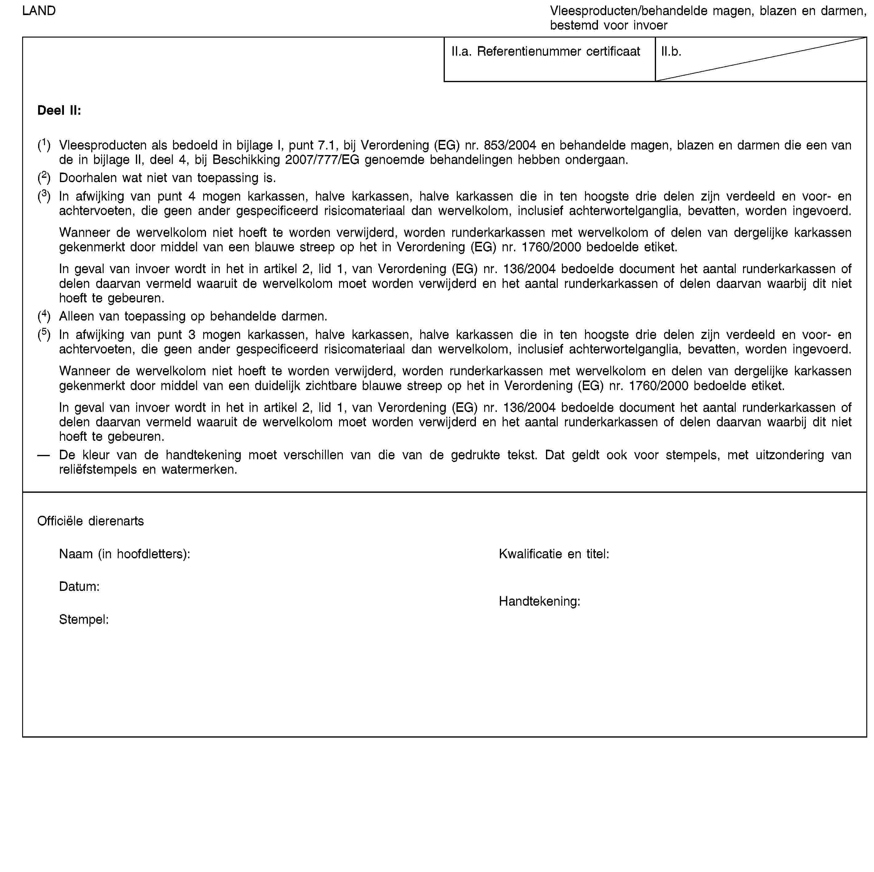 LANDVleesproducten/behandelde magen, blazen en darmen, bestemd voor invoerII.a. Referentienummer certificaatII.b.Deel II:(1) Vleesproducten als bedoeld in bijlage I, punt 7.1, bij Verordening (EG) nr. 853/2004 en behandelde magen, blazen en darmen die een van de in bijlage II, deel 4, bij Beschikking 2007/777/EG genoemde behandelingen hebben ondergaan.(2) Doorhalen wat niet van toepassing is.(3) In afwijking van punt 4 mogen karkassen, halve karkassen, halve karkassen die in ten hoogste drie delen zijn verdeeld en voor- en achtervoeten, die geen ander gespecificeerd risicomateriaal dan wervelkolom, inclusief achterwortelganglia, bevatten, worden ingevoerd.Wanneer de wervelkolom niet hoeft te worden verwijderd, worden runderkarkassen met wervelkolom of delen van dergelijke karkassen gekenmerkt door middel van een blauwe streep op het in Verordening (EG) nr. 1760/2000 bedoelde etiket.In geval van invoer wordt in het in artikel 2, lid 1, van Verordening (EG) nr. 136/2004 bedoelde document het aantal runderkarkassen of delen daarvan vermeld waaruit de wervelkolom moet worden verwijderd en het aantal runderkarkassen of delen daarvan waarbij dit niet hoeft te gebeuren.(4) Alleen van toepassing op behandelde darmen.(5) In afwijking van punt 3 mogen karkassen, halve karkassen, halve karkassen die in ten hoogste drie delen zijn verdeeld en voor- en achtervoeten, die geen ander gespecificeerd risicomateriaal dan wervelkolom, inclusief achterwortelganglia, bevatten, worden ingevoerd.Wanneer de wervelkolom niet hoeft te worden verwijderd, worden runderkarkassen met wervelkolom en delen van dergelijke karkassen gekenmerkt door middel van een duidelijk zichtbare blauwe streep op het in Verordening (EG) nr. 1760/2000 bedoelde etiket.In geval van invoer wordt in het in artikel 2, lid 1, van Verordening (EG) nr. 136/2004 bedoelde document het aantal runderkarkassen of delen daarvan vermeld waaruit de wervelkolom moet worden verwijderd en het aantal runderkarkassen of delen daarvan waarbij dit niet hoeft te gebeuren.De kleur van de handtekening moet verschillen van die van de gedrukte tekst. Dat geldt ook voor stempels, met uitzondering van reliëfstempels en watermerken.Officiële dierenartsNaam (in hoofdletters):Kwalificatie en titel:Datum:Stempel:Handtekening: