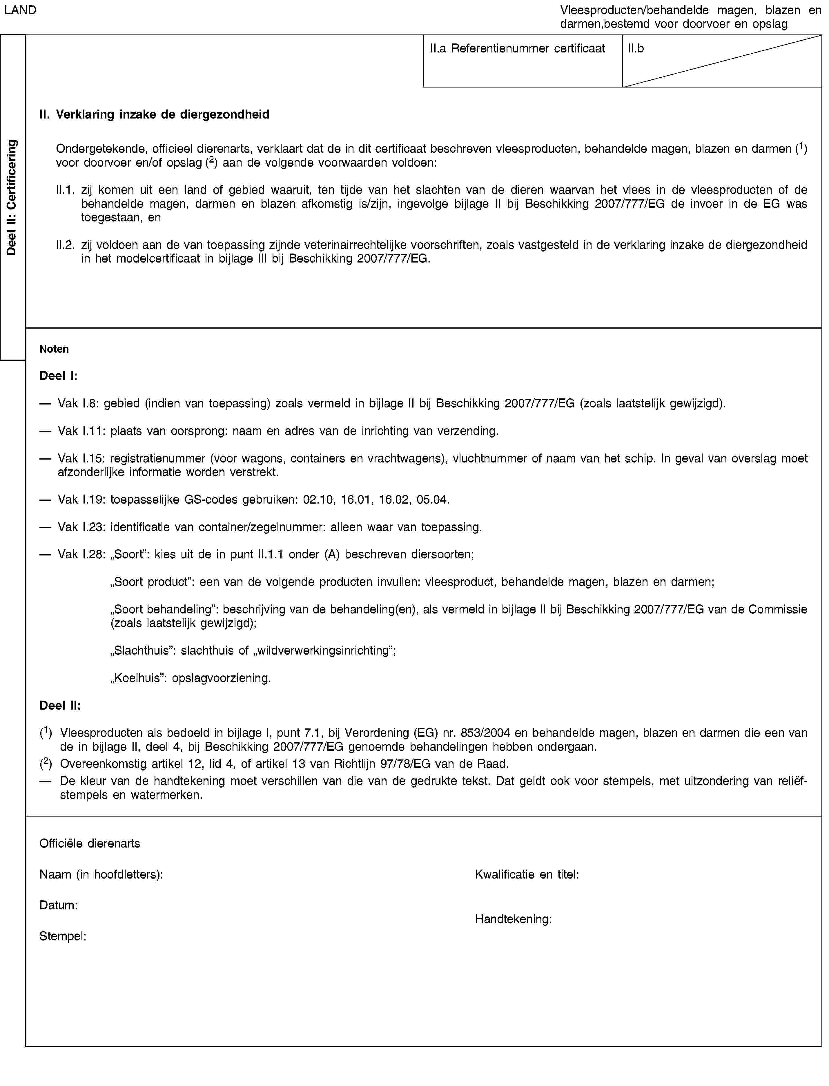 Deel II: CertificeringLANDVleesproducten/behandelde magen, blazen en darmen,bestemd voor doorvoer en opslagII.a Referentienummer certificaatII.bII. Verklaring inzake de diergezondheidOndergetekende, officieel dierenarts, verklaart dat de in dit certificaat beschreven vleesproducten, behandelde magen, blazen en darmen (1) voor doorvoer en/of opslag (2) aan de volgende voorwaarden voldoen:II.1. zij komen uit een land of gebied waaruit, ten tijde van het slachten van de dieren waarvan het vlees in de vleesproducten of de behandelde magen, darmen en blazen afkomstig is/zijn, ingevolge bijlage II bij Beschikking 2007/777/EG de invoer in de EG was toegestaan, enII.2. zij voldoen aan de van toepassing zijnde veterinairrechtelijke voorschriften, zoals vastgesteld in de verklaring inzake de diergezondheid in het modelcertificaat in bijlage III bij Beschikking 2007/777/EG.NotenDeel I:Vak I.8: gebied (indien van toepassing) zoals vermeld in bijlage II bij Beschikking 2007/777/EG (zoals laatstelijk gewijzigd).Vak I.11: plaats van oorsprong: naam en adres van de inrichting van verzending.Vak I.15: registratienummer (voor wagons, containers en vrachtwagens), vluchtnummer of naam van het schip. In geval van overslag moet afzonderlijke informatie worden verstrekt.Vak I.19: toepasselijke GS-codes gebruiken: 02.10, 16.01, 16.02, 05.04.Vak I.23: identificatie van container/zegelnummer: alleen waar van toepassing.Vak I.28: „Soort”: kies uit de in punt II.1.1 onder (A) beschreven diersoorten;„Soort product”: een van de volgende producten invullen: vleesproduct, behandelde magen, blazen en darmen;„Soort behandeling”: beschrijving van de behandeling(en), als vermeld in bijlage II bij Beschikking 2007/777/EG van de Commissie (zoals laatstelijk gewijzigd);„Slachthuis”: slachthuis of „wildverwerkingsinrichting”;„Koelhuis”: opslagvoorziening.Deel II:(1) Vleesproducten als bedoeld in bijlage I, punt 7.1, bij Verordening (EG) nr. 853/2004 en behandelde magen, blazen en darmen die een van de in bijlage II, deel 4, bij Beschikking 2007/777/EG genoemde behandelingen hebben ondergaan.(2) Overeenkomstig artikel 12, lid 4, of artikel 13 van Richtlijn 97/78/EG van de Raad.De kleur van de handtekening moet verschillen van die van de gedrukte tekst. Dat geldt ook voor stempels, met uitzondering van reliëfstempels en watermerken.Officiële dierenartsNaam (in hoofdletters):Kwalificatie en titel:Datum:Stempel:Handtekening: