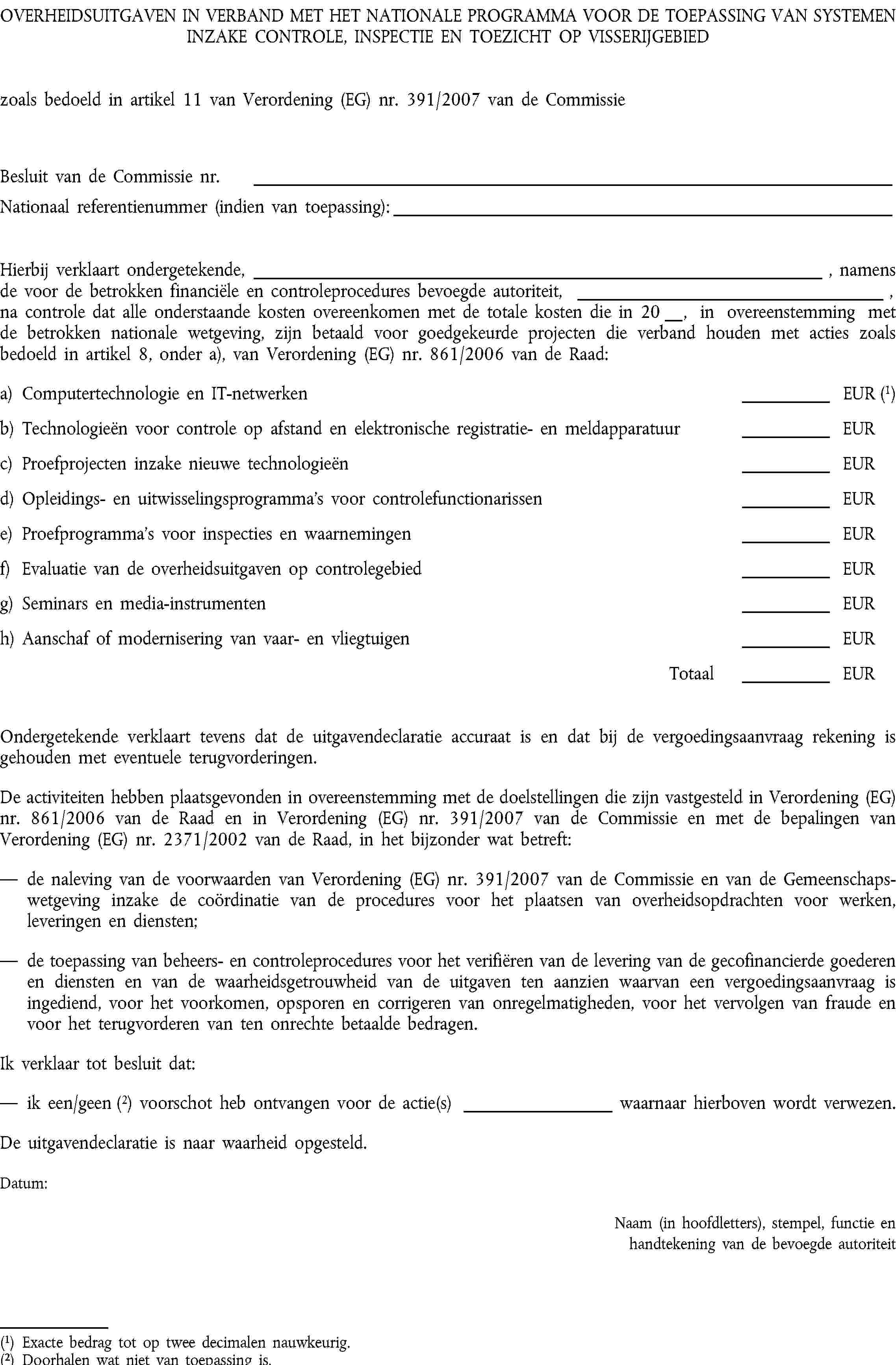 OVERHEIDSUITGAVEN IN VERBAND MET HET NATIONALE PROGRAMMA VOOR DE TOEPASSING VAN SYSTEMEN INZAKE CONTROLE, INSPECTIE EN TOEZICHT OP VISSERIJGEBIEDzoals bedoeld in artikel 11 van Verordening (EG) nr. 391/2007 van de CommissieBesluit van de Commissie nr.Nationaal referentienummer (indien van toepassing):Hierbij verklaart ondergetekende, , namens de voor de betrokken financiële en controleprocedures bevoegde autoriteit, , na controle dat alle onderstaande kosten overeenkomen met de totale kosten die in 20 , in overeenstemming met de betrokken nationale wetgeving, zijn betaald voor goedgekeurde projecten die verband houden met acties zoals bedoeld in artikel 8, onder a), van Verordening (EG) nr. 861/2006 van de Raad:a) Computertechnologie en IT-netwerkenEUR (1)b) Technologieën voor controle op afstand en elektronische registratie- en meldapparatuurEURc) Proefprojecten inzake nieuwe technologieënEURd) Opleidings- en uitwisselingsprogramma’s voor controlefunctionarissenEURe) Proefprogramma’s voor inspecties en waarnemingenEURf) Evaluatie van de overheidsuitgaven op controlegebiedEURg) Seminars en media-instrumentenEURh) Aanschaf of modernisering van vaar- en vliegtuigenEURTotaalEUROndergetekende verklaart tevens dat de uitgavendeclaratie accuraat is en dat bij de vergoedingsaanvraag rekening is gehouden met eventuele terugvorderingen.De activiteiten hebben plaatsgevonden in overeenstemming met de doelstellingen die zijn vastgesteld in Verordening (EG) nr. 861/2006 van de Raad en in Verordening (EG) nr. 391/2007 van de Commissie en met de bepalingen van Verordening (EG) nr. 2371/2002 van de Raad, in het bijzonder wat betreft:de naleving van de voorwaarden van Verordening (EG) nr. 391/2007 van de Commissie en van de Gemeenschapswetgeving inzake de coördinatie van de procedures voor het plaatsen van overheidsopdrachten voor werken, leveringen en diensten;de toepassing van beheers- en controleprocedures voor het verifiëren van de levering van de gecofinancierde goederen en diensten en van de waarheidsgetrouwheid van de uitgaven ten aanzien waarvan een vergoedingsaanvraag is ingediend, voor het voorkomen, opsporen en corrigeren van onregelmatigheden, voor het vervolgen van fraude en voor het terugvorderen van ten onrechte betaalde bedragen.Ik verklaar tot besluit dat:ik een/geen (2) voorschot heb ontvangen voor de actie(s) waarnaar hierboven wordt verwezen.De uitgavendeclaratie is naar waarheid opgesteld.Datum:Naam (in hoofdletters), stempel, functie en handtekening van de bevoegde autoriteit(1) Exacte bedrag tot op twee decimalen nauwkeurig.(2) Doorhalen wat niet van toepassing is.