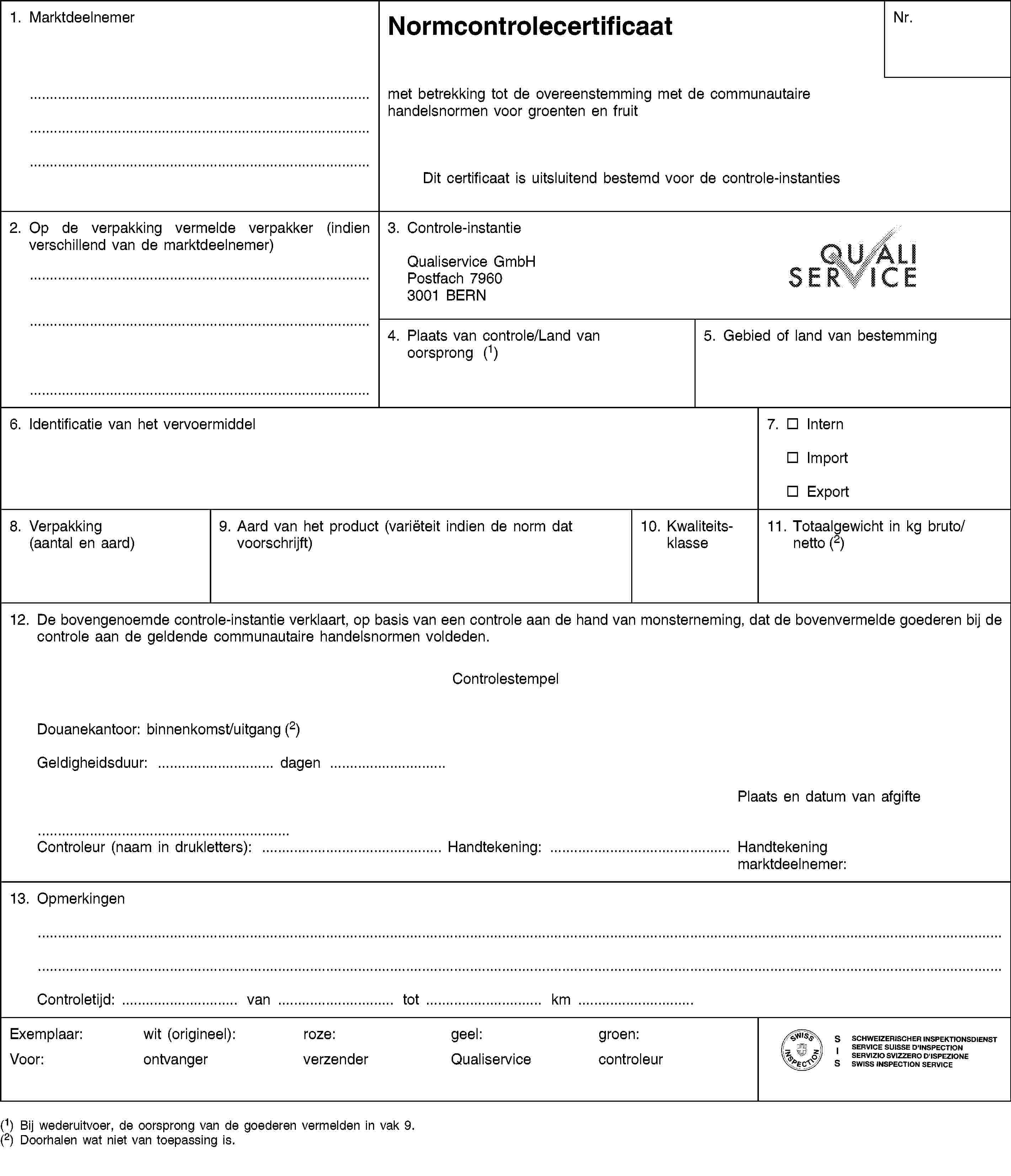 1. MarktdeelnemerNormcontrolecertificaatNr.met betrekking tot de overeenstemming met de communautaire handelsnormen voor groenten en fruitDit certificaat is uitsluitend bestemd voor de controle-instanties2. Op de verpakking vermelde verpakker (indien verschillend van de marktdeelnemer)3. Controle-instantieQualiservice GmbHPostfach 79603001 BERN4. Plaats van controle/Land van oorsprong (1)5. Gebied of land van bestemming6. Identificatie van het vervoermiddel7. InternImportExport8. Verpakking(aantal en aard)9. Aard van het product (variëteit indien de norm dat voorschrijft)10. Kwaliteitsklasse11. Totaalgewicht in kg bruto/netto (2)12. De bovengenoemde controle-instantie verklaart, op basis van een controle aan de hand van monsterneming, dat de bovenvermelde goederen bij de controle aan de geldende communautaire handelsnormen voldeden.ControlestempelDouanekantoor: binnenkomst/uitgang (2)Geldigheidsduur: … dagen …Plaats en datum van afgifteControleur (naam in drukletters): … Handtekening: … Handtekening marktdeelnemer:13. OpmerkingenControletijd: … van … tot … km …Exemplaar:Voor:wit (origineel):ontvangerroze:verzendergeel:Qualiservicegroen:controleur(1) Bij wederuitvoer, de oorsprong van de goederen vermelden in vak 9.(2) Doorhalen wat niet van toepassing is.