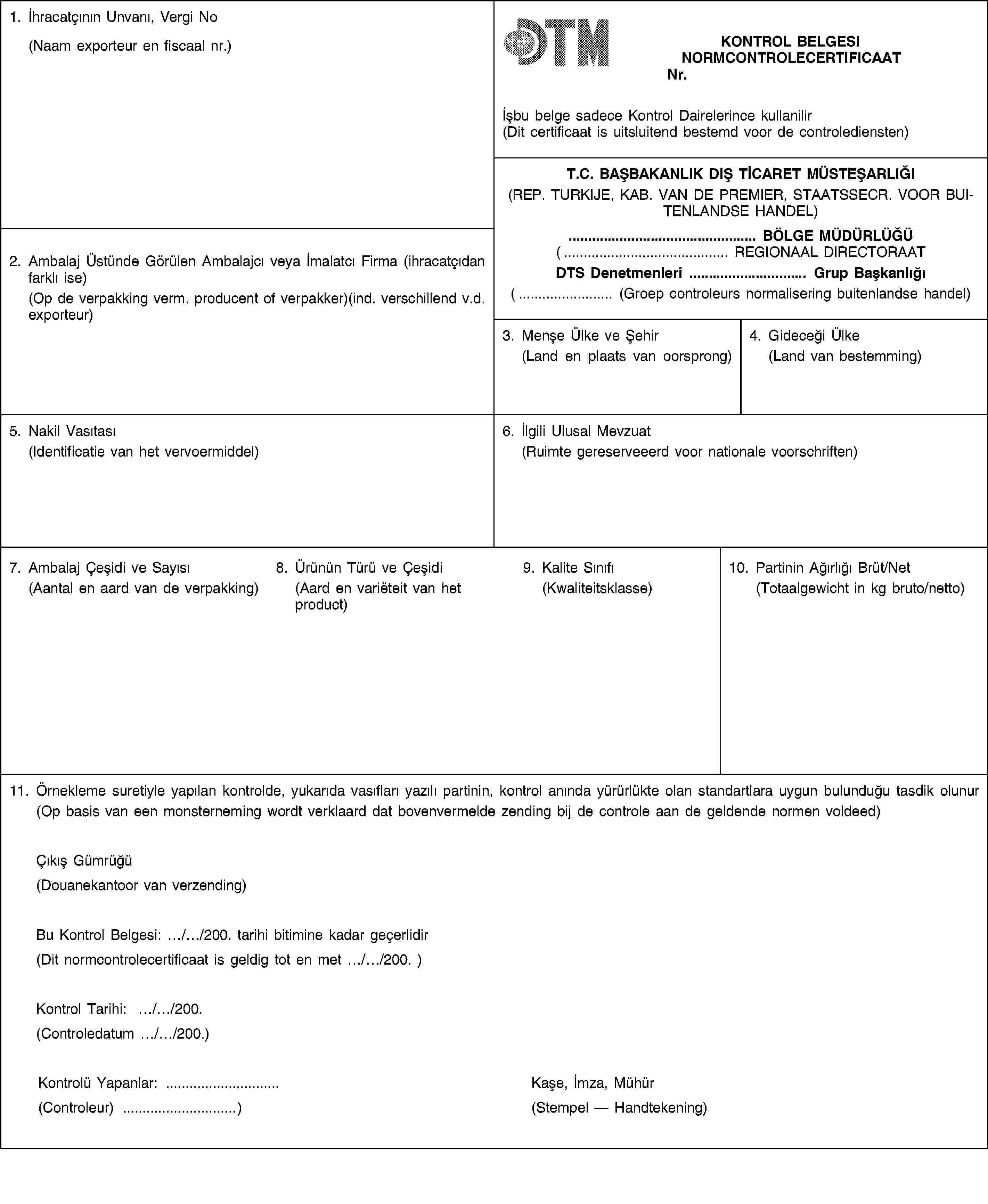 1. İhracatçının Unvanı, Vergi No(Naam exporteur en fiscaal nr.)KONTROL BELGESINORMCONTROLECERTIFICAATNr.İșbu belge sadece Kontrol Dairelerince kullanilir(Dit certificaat is uitsluitend bestemd voor de controlediensten)T.C. BAȘBAKANLIK DIȘ TİCARET MÜSTEȘARLIĞI(REP. TURKIJE, KAB. VAN DE PREMIER, STAATSSECR. VOOR BUITENLANDSE HANDEL)2. Ambalaj Üstünde Görülen Ambalajcı veya İmalatcı Firma (ihracatçıdan farklı ise)(Op de verpakking verm. producent of verpakker)(ind. verschillend v.d. exporteur)… BÖLGE MÜDÜRLÜĞÜ(… REGIONAAL DIRECTORAATDTS Denetmenleri … Grup Bașkanlığı(… (Groep controleurs normalisering buitenlandse handel)3. Menșe Ülke ve Șehir(Land en plaats van oorsprong)4. Gideceği Ülke(Land van bestemming)5. Nakil Vasıtası(Identificatie van het vervoermiddel)6. İlgili Ulusal Mevzuat(Ruimte gereserveeerd voor nationale voorschriften)7. Ambalaj Çeșidi ve Sayısı(Aantal en aard van de verpakking)8. Ürünün Türü ve Çeșidi(Aard en variëteit van het product)9. Kalite Sınıfı(Kwaliteitsklasse)10. Partinin Ağırlığı Brüt/Net(Totaalgewicht in kg bruto/netto)11. Örnekleme suretiyle yapılan kontrolde, yukarıda vasıfları yazılı partinin, kontrol anında yürürlükte olan standartlara uygun bulunduğu tasdik olunur(Op basis van een monsterneming wordt verklaard dat bovenvermelde zending bij de controle aan de geldende normen voldeed)Çıkıș Gümrüğü(Douanekantoor van verzending)Bu Kontrol Belgesi: …/…/200. tarihi bitimine kadar geçerlidir(Dit normcontrolecertificaat is geldig tot en met …/…/200. )Kontrol Tarihi: …/…/200.(Controledatum …/…/200.)Kontrolü Yapanlar: …(Controleur) …)Kașe, İmza, Mühür(Stempel — Handtekening)