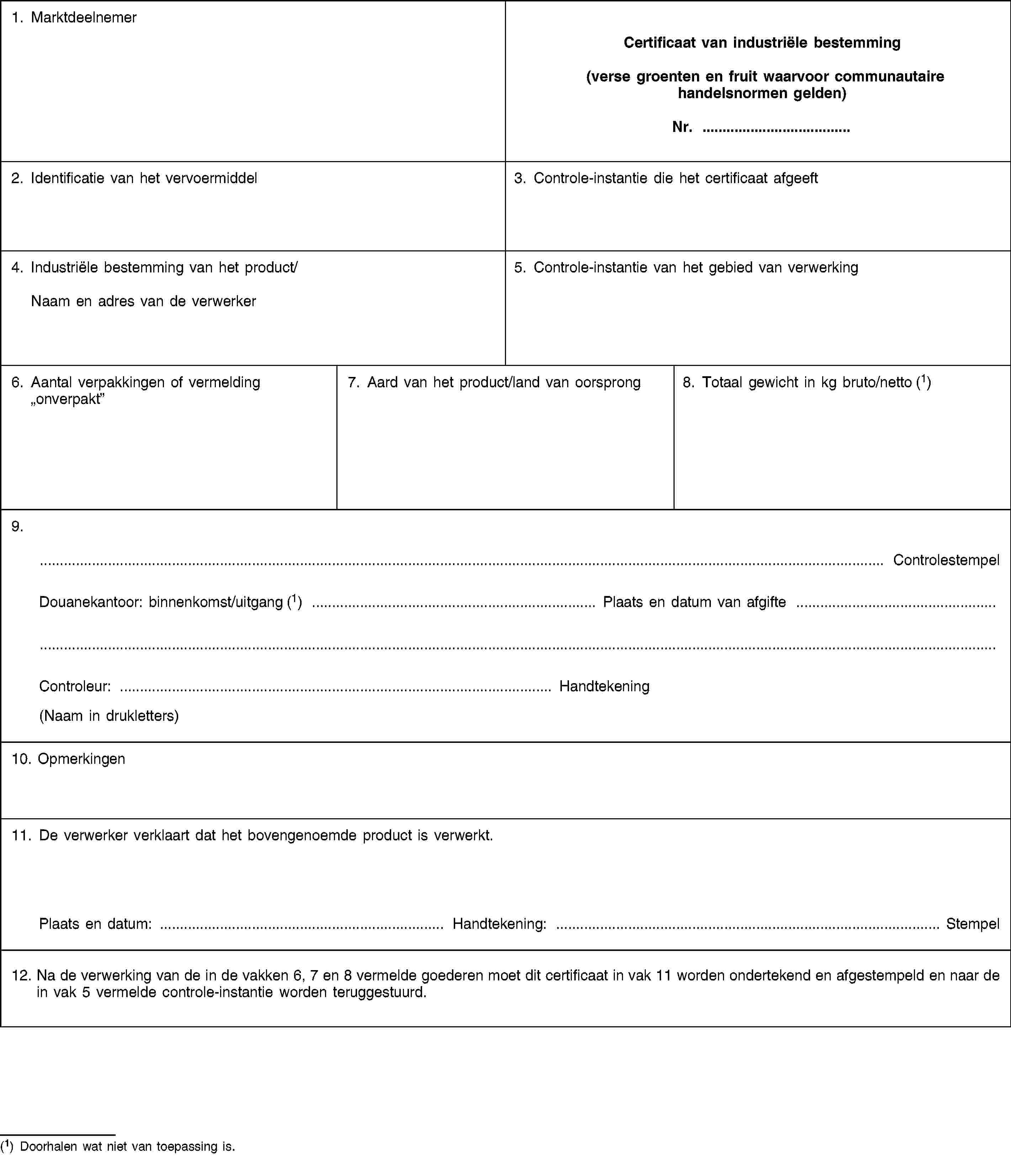 1. MarktdeelnemerCertificaat van industriële bestemming(verse groenten en fruit waarvoor communautaire handelsnormen gelden)Nr. …2. Identificatie van het vervoermiddel3. Controle-instantie die het certificaat afgeeft4. Industriële bestemming van het product/Naam en adres van de verwerker5. Controle-instantie van het gebied van verwerking6. Aantal verpakkingen of vermelding „onverpakt”7. Aard van het product/land van oorsprong8. Totaal gewicht in kg bruto/netto (1)9.… ControlestempelDouanekantoor: binnenkomst/uitgang (1) … Plaats en datum van afgifte …Controleur: … Handtekening(Naam in drukletters)10. Opmerkingen11. De verwerker verklaart dat het bovengenoemde product is verwerkt.Plaats en datum: … Handtekening: … Stempel12. Na de verwerking van de in de vakken 6, 7 en 8 vermelde goederen moet dit certificaat in vak 11 worden ondertekend en afgestempeld en naar de in vak 5 vermelde controle-instantie worden teruggestuurd.(1) Doorhalen wat niet van toepassing is.