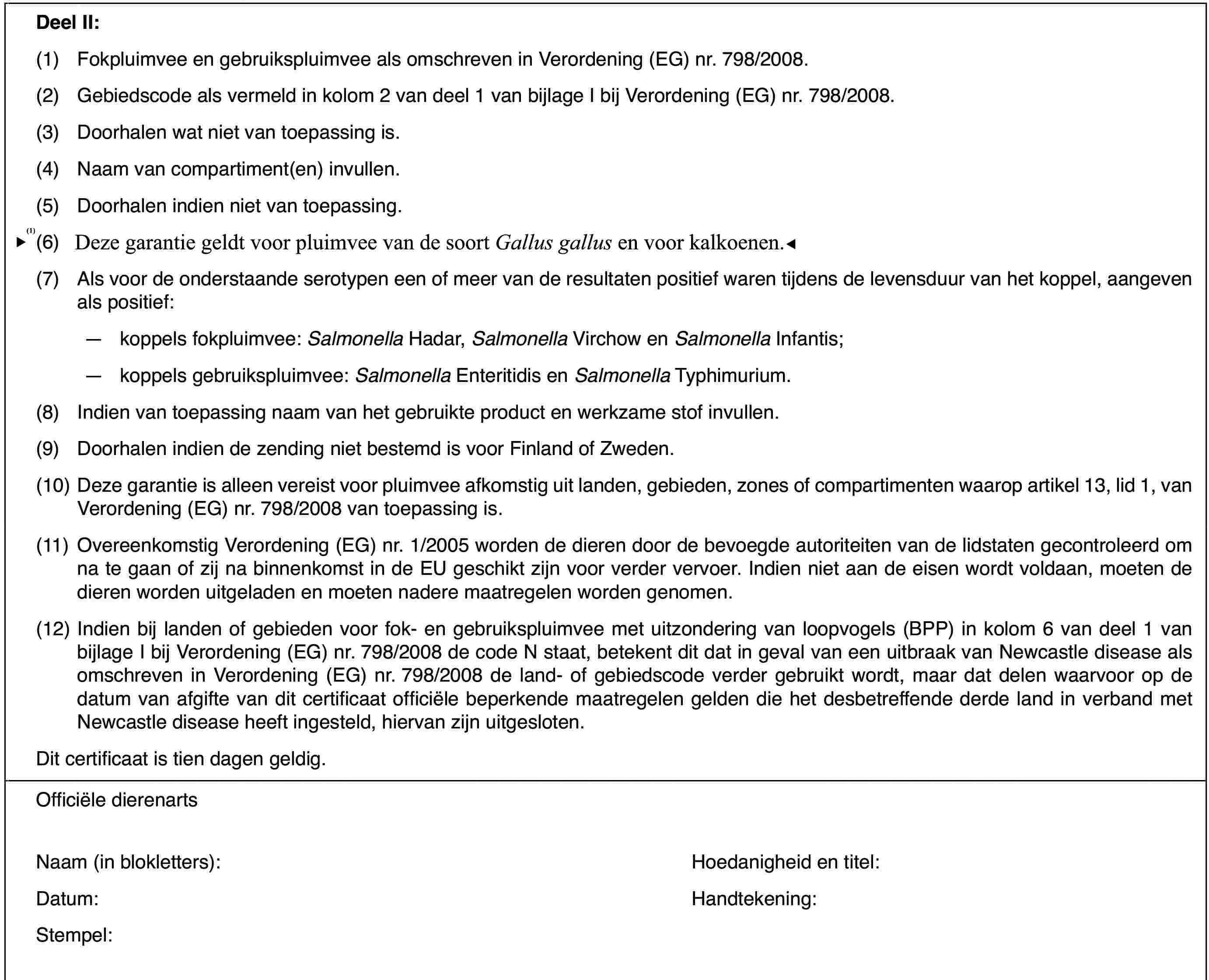 DeelII:(1)Fokpluimvee en gebruikspluimvee als omschreven in Verordening (EG)nr.798/2008.(2)Gebiedscode alsvermeld in kolom 2 van deel 1 van bijlage I bij Verordening (EG) nr.798/2008.(3)Doorhalen wat niet van toepassing is.(4)Naam van compartiment(en) invullen.(5)Doorhalen indien niet van toepassing.(6)Deze garantie geldt alleen voor pluimvee vande soort Gallus gallus.(7)Als voor de onderstaande serotypen een of meer van de resultaten positiefwaren tijdens de levensduur van het koppel, aangeven als positief:—koppels fokpluimvee: Salmonella Hadar, Salmonella Virchow en Salmonella Infantis;—koppels gebruikspluimvee: Salmonella Enteritidis en Salmonella Typhimurium.(8)Indien van toepassing naam van het gebruikte product en werkzame stofinvullen.(9)Doorhalen indiende zending niet bestemd is voor Finland of Zweden.(10)Deze garantie is alleen vereist voor pluimvee afkomstig uit landen,gebieden, zones of compartimenten waarop artikel 13, lid 1, van Verordening(EG) nr.798/2008 van toepassing is.(11)Overeenkomstig Verordening(EG) nr. 1/2005 worden de dieren door de bevoegde autoriteiten van de lidstatengecontroleerd om na te gaan of zij na binnenkomst in de EU geschikt zijn voorverder vervoer. Indien niet aan de eisen wordt voldaan, moeten de dieren wordenuitgeladen en moeten nadere maatregelen worden genomen.(12)Indien bij landen of gebieden voor fok- en gebruikspluimvee met uitzonderingvan loopvogels (BPP) in kolom 6 van deel 1 van bijlage I bij Verordening (EG)nr.798/2008 de code N staat, betekent dit dat in geval van een uitbraak vanNewcastle disease als omschreven in Verordening (EG) nr.798/2008 de land-of gebiedscode verder gebruikt wordt, maar dat delen waarvoor op de datumvan afgifte van dit certificaat officiële beperkende maatregelen gelden diehet desbetreffende derde land in verband met Newcastle disease heeft ingesteld,hiervan zijn uitgesloten.Dit certificaat is tien dagen geldig.Officiële dierenartsNaam (in blokletters):Hoedanigheid entitel:Datum:Handtekening:Stempel: