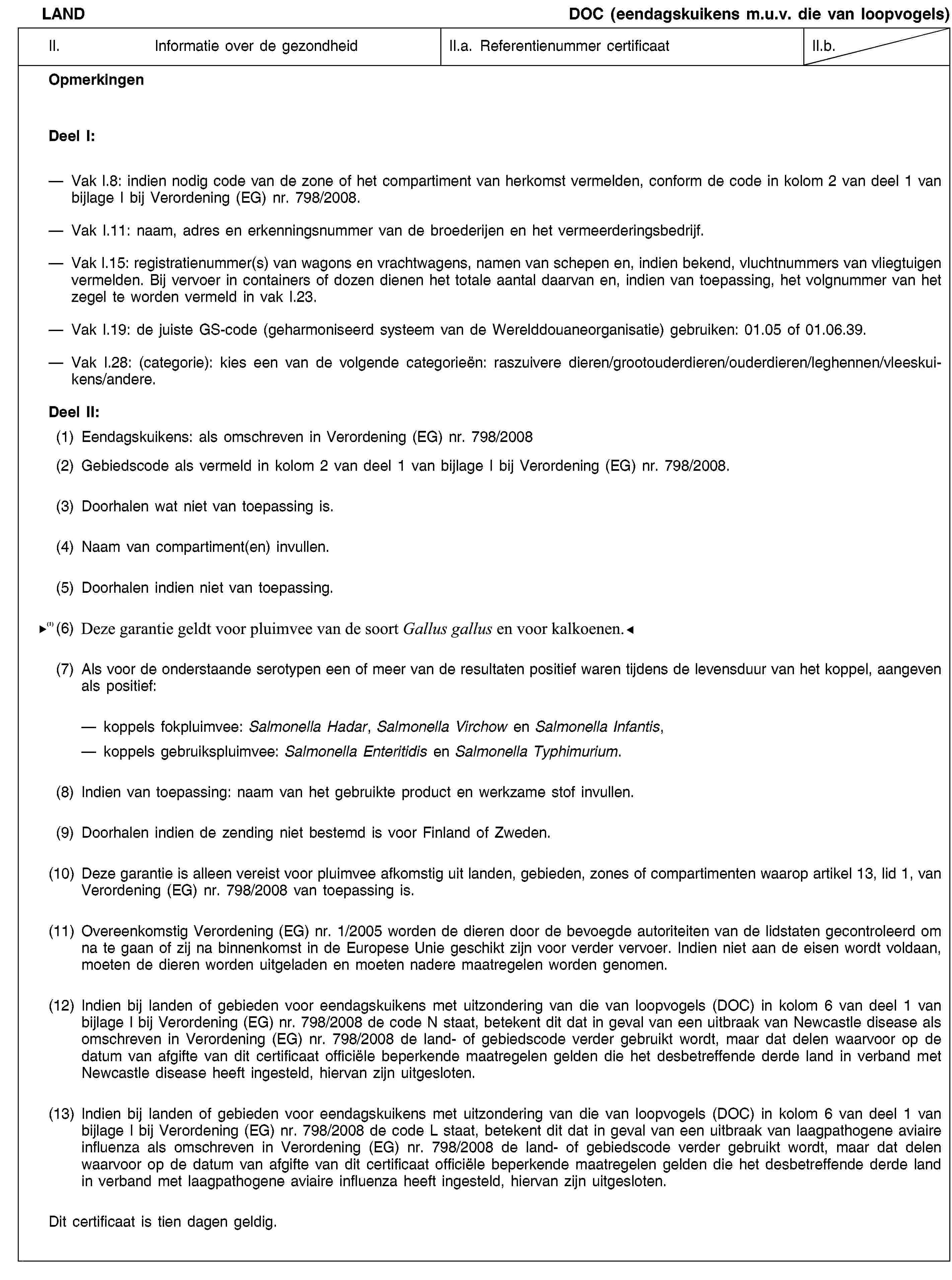 LANDDOC (eendagskuikens m.u.v. die van loopvogels)II.Informatie over de gezondheidII.a. Referentienummer certificaatII.b.OpmerkingenDeel I:—Vak I.8: indien nodig code van de zone of het compartiment van herkomst vermelden, conform de code in kolom 2 van deel 1 van bijlage I bij Verordening (EG) nr. 798/2008.—Vak I.11: naam, adres en erkenningsnummer van de broederijen en het vermeerderingsbedrijf.—Vak I.15: registratienummer(s) van wagons en vrachtwagens, namen van schepen en, indien bekend, vluchtnummers van vliegtuigen vermelden. Bij vervoer in containers of dozen dienen het totale aantal daarvan en, indien van toepassing, het volgnummer van het zegel te worden vermeld in vak I.23.—Vak I.19: de juiste GS-code (geharmoniseerd systeem van de Werelddouaneorganisatie) gebruiken: 01.05 of 01.06.39.—Vak I.28: (categorie): kies een van de volgende categorieën: raszuivere dieren/grootouderdieren/ouderdieren/leghennen/vleeskuikens/andere.Deel II:(1)Eendagskuikens: als omschreven in Verordening (EG) nr. 798/2008(2)Gebiedscode als vermeld in kolom 2 van deel 1 van bijlage I bij Verordening (EG) nr. 798/2008.(3)Doorhalen wat niet van toepassing is.(4)Naam van compartiment(en) invullen.(5)Doorhalen indien niet van toepassing.(6)Deze garantie geldt alleen voor eendagskuikens van de soort Gallus gallus.(7)Als voor de onderstaande serotypen een of meer van de resultaten positief waren tijdens de levensduur van het koppel, aangeven als positief:koppels fokpluimvee: Salmonella Hadar, Salmonella Virchow en Salmonella Infantis, koppels gebruikspluimvee: Salmonella Enteritidis en Salmonella Typhimurium.(8)Indien van toepassing: naam van het gebruikte product en werkzame stof invullen.(9)Doorhalen indien de zending niet bestemd is voor Finland of Zweden.(10)Deze garantie is alleen vereist voor pluimvee afkomstig uit landen, gebieden, zones of compartimenten waarop artikel 13, lid 1, van Verordening (EG) nr. 798/2008 van toepassing is.(11)Overeenkomstig Verordening (EG) nr. 1/2005 worden de dieren door de bevoegde autoriteiten van de lidstaten gecontroleerd om na te gaan of zij na binnenkomst in de Europese Unie geschikt zijn voor verder vervoer. Indien niet aan de eisen wordt voldaan, moeten de dieren worden uitgeladen en moeten nadere maatregelen worden genomen.(12)Indien bij landen of gebieden voor eendagskuikens met uitzondering van die van loopvogels (DOC) in kolom 6 van deel 1 van bijlage I bij Verordening (EG) nr. 798/2008 de code N staat, betekent dit dat in geval van een uitbraak van Newcastle disease als omschreven in Verordening (EG) nr. 798/2008 de land- of gebiedscode verder gebruikt wordt, maar dat delen waarvoor op de datum van afgifte van dit certificaat officiële beperkende maatregelen gelden die het desbetreffende derde land in verband met Newcastle disease heeft ingesteld, hiervan zijn uitgesloten.(13)Indien bij landen of gebieden voor eendagskuikens met uitzondering van die van loopvogels (DOC) in kolom 6 van deel 1 van bijlage I bij Verordening (EG) nr. 798/2008 de code L staat, betekent dit dat in geval van een uitbraak van laagpathogene aviaire influenza als omschreven in Verordening (EG) nr. 798/2008 de land- of gebiedscode verder gebruikt wordt, maar dat delen waarvoor op de datum van afgifte van dit certificaat officiële beperkende maatregelen gelden die het desbetreffende derde land in verband met laagpathogene aviaire influenza heeft ingesteld, hiervan zijn uitgesloten.Dit certificaat is tien dagen geldig.