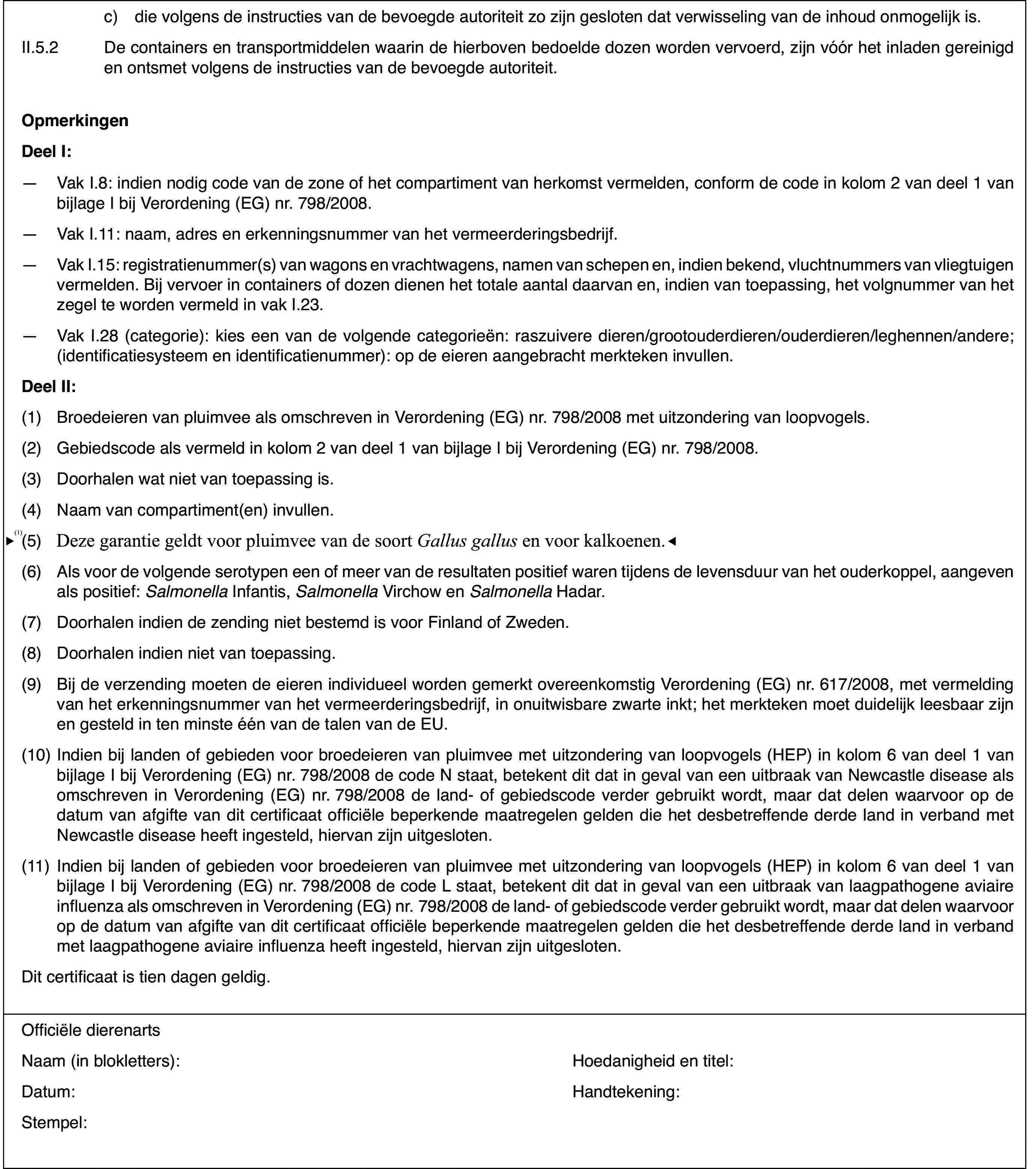 c)die volgens de instructiesvan de bevoegde autoriteit zo zijn gesloten dat verwisseling van de inhoudonmogelijk is.II.5.2De containers en transportmiddelen waarin de hierbovenbedoelde dozen worden vervoerd, zijn vóór het inladen gereinigd en ontsmetvolgens de instructies van de bevoegde autoriteit.OpmerkingenDeel I:—Vak I.8: indien nodig code van de zone of het compartiment van herkomstvermelden, conform de code in kolom 2 van deel 1 van bijlage I bij Verordening(EG) nr.798/2008.—Vak I.11: naam,adres en erkenningsnummer van het vermeerderingsbedrijf.—Vak I.15: registratienummer(s) van wagons en vrachtwagens, namen vanschepen en, indien bekend, vluchtnummers van vliegtuigen vermelden. Bij vervoerin containers of dozen dienen het totale aantal daarvan en, indien van toepassing,het volgnummer van het zegel te worden vermeld in vak I.23.—Vak I.28 (categorie): kies een van de volgende categorieën: raszuiveredieren/grootouderdieren/ouderdieren/leghennen/andere; (identificatiesysteemen identificatienummer): op de eieren aangebracht merkteken invullen.DeelII:(1)Broedeieren van pluimvee als omschreven in Verordening (EG) nr.798/2008met uitzondering van loopvogels.(2)Gebiedscode alsvermeld in kolom 2 van deel 1 van bijlage I bij Verordening (EG) nr.798/2008.(3)Doorhalen wat niet van toepassing is.(4)Naam van compartiment(en) invullen.(5)Deze garantie geldt alleen voor pluimvee vande soort Gallus gallus.(6)Als voor de volgende serotypen een of meer vande resultaten positief waren tijdens de levensduur van het ouderkoppel, aangevenals positief: Salmonella Infantis, Salmonella Virchow en Salmonella Hadar.(7)Doorhalen indien de zending niet bestemd is voor Finland of Zweden.(8)Doorhalen indien niet van toepassing.(9)Bij de verzending moeten de eieren individueel worden gemerkt overeenkomstigVerordening (EG) nr.617/2008, met vermelding van het erkenningsnummer vanhet vermeerderingsbedrijf, in onuitwisbare zwarte inkt; het merkteken moetduidelijk leesbaar zijn en gesteld in ten minste één van de talen van de EU.(10)Indien bij landen of gebieden voor broedeieren van pluimvee met uitzonderingvan loopvogels (HEP) in kolom 6 van deel 1 van bijlage I bij Verordening (EG)nr.798/2008 de code N staat, betekent dit dat in geval van een uitbraak vanNewcastle disease als omschreven in Verordening (EG) nr.798/2008 de land-of gebiedscode verder gebruikt wordt, maar dat delen waarvoor op de datumvan afgifte van dit certificaat officiële beperkende maatregelen gelden diehet desbetreffende derde land in verband met Newcastle disease heeft ingesteld,hiervan zijn uitgesloten.(11)Indien bij landenof gebieden voor broedeieren van pluimvee met uitzondering van loopvogels(HEP) in kolom 6 van deel 1 van bijlage I bij Verordening (EG) nr.798/2008de code L staat, betekent dit dat in geval van een uitbraak van laagpathogeneaviaire influenza als omschreven in Verordening (EG) nr.798/2008 de land-of gebiedscode verder gebruikt wordt, maar dat delen waarvoor op de datumvan afgifte van dit certificaat officiële beperkende maatregelen gelden diehet desbetreffende derde land in verband met laagpathogene aviaire influenzaheeft ingesteld, hiervan zijn uitgesloten.Dit certificaatis tien dagen geldig.Officiële dierenartsNaam (in blokletters):Hoedanigheid entitel:Datum:Handtekening:Stempel: