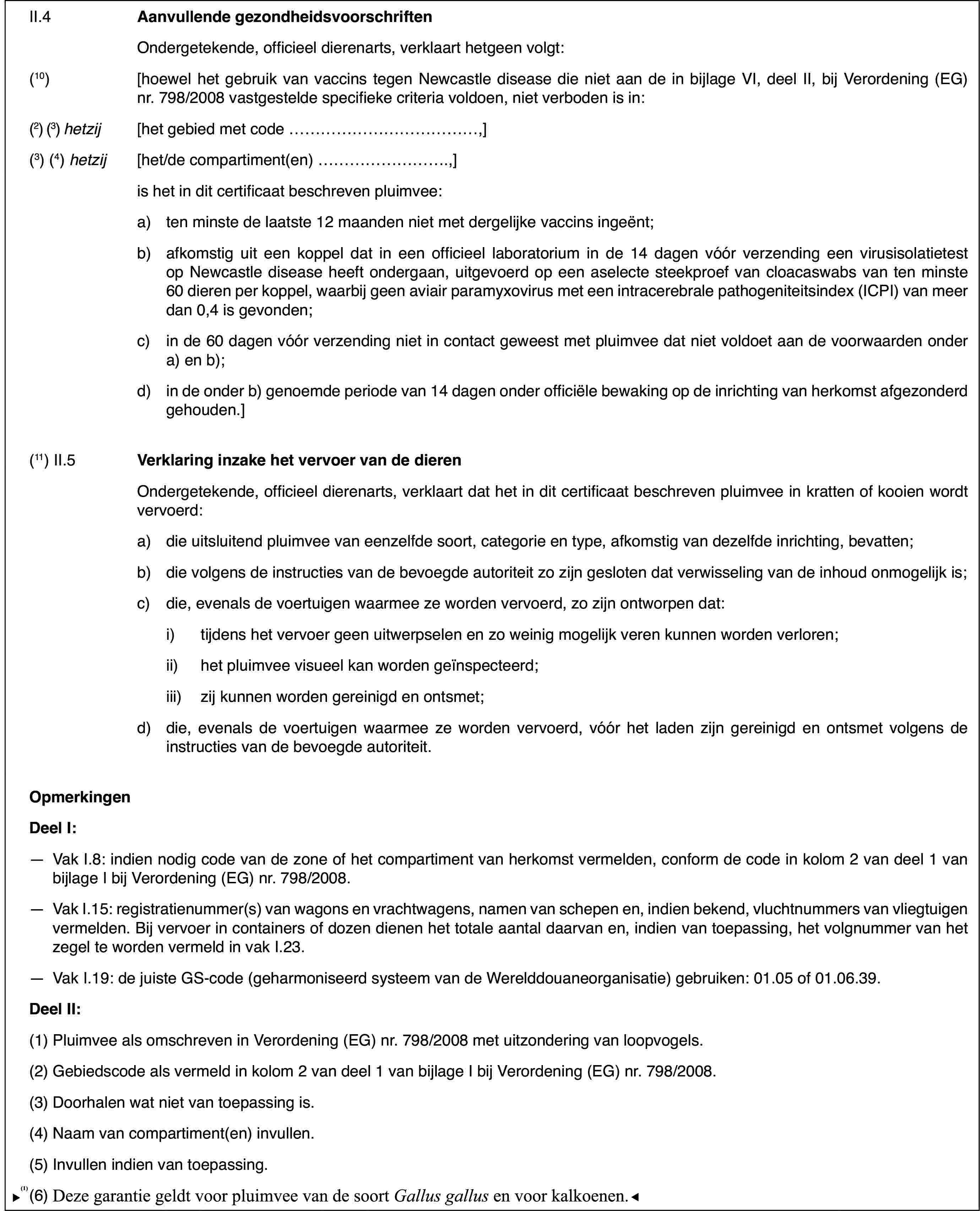 II.4Aanvullende gezondheidsvoorschriftenOndergetekende, officieel dierenarts,verklaart hetgeen volgt:(10)[hoewel het gebruik van vaccins tegen Newcastledisease die niet aan de in bijlage VI, deel II, bij Verordening (EG) nr.798/2008vastgestelde specifieke criteria voldoen, niet verboden is in:(2) (3)hetzij[het gebied met code …,](3) (4) hetzij[het/de compartiment(en) …,]is het in dit certificaat beschrevenpluimvee:a)ten minste de laatste 12 maanden niet met dergelijke vaccins ingeënt;b)afkomstig uit eenkoppel dat in een officieel laboratorium in de 14 dagen vóór verzending eenvirusisolatietest op Newcastle disease heeft ondergaan, uitgevoerd op eenaselecte steekproef van cloacaswabs van ten minste 60 dieren per koppel,waarbij geen aviair paramyxovirus met een intracerebrale pathogeniteitsindex(ICPI) van meer dan 0,4 is gevonden;c)in de 60 dagen vóór verzending nietin contact geweest met pluimvee dat niet voldoet aan de voorwaarden ondera) en b);d)in de onder b) genoemde periode van 14 dagen onder officiële bewakingop de inrichting van herkomst afgezonderd gehouden.](11) II.5Verklaring inzakehet vervoer van de dierenOndergetekende, officieel dierenarts, verklaart dat het in dit certificaatbeschreven pluimvee in kratten of kooien wordt vervoerd:a)die uitsluitendpluimvee van eenzelfde soort, categorie en type, afkomstig van dezelfde inrichting,bevatten;b)die volgens de instructies van de bevoegde autoriteit zo zijn geslotendat verwisseling van de inhoud onmogelijk is;c)die, evenals devoertuigen waarmee ze worden vervoerd, zo zijn ontworpen dat:i)tijdens het vervoer geen uitwerpselen en zo weinig mogelijk veren kunnenworden verloren;ii)het pluimvee visueel kan worden geïnspecteerd;iii)zij kunnen worden gereinigd en ontsmet;d)die, evenals devoertuigen waarmee ze worden vervoerd, vóór het laden zijn gereinigd en ontsmetvolgens de instructies van de bevoegde autoriteit.OpmerkingenDeelI:—Vak I.8: indien nodig code van de zone of het compartiment van herkomstvermelden, conform de code in kolom 2 van deel 1 van bijlage I bij Verordening(EG) nr.798/2008.—Vak I.15: registratienummer(s)van wagons en vrachtwagens, namen van schepen en, indien bekend, vluchtnummersvan vliegtuigen vermelden. Bij vervoer in containers of dozen dienen het totaleaantal daarvan en, indien van toepassing, het volgnummer van het zegel teworden vermeld in vak I.23.—Vak I.19: de juisteGS-code (geharmoniseerd systeem van de Werelddouaneorganisatie) gebruiken:01.05 of 01.06.39.DeelII:(1)Pluimvee als omschreven in Verordening (EG) nr.798/2008 met uitzonderingvan loopvogels.(2)Gebiedscode alsvermeld in kolom 2 van deel 1 van bijlage I bij Verordening (EG) nr.798/2008.(3)Doorhalen wat niet van toepassing is.(4)Naam van compartiment(en) invullen.(5)Invullen indien van toepassing.(6)Deze garantie geldt alleen voorpluimvee van de soortGallus gallus.