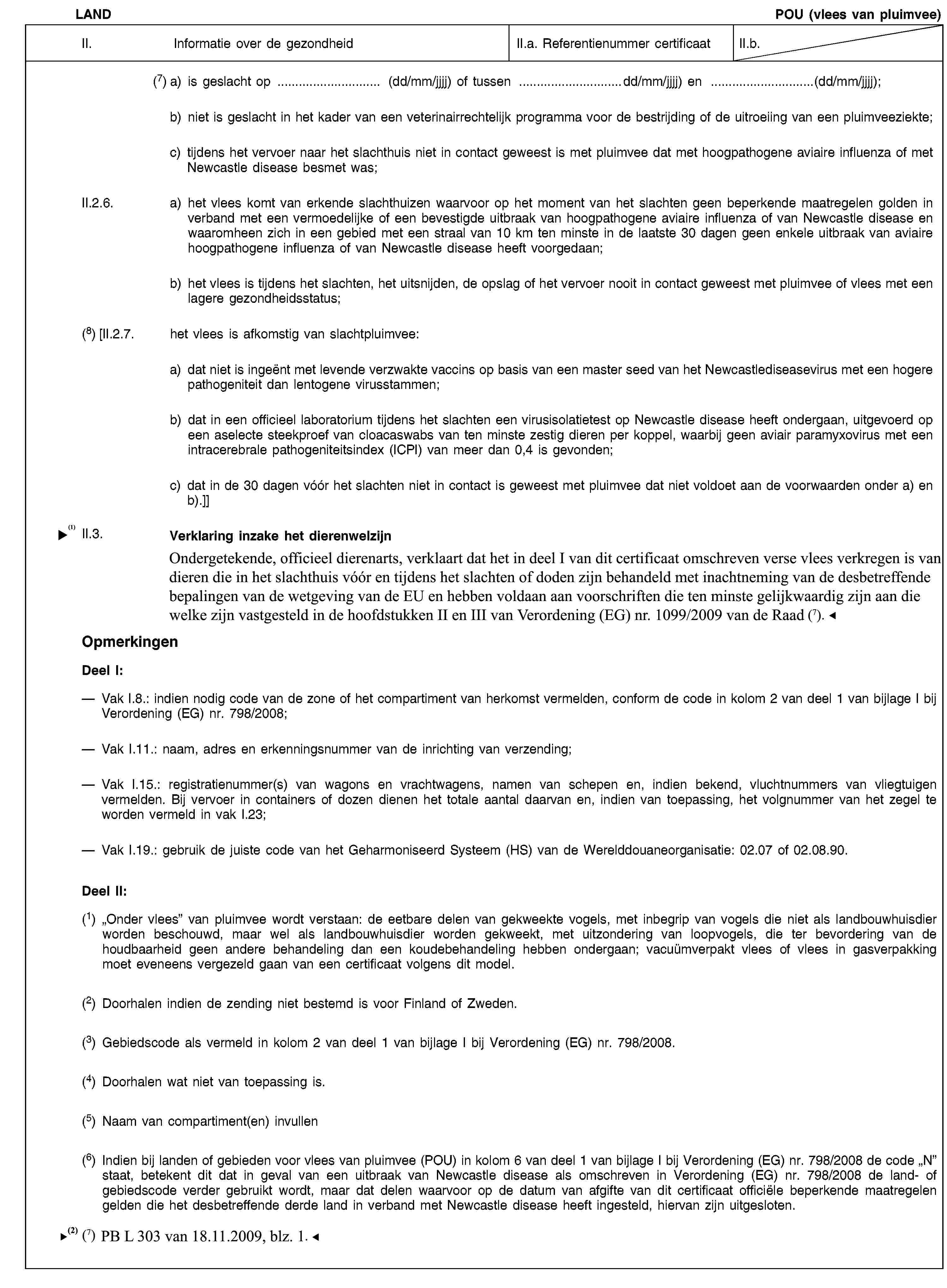 LANDPOU (vlees van pluimvee)II. Informatie over de gezondheidII.a. Referentienummer certificaatII.b.(7) a) is geslacht op … (dd/mm/jjjj) of tussen …dd/mm/jjjj) en …(dd/mm/jjjj);b) niet is geslacht in het kader van een veterinairrechtelijk programma voor de bestrijding of de uitroeiing van een pluimveeziekte;c) tijdens het vervoer naar het slachthuis niet in contact geweest is met pluimvee dat met hoogpathogene aviaire influenza of met Newcastle disease besmet was;II.2.6. a) het vlees komt van erkende slachthuizen waarvoor op het moment van het slachten geen beperkende maatregelen golden in verband met een vermoedelijke of een bevestigde uitbraak van hoogpathogene aviaire influenza of van Newcastle disease en waaromheen zich in een gebied met een straal van 10 km ten minste in de laatste 30 dagen geen enkele uitbraak van aviaire hoogpathogene influenza of van Newcastle disease heeft voorgedaan;b) het vlees is tijdens het slachten, het uitsnijden, de opslag of het vervoer nooit in contact geweest met pluimvee of vlees met een lagere gezondheidsstatus;(8) [II.2.7. het vlees is afkomstig van slachtpluimvee:a) dat niet is ingeënt met levende verzwakte vaccins op basis van een master seed van het Newcastlediseasevirus met een hogere pathogeniteit dan lentogene virusstammen;b) dat in een officieel laboratorium tijdens het slachten een virusisolatietest op Newcastle disease heeft ondergaan, uitgevoerd op een aselecte steekproef van cloacaswabs van ten minste zestig dieren per koppel, waarbij geen aviair paramyxovirus met een intracerebrale pathogeniteitsindex (ICPI) van meer dan 0,4 is gevonden;c) dat in de 30 dagen vóór het slachten niet in contact is geweest met pluimvee dat niet voldoet aan de voorwaarden onder a) en b).]]II.3. Verklaring inzake het dierenwelzijnOndergetekende, officieel dierenarts, verklaart dat hij Richtlijn 93/119/EG gelezen en begrepen heeft en dat het in dit certificaat beschreven vlees verkregen is van pluimvee dat in het slachthuis vóór en tijdens het slachten of doden is behandeld met inachtneming van de desbetreffende bepalingen van Richtlijn 93/119/EG.OpmerkingenDeel I:Vak I.8.: indien nodig code van de zone of het compartiment van herkomst vermelden, conform de code in kolom 2 van deel 1 van bijlage I bij Verordening (EG) nr. 798/2008;Vak I.11.: naam, adres en erkenningsnummer van de inrichting van verzending;Vak I.15.: registratienummer(s) van wagons en vrachtwagens, namen van schepen en, indien bekend, vluchtnummers van vliegtuigen vermelden. Bij vervoer in containers of dozen dienen het totale aantal daarvan en, indien van toepassing, het volgnummer van het zegel te worden vermeld in vak I.23;Vak I.19.: gebruik de juiste code van het Geharmoniseerd Systeem (HS) van de Werelddouaneorganisatie: 02.07 of 02.08.90.Deel II:(1) „Onder vlees” van pluimvee wordt verstaan: de eetbare delen van gekweekte vogels, met inbegrip van vogels die niet als landbouwhuisdier worden beschouwd, maar wel als landbouwhuisdier worden gekweekt, met uitzondering van loopvogels, die ter bevordering van de houdbaarheid geen andere behandeling dan een koudebehandeling hebben ondergaan; vacuümverpakt vlees of vlees in gasverpakking moet eveneens vergezeld gaan van een certificaat volgens dit model.(2) Doorhalen indien de zending niet bestemd is voor Finland of Zweden.(3) Gebiedscode als vermeld in kolom 2 van deel 1 van bijlage I bij Verordening (EG) nr. 798/2008.(4) Doorhalen wat niet van toepassing is.(5) Naam van compartiment(en) invullen(6) Indien bij landen of gebieden voor vlees van pluimvee (POU) in kolom 6 van deel 1 van bijlage I bij Verordening (EG) nr. 798/2008 de code „N” staat, betekent dit dat in geval van een uitbraak van Newcastle disease als omschreven in Verordening (EG) nr. 798/2008 de land- of gebiedscode verder gebruikt wordt, maar dat delen waarvoor op de datum van afgifte van dit certificaat officiële beperkende maatregelen gelden die het desbetreffende derde land in verband met Newcastle disease heeft ingesteld, hiervan zijn uitgesloten.