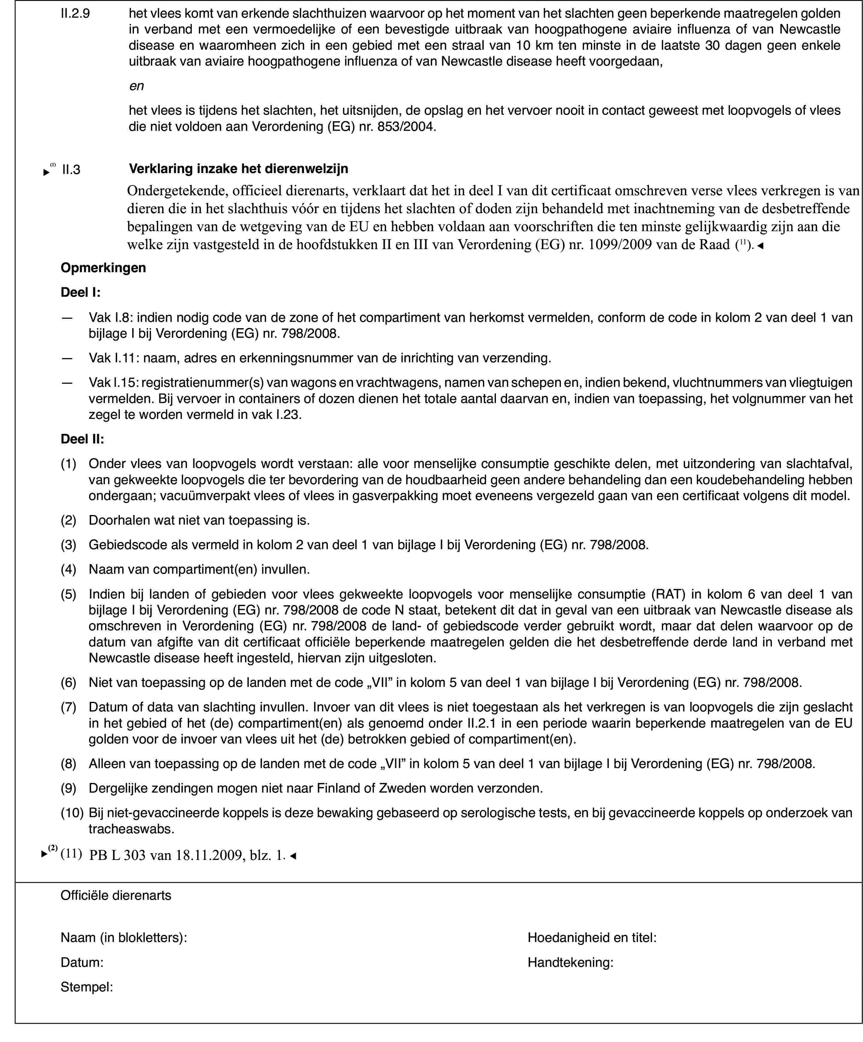 II.2.9het vlees komt van erkende slachthuizen waarvoorop het moment van het slachten geen beperkende maatregelen golden in verbandmet een vermoedelijke of een bevestigde uitbraak van hoogpathogene aviaireinfluenza of van Newcastle disease en waaromheen zich in een gebied met eenstraal van 10 km ten minste in de laatste 30 dagen geen enkele uitbraak vanaviaire hoogpathogene influenza of van Newcastle disease heeft voorgedaan,enhet vlees is tijdens het slachten,het uitsnijden, de opslag en het vervoer nooit in contact geweest met loopvogelsof vlees die niet voldoen aan Verordening (EG) nr.853/2004.II.3Verklaring inzakehet dierenwelzijnOndergetekende, officieel dierenarts, verklaart dat hij Richtlijn 93/119/EGgelezen en begrepen heeft en dat het in dit certificaat beschreven vlees verkregenis van loopvogels die in het slachthuis vóór en tijdens het slachten of dodenzijn behandeld met inachtneming van de desbetreffende bepalingen van Richtlijn93/119/EG.OpmerkingenDeel I:—Vak I.8: indien nodig code van de zone of het compartiment van herkomstvermelden, conform de code in kolom 2 van deel 1 van bijlage I bij Verordening(EG) nr.798/2008.—Vak I.11: naam,adres en erkenningsnummer van de inrichting van verzending.—Vak I.15: registratienummer(s) van wagons en vrachtwagens, namen vanschepen en, indien bekend, vluchtnummers van vliegtuigen vermelden. Bij vervoerin containers of dozen dienen het totale aantal daarvan en, indien van toepassing,het volgnummer van het zegel te worden vermeld in vak I.23.Deel II:(1)Onder vlees van loopvogels wordt verstaan: alle voor menselijke consumptiegeschikte delen, met uitzondering van slachtafval, van gekweekte loopvogelsdie ter bevordering van de houdbaarheid geen andere behandeling dan een koudebehandelinghebben ondergaan; vacuümverpakt vlees of vlees in gasverpakking moet eveneensvergezeld gaan van een certificaat volgens dit model.(2)Doorhalen wat niet van toepassing is.(3)Gebiedscode als vermeld in kolom 2 van deel 1 van bijlage I bij Verordening(EG) nr.798/2008.(4)Naam van compartiment(en)invullen.(5)Indien bij landenof gebieden voor vlees gekweekte loopvogels voor menselijke consumptie (RAT)in kolom 6 van deel 1 van bijlage I bij Verordening (EG) nr.798/2008 de codeN staat, betekent dit dat in geval van een uitbraak van Newcastle diseaseals omschreven in Verordening (EG) nr.798/2008 de land- of gebiedscode verdergebruikt wordt, maar dat delen waarvoor op de datum van afgifte van dit certificaatofficiële beperkende maatregelen gelden die het desbetreffende derde landin verband met Newcastle disease heeft ingesteld, hiervan zijn uitgesloten.(6)Niet van toepassing op de landen met de code „VII” in kolom 5 van deel1 van bijlage I bij Verordening (EG) nr. 798/2008.(7)Datum of data van slachting invullen. Invoer van dit vlees is niettoegestaan als het verkregen is van loopvogels die zijn geslacht in het gebiedof het (de) compartiment(en) als genoemd onder II.2.1 in een periode waarinbeperkende maatregelen van de EU golden voor de invoer van vlees uit het (de)betrokken gebied of compartiment(en).(8)Alleen van toepassing op de landen met de code „VII” in kolom 5 vandeel 1 van bijlage I bij Verordening (EG) nr. 798/2008.(9)Dergelijke zendingen mogen niet naar Finland of Zweden worden verzonden.(10)Bij niet-gevaccineerde koppels is deze bewaking gebaseerd op serologischetests, en bij gevaccineerde koppels op onderzoek van tracheaswabs.Officiële dierenartsNaam (in blokletters):Hoedanigheid entitel:Datum:Handtekening:Stempel: