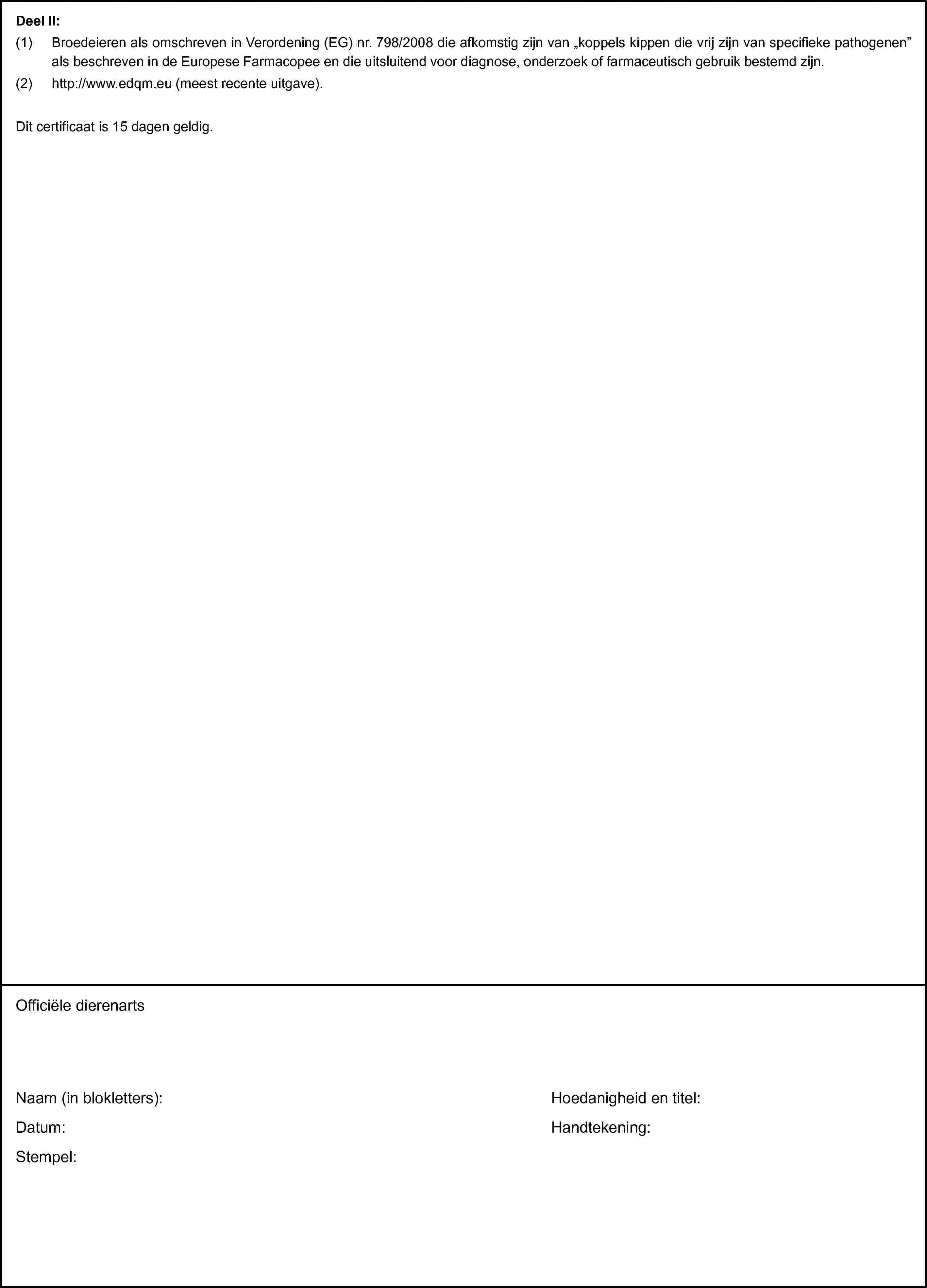 Deel II:(1) Broedeieren als omschreven in Verordening (EG) nr. 798/2008 die afkomstig zijn van „koppels kippen die vrij zijn van specifieke pathogenen” als beschreven in de Europese Farmacopee en die uitsluitend voor diagnose, onderzoek of farmaceutisch gebruik bestemd zijn.(2) http://www.edqm.eu (meest recente uitgave).Dit certificaat is 15 dagen geldig.Officiële dierenartsNaam (in blokletters):Datum:Stempel:Hoedanigheid en titel:Handtekening: