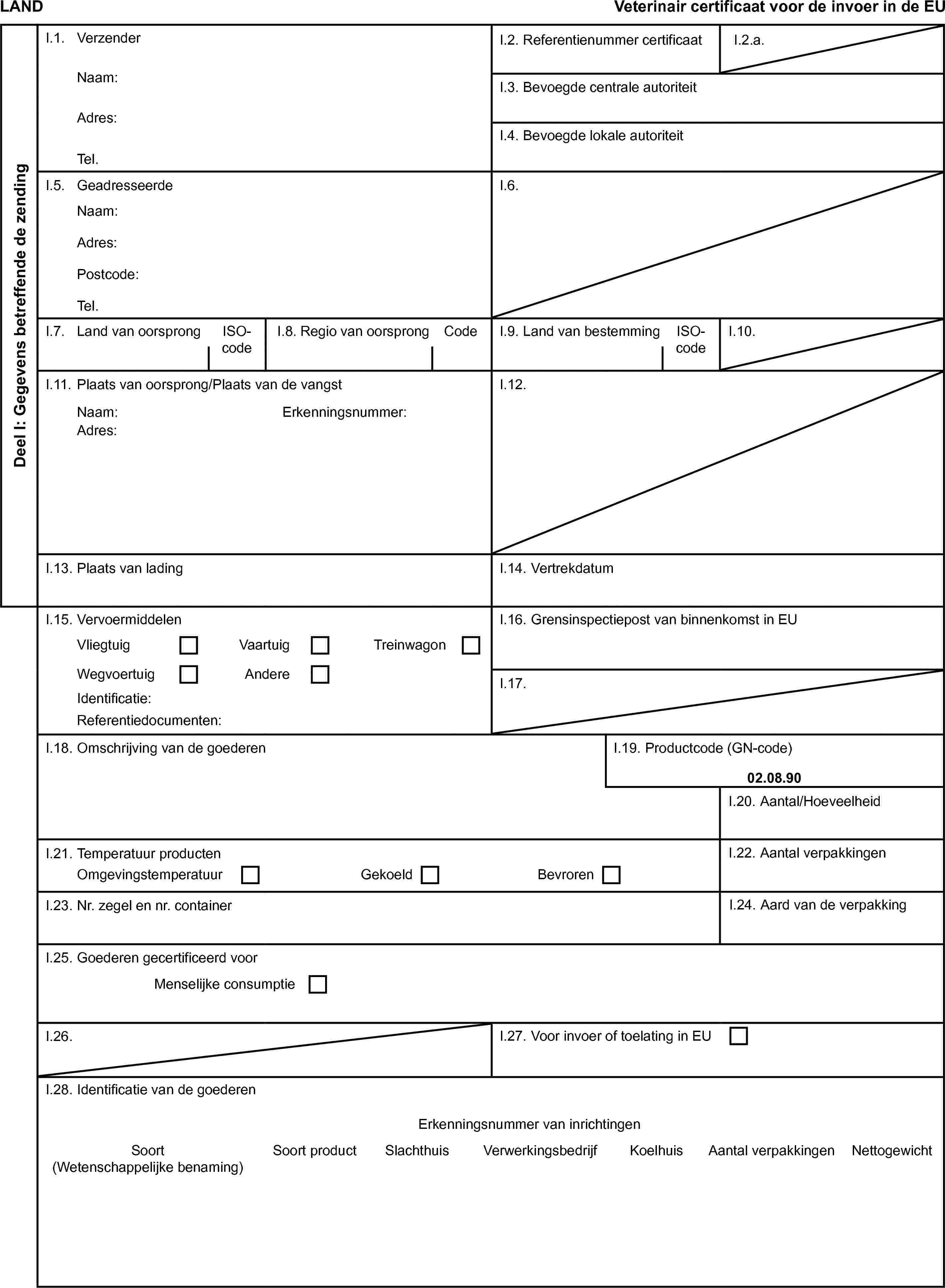 LANDVeterinair certificaat voor de invoer in de EUDeel I: Gegevens betreffende de zendingI.1. VerzenderI.2. Referentienummer certificaatI.2.a.Naam:I.3. Bevoegde centrale autoriteitAdres:I.4. Bevoegde lokale autoriteitTel.I.5. GeadresseerdeI.6.Naam:Adres:Postcode:Tel.I.7. Land van oorsprongISO-codeI.8. Regio van oorsprongCodeI.9. Land van bestemmingISO-codeI.10.I.11. Plaats van oorsprong/Plaats van de vangstI.12.Naam:Erkenningsnummer:Adres:I.13. Plaats van ladingI.14. VertrekdatumI.15. VervoermiddelenI.16. Grensinspectiepost van binnenkomst in EUVliegtuigVaartuigTreinwagonWegvoertuigAndereI.17.Identificatie:Referentiedocumenten:I.18. Omschrijving van de goederenI.19. Productcode (GN-code)02.08.90I.20. Aantal/HoeveelheidI.21. Temperatuur productenI.22. Aantal verpakkingenOmgevingstemperatuurGekoeldBevrorenI.23. Nr. zegel en nr. containerI.24. Aard van de verpakkingI.25. Goederen gecertificeerd voorMenselijke consumptieI.26.I.27. Voor invoer of toelating in EUI.28. Identificatie van de goederenErkenningsnummer van inrichtingenSoort (Wetenschappelijke benaming)Soort productSlachthuisVerwerkingsbedrijfKoelhuisAantal verpakkingenNettogewicht