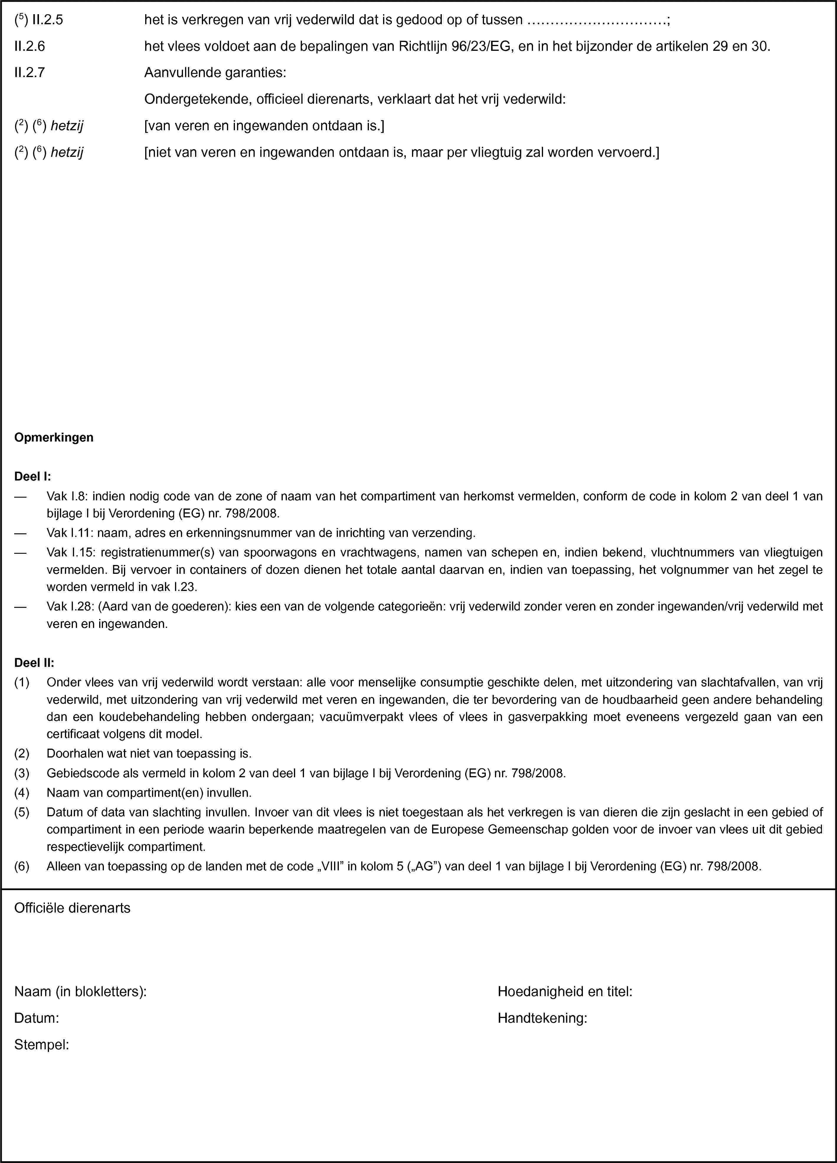 (5) II.2.5 het is verkregen van vrij vederwild dat is gedood op of tussen …;II.2.6 het vlees voldoet aan de bepalingen van Richtlijn 96/23/EG, en in het bijzonder de artikelen 29 en 30.II.2.7 Aanvullende garanties:Ondergetekende, officieel dierenarts, verklaart dat het vrij vederwild:(2) (6) hetzij [van veren en ingewanden ontdaan is.](2) (6) hetzij [niet van veren en ingewanden ontdaan is, maar per vliegtuig zal worden vervoerd.]OpmerkingenDeel I:— Vak I.8: indien nodig code van de zone of naam van het compartiment van herkomst vermelden, conform de code in kolom 2 van deel 1 van bijlage I bij Verordening (EG) nr. 798/2008.— Vak I.11: naam, adres en erkenningsnummer van de inrichting van verzending.— Vak I.15: registratienummer(s) van spoorwagons en vrachtwagens, namen van schepen en, indien bekend, vluchtnummers van vliegtuigen vermelden. Bij vervoer in containers of dozen dienen het totale aantal daarvan en, indien van toepassing, het volgnummer van het zegel te worden vermeld in vak I.23.— Vak I.28: (Aard van de goederen): kies een van de volgende categorieën: vrij vederwild zonder veren en zonder ingewanden/vrij vederwild met veren en ingewanden.Deel II:(1) Onder vlees van vrij vederwild wordt verstaan: alle voor menselijke consumptie geschikte delen, met uitzondering van slachtafvallen, van vrij vederwild, met uitzondering van vrij vederwild met veren en ingewanden, die ter bevordering van de houdbaarheid geen andere behandeling dan een koudebehandeling hebben ondergaan; vacuümverpakt vlees of vlees in gasverpakking moet eveneens vergezeld gaan van een certificaat volgens dit model.(2) Doorhalen wat niet van toepassing is.(3) Gebiedscode als vermeld in kolom 2 van deel 1 van bijlage I bij Verordening (EG) nr. 798/2008.(4) Naam van compartiment(en) invullen.(5) Datum of data van slachting invullen. Invoer van dit vlees is niet toegestaan als het verkregen is van dieren die zijn geslacht in een gebied of compartiment in een periode waarin beperkende maatregelen van de Europese Gemeenschap golden voor de invoer van vlees uit dit gebied respectievelijk compartiment.(6) Alleen van toepassing op de landen met de code „VIII” in kolom 5 („AG”) van deel 1 van bijlage I bij Verordening (EG) nr. 798/2008.Officiële dierenartsNaam (in blokletters):Datum:Stempel:Hoedanigheid en titel:Handtekening: