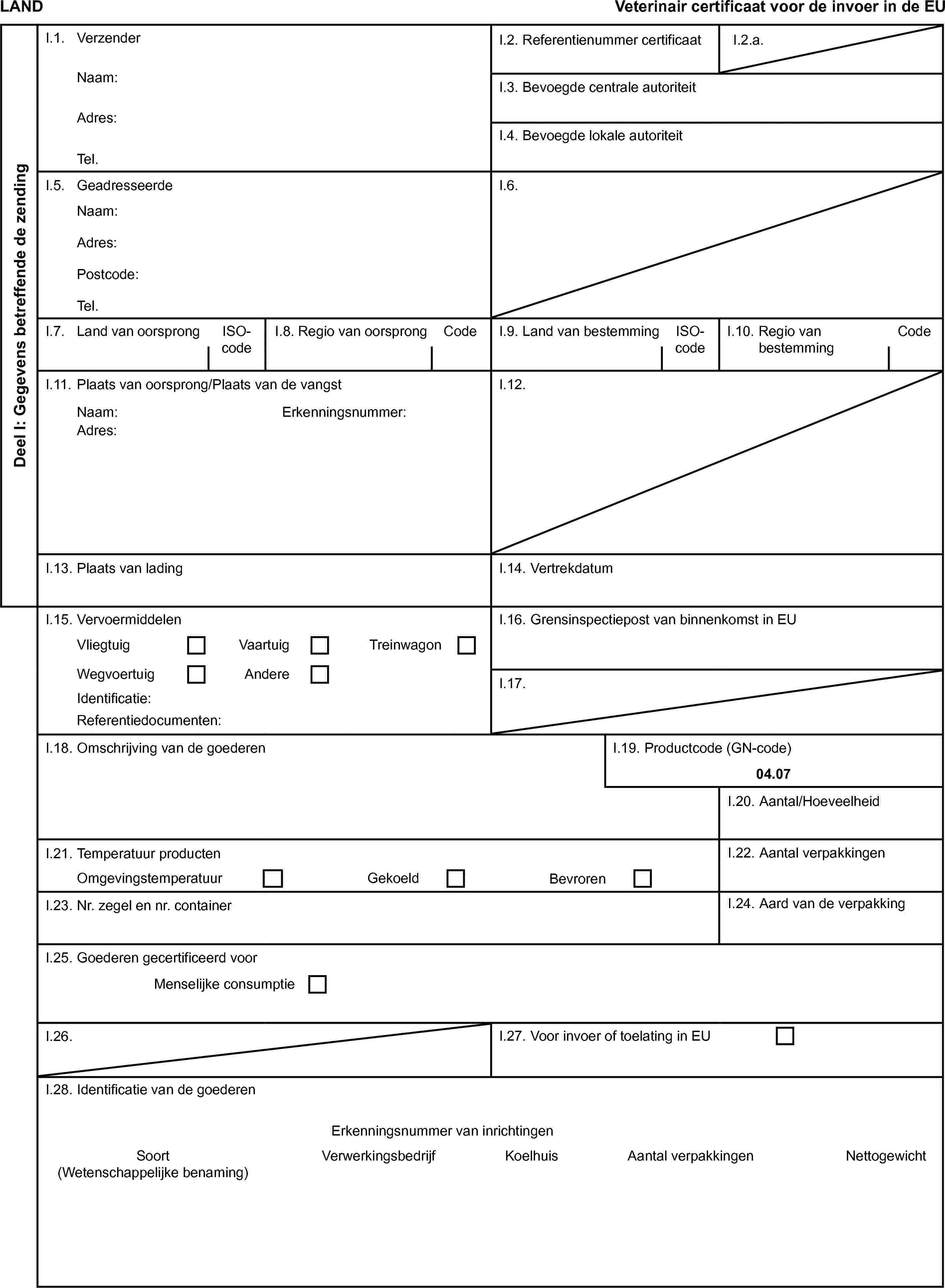 LANDVeterinair certificaat voor de invoer in de EUDeel I: Gegevens betreffende de zendingI.1. VerzenderI.2. Referentienummer certificaatI.2.a.Naam:I.3. Bevoegde centrale autoriteitAdres:I.4. Bevoegde lokale autoriteitTel.I.5. GeadresseerdeI.6.Naam:Adres:Postcode:Tel.I.7. Land van oorsprongISO-codeI.8. Regio van oorsprongCodeI.9. Land van bestemmingISO-codeI.10. Regio van bestemmingCodeI.11. Plaats van oorsprong/Plaats van de vangstI.12.Naam:Erkenningsnummer:Adres:I.13. Plaats van ladingI.14. VertrekdatumI.15. VervoermiddelenI.16. Grensinspectiepost van binnenkomst in EUVliegtuigVaartuigTreinwagonWegvoertuigAndereI.17.Identificatie:Referentiedocumenten:I.18. Omschrijving van de goederenI.19. Productcode (GN-code)04.07I.20. Aantal/HoeveelheidI.21. Temperatuur productenI.22. Aantal verpakkingenOmgevingstemperatuurGekoeldBevrorenI.23. Nr. zegel en nr. containerI.24. Aard van de verpakkingI.25. Goederen gecertificeerd voorMenselijke consumptieI.26.I.27. Voor invoer of toelating in EUI.28. Identificatie van de goederenErkenningsnummer van inrichtingenSoort(Wetenschappelijke benaming)VerwerkingsbedrijfKoelhuisAantal verpakkingenNettogewicht