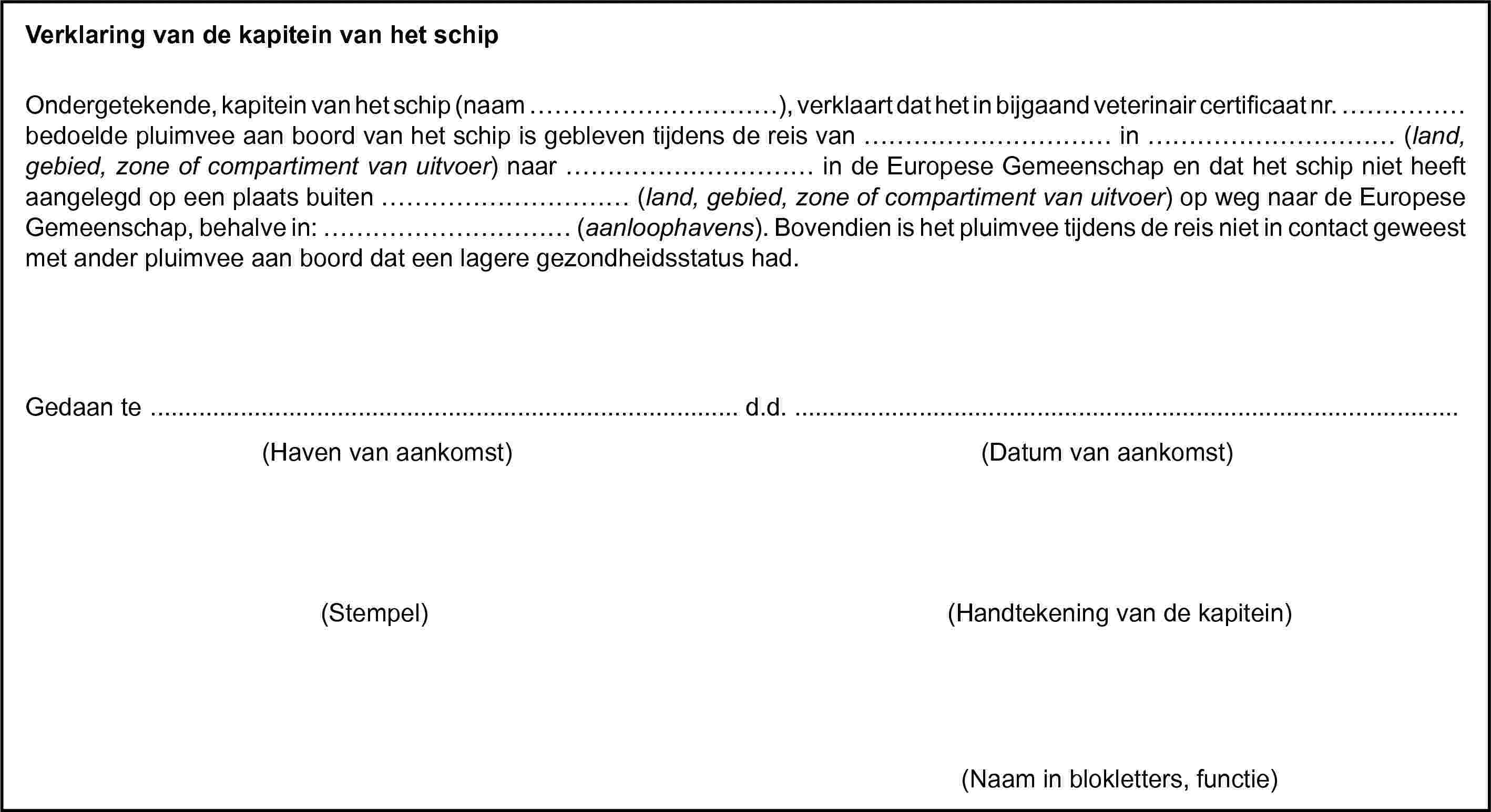 Verklaring van de kapitein van het schipOndergetekende, kapitein van het schip (naam …), verklaart dat het in bijgaand veterinair certificaat nr. … bedoelde pluimvee aan boord van het schip is gebleven tijdens de reis van … in … (land, gebied, zone of compartiment van uitvoer) naar … in de Europese Gemeenschap en dat het schip niet heeft aangelegd op een plaats buiten … (land, gebied, zone of compartiment van uitvoer) op weg naar de Europese Gemeenschap, behalve in: … (aanloophavens). Bovendien is het pluimvee tijdens de reis niet in contact geweest met ander pluimvee aan boord dat een lagere gezondheidsstatus had.Gedaan te … d.d. …(Haven van aankomst)(Datum van aankomst)(Stempel)(Handtekening van de kapitein)(Naam in blokletters, functie)