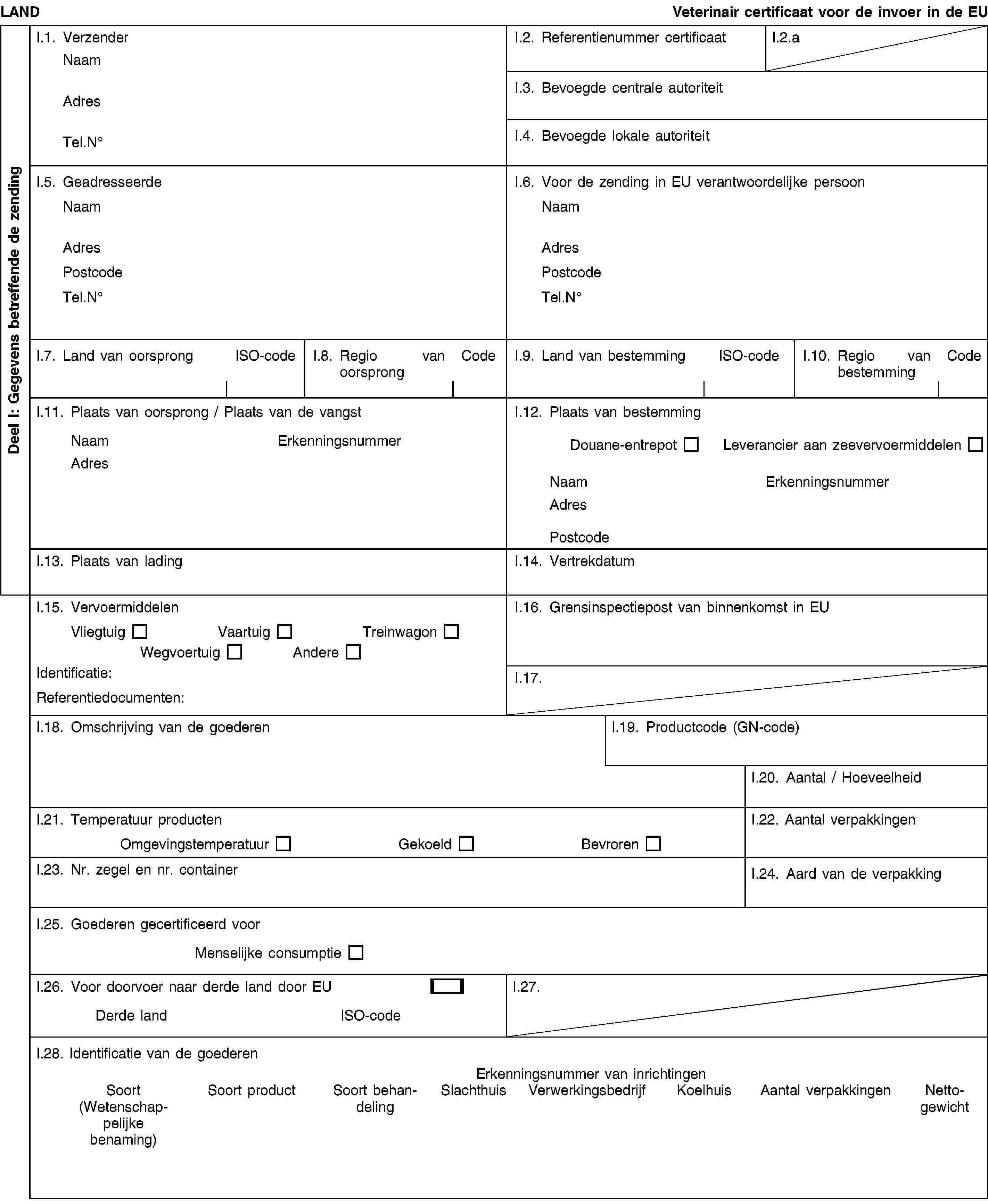 Deel I: Gegevens betreffende de zendingLANDVeterinair certificaat voor de invoer in de EUI.1. VerzenderNaamAdresTel.NoI.2. Referentienummer certificaatI.2.aI.3. Bevoegde centrale autoriteitI.4. Bevoegde lokale autoriteitI.5. GeadresseerdeNaamAdresPostcodeTel.NoI.6. Voor de zending in EU verantwoordelijke persoonNaamAdresPostcodeTel.NoI.7. Land van oorsprongISO-codeI.8. Regio van oorsprongCodeI.9. Land van bestemmingISO-codeI.10. Regio van bestemmingCodeI.11. Plaats van oorsprong / Plaats van de vangstNaamErkenningsnummerAdresI.12. Plaats van bestemmingDouane-entrepotLeverancier aan zeevervoermiddelenNaamErkenningsnummerAdresPostcodeI.13. Plaats van ladingI.14. VertrekdatumI.15. VervoermiddelenVliegtuigVaartuigTreinwagonWegvoertuigAndereIdentificatie:Referentiedocumenten:I.16. Grensinspectiepost van binnenkomst in EUI.17.I.18. Omschrijving van de goederenI.19. Productcode (GN-code)I.20. Aantal / HoeveelheidI.21. Temperatuur productenOmgevingstemperatuurGekoeldBevrorenI.22. Aantal verpakkingenI.23. Nr. zegel en nr. containerI.24. Aard van de verpakkingI.25. Goederen gecertificeerd voorMenselijke consumptieI.26. Voor doorvoer naar derde land door EUDerde landISO-codeI.27.I.28. Identificatie van de goederenErkenningsnummer van inrichtingenSoort(Wetenschappelijke benaming)Soort productSoort behandelingSlachthuisVerwerkingsbedrijfKoelhuisAantal verpakkingenNettogewicht