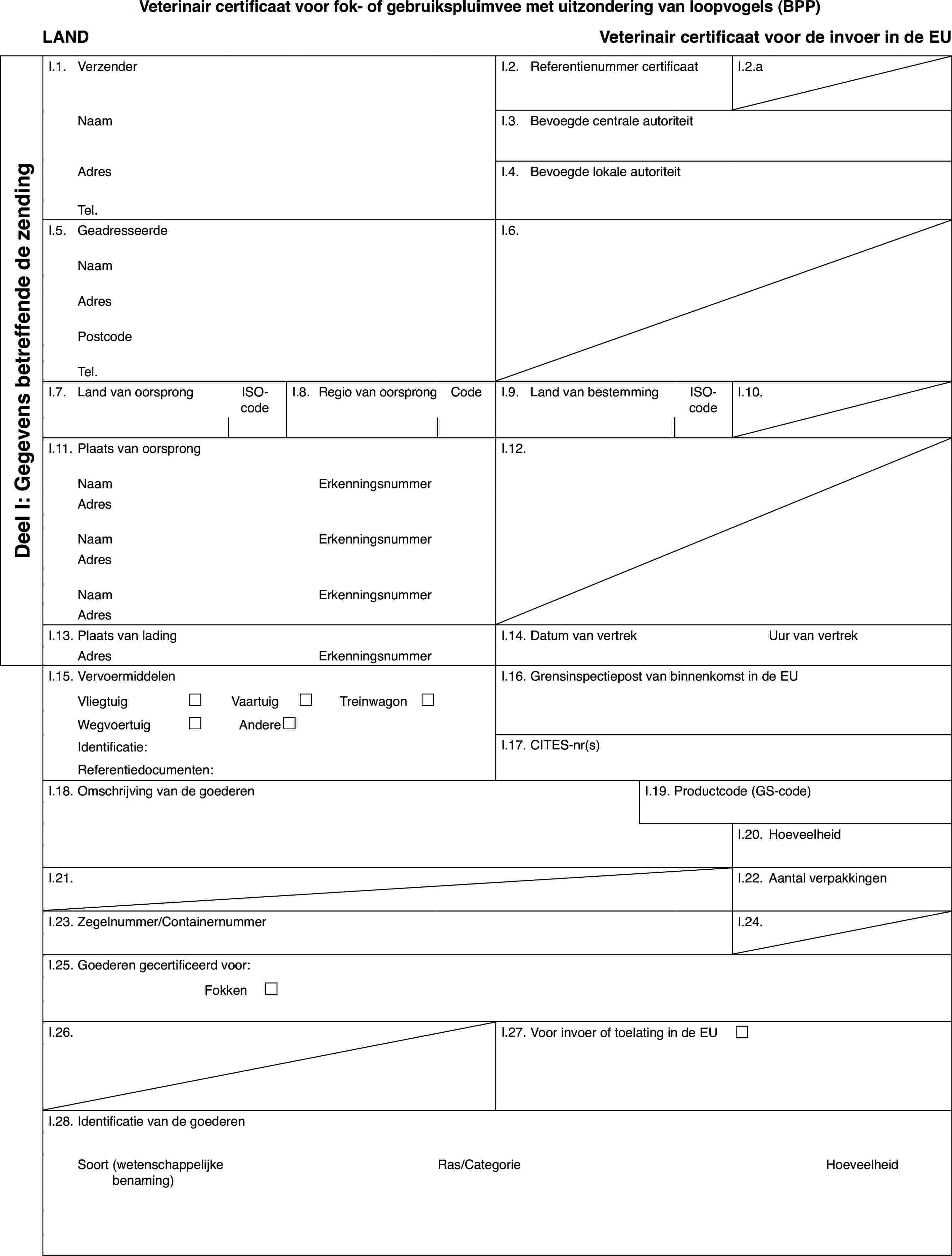 Veterinaircertificaat voor fok- of gebruikspluimvee met uitzondering van loopvogels(BPP)LANDVeterinaircertificaat voor de invoer in de EUDeel I: Gegevensbetreffende de zendingI.1.VerzenderI.2.Referentienummer certificaatI.2.aNaamI.3.Bevoegde centrale autoriteitAdresI.4.Bevoegde lokale autoriteitTel.I.5.GeadresseerdeI.6.NaamAdresPostcodeTel.I.7.Land van oorsprongISO-codeI.8.Regiovan oorsprongCodeI.9.Land van bestemmingISO-codeI.10.I.11.Plaats van oorsprongI.12.NaamErkenningsnummerAdresNaamErkenningsnummerAdresNaamErkenningsnummerAdresI.13.Plaats van ladingI.14.Datum van vertrekUur van vertrekAdresErkenningsnummerI.15.VervoermiddelenI.16.Grensinspectiepost van binnenkomst in de EUVliegtuig£Vaartuig£Treinwagon £Wegvoertuig£Andere£Identificatie:I.17.CITES-nr(s)Referentiedocumenten:I.18.Omschrijving van de goederenI.19.Productcode (GS-code)I.20.HoeveelheidI.21.I.22.Aantal verpakkingenI.23.Zegelnummer/ContainernummerI.24.I.25.Goederen gecertificeerd voor:Fokken £I.26.I.27.Voor invoer of toelating in de EU £I.28.Identificatie van de goederenSoort(wetenschappelijke benaming)Ras/CategorieHoeveelheid