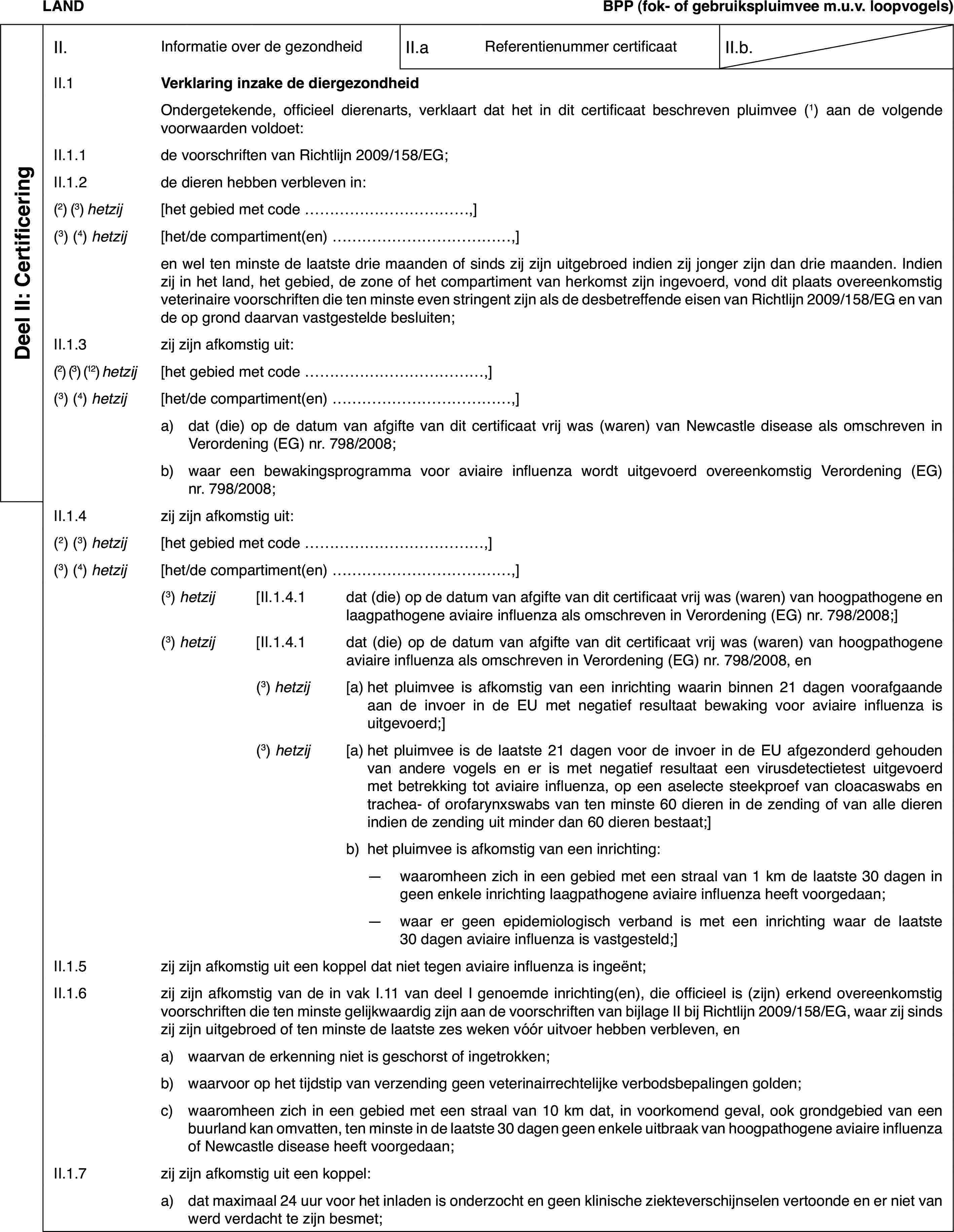 LANDBPP(fok- of gebruikspluimvee m.u.v. loopvogels)Deel II: CertificeringII.Informatie over de gezondheidII.aReferentienummer certificaatII.b.II.1Verklaring inzake de diergezondheidOndergetekende,officieel dierenarts, verklaart dat het in dit certificaat beschreven pluimvee(1) aan de volgende voorwaarden voldoet:II.1.1de voorschriften van Richtlijn 2009/158/EG;II.1.2de dieren hebbenverbleven in:(2) (3) hetzij[het gebied met code …,](3) (4) hetzij[het/de compartiment(en) …,]en wel ten minstede laatste drie maanden of sinds zij zijn uitgebroed indien zij jonger zijndan drie maanden. Indien zij in het land, het gebied, de zone of het compartimentvan herkomst zijn ingevoerd, vond dit plaats overeenkomstig veterinaire voorschriftendie ten minste even stringent zijn als de desbetreffende eisen van Richtlijn2009/158/EG en van de op grond daarvan vastgestelde besluiten;II.1.3zij zijn afkomstig uit:(2) (3) (12) hetzij[het gebied met code …,](3)(4) hetzij[het/de compartiment(en) …,]a)dat (die) op de datum van afgifte van dit certificaat vrij was (waren)van Newcastle disease als omschreven in Verordening (EG) nr.798/2008;b)waar een bewakingsprogramma voor aviaire influenza wordt uitgevoerdovereenkomstig Verordening (EG) nr.798/2008;II.1.4zij zijn afkomstig uit:(2) (3) hetzij[het gebied met code …,](3)(4) hetzij[het/de compartiment(en) …,](3) hetzij[II.1.4.1dat (die) op de datum van afgifte van dit certificaat vrij was (waren)van hoogpathogene en laagpathogene aviaire influenza als omschreven in Verordening(EG) nr. 798/2008;](3) hetzij[II.1.4.1dat (die) op dedatum van afgifte van dit certificaat vrij was (waren) van hoogpathogene aviaireinfluenza als omschreven in Verordening (EG) nr. 798/2008, en(3) hetzij[a)het pluimvee is afkomstig van een inrichting waarin binnen 21 dagenvoorafgaande aan de invoer in de EU met negatief resultaat bewaking voor aviaireinfluenza is uitgevoerd;](3) hetzij[a)het pluimvee is de laatste 21 dagen voor de invoer in de EU afgezonderdgehouden van andere vogels en er is met negatief resultaat een virusdetectietestuitgevoerd met betrekking tot aviaire influenza, op een aselecte steekproefvan cloacaswabs en trachea- of orofarynxswabs van ten minste 60 dieren inde zending of van alle dieren indien de zending uit minder dan 60 dieren bestaat;]b)het pluimvee is afkomstig van een inrichting:—waaromheen zich in een gebied met een straal van 1 km de laatste 30dagen in geen enkele inrichting laagpathogene aviaire influenza heeft voorgedaan;—waar er geen epidemiologisch verband is met een inrichting waar delaatste 30 dagen aviaire influenza is vastgesteld;]II.1.5zij zijn afkomstig uit een koppel dat niet tegen aviaire influenzais ingeënt;II.1.6zij zijn afkomstigvan de in vak I.11 van deel I genoemde inrichting(en), die officieel is (zijn)erkend overeenkomstig voorschriften die ten minste gelijkwaardig zijn aande voorschriften van bijlage II bij Richtlijn 2009/158/EG, waar zij sindszij zijn uitgebroed of ten minste de laatste zes weken vóór uitvoer hebbenverbleven, ena)waarvan de erkenningniet is geschorst of ingetrokken;b)waarvoor op het tijdstip van verzending geen veterinairrechtelijkeverbodsbepalingen golden;c)waaromheen zich in een gebied met een straal van 10 km dat, in voorkomendgeval, ook grondgebied van een buurland kan omvatten, ten minste in de laatste30 dagen geen enkele uitbraak van hoogpathogene aviaire influenza of Newcastledisease heeft voorgedaan;II.1.7zij zijn afkomstiguit een koppel:a)dat maximaal 24 uur voor het inladen is onderzocht engeen klinische ziekteverschijnselen vertoonde en er niet van werd verdachtte zijn besmet;