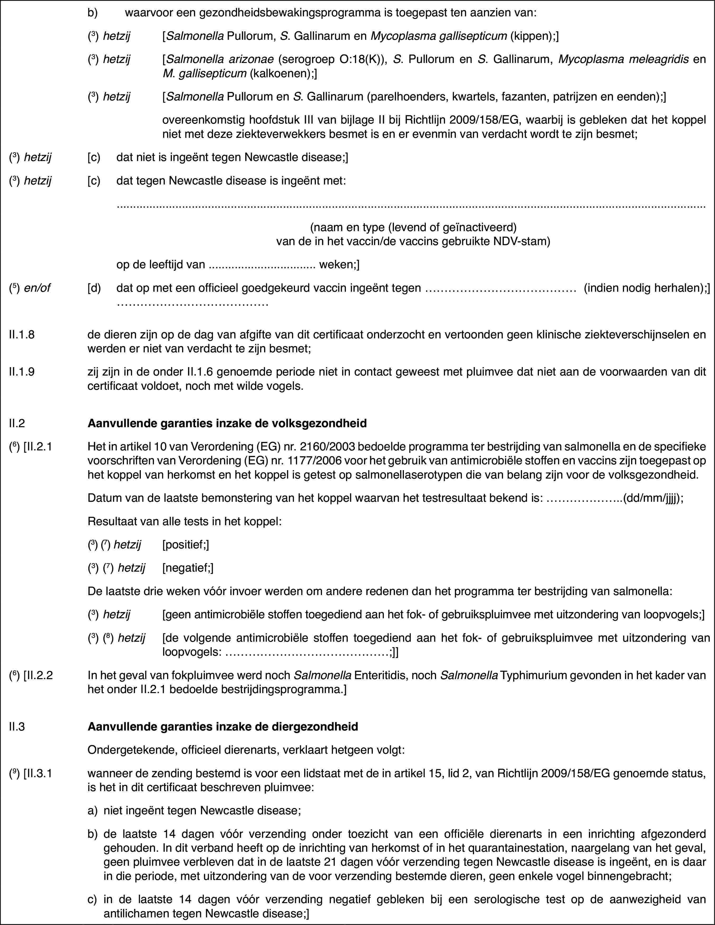 b)waarvoor een gezondheidsbewakingsprogrammais toegepast ten aanzien van:(3) hetzij[Salmonella Pullorum, S. Gallinarum en Mycoplasma gallisepticum (kippen);](3) hetzij[Salmonella arizonae (serogroepO:18(K)), S. Pullorumen S. Gallinarum, Mycoplasma meleagridis en M.gallisepticum (kalkoenen);](3) hetzij[Salmonella Pullorum en S. Gallinarum (parelhoenders,kwartels, fazanten, patrijzen en eenden);]overeenkomstig hoofdstuk III vanbijlage II bij Richtlijn 2009/158/EG, waarbij is gebleken dat het koppel nietmet deze ziekteverwekkers besmet is en er evenmin van verdacht wordt te zijnbesmet;(3) hetzij[c)dat niet is ingeënttegen Newcastle disease;](3) hetzij[c)dat tegen Newcastledisease is ingeënt met:(naam en type (levend of geïnactiveerd) van de in het vaccin/de vaccins gebruikte NDV-stam)op de leeftijd van …weken;](5) en/of[d)dat op met een officieel goedgekeurd vaccin ingeënttegen … (indien nodig herhalen);] …II.1.8de dieren zijn op de dag van afgifte van dit certificaat onderzochten vertoonden geen klinische ziekteverschijnselen en werden er niet van verdachtte zijn besmet;II.1.9zij zijn in de onderII.1.6 genoemde periode niet in contact geweest met pluimvee dat niet aande voorwaarden van dit certificaat voldoet, noch met wilde vogels.II.2Aanvullende garanties inzake de volksgezondheid(6)[II.2.1Het in artikel 10 van Verordening (EG) nr.2160/2003 bedoelde programmater bestrijding van salmonella en de specifieke voorschriften van Verordening(EG) nr.1177/2006 voor het gebruik van antimicrobiële stoffen en vaccinszijn toegepast op het koppel van herkomst en het koppel is getest op salmonellaserotypendie van belang zijn voor de volksgezondheid.Datum van de laatstebemonstering van het koppel waarvan het testresultaat bekend is: …(dd/mm/jjjj);Resultaat van alletests in het koppel:(3) (7) hetzij[positief;](3) (7) hetzij[negatief;]De laatste drieweken vóór invoer werden om andere redenen dan het programma ter bestrijdingvan salmonella:(3) hetzij[geen antimicrobiëlestoffen toegediend aan het fok- of gebruikspluimvee met uitzondering van loopvogels;](3) (8) hetzij[de volgende antimicrobiëlestoffen toegediend aan het fok- of gebruikspluimvee met uitzondering van loopvogels:…;]](6) [II.2.2In het geval van fokpluimveewerd noch Salmonella Enteritidis,noch Salmonella Typhimuriumgevonden in het kader van het onder II.2.1 bedoelde bestrijdingsprogramma.]II.3Aanvullende garanties inzake de diergezondheidOndergetekende,officieel dierenarts, verklaart hetgeen volgt:(9)[II.3.1wanneer de zending bestemd is voor een lidstaat met de in artikel 15,lid 2, van Richtlijn 2009/158/EG genoemde status, is het in dit certificaatbeschreven pluimvee:a)niet ingeënt tegenNewcastle disease;b)de laatste 14 dagenvóór verzending onder toezicht van een officiële dierenarts in een inrichtingafgezonderd gehouden. In dit verband heeft op de inrichting van herkomst ofin het quarantainestation, naargelang van het geval, geen pluimvee verblevendat in de laatste 21 dagen vóór verzending tegen Newcastle disease is ingeënt,en is daar in die periode, met uitzondering van de voor verzending bestemdedieren, geen enkele vogel binnengebracht;c)in de laatste 14 dagen vóór verzendingnegatief gebleken bij een serologische test op de aanwezigheid van antilichamentegen Newcastle disease;]