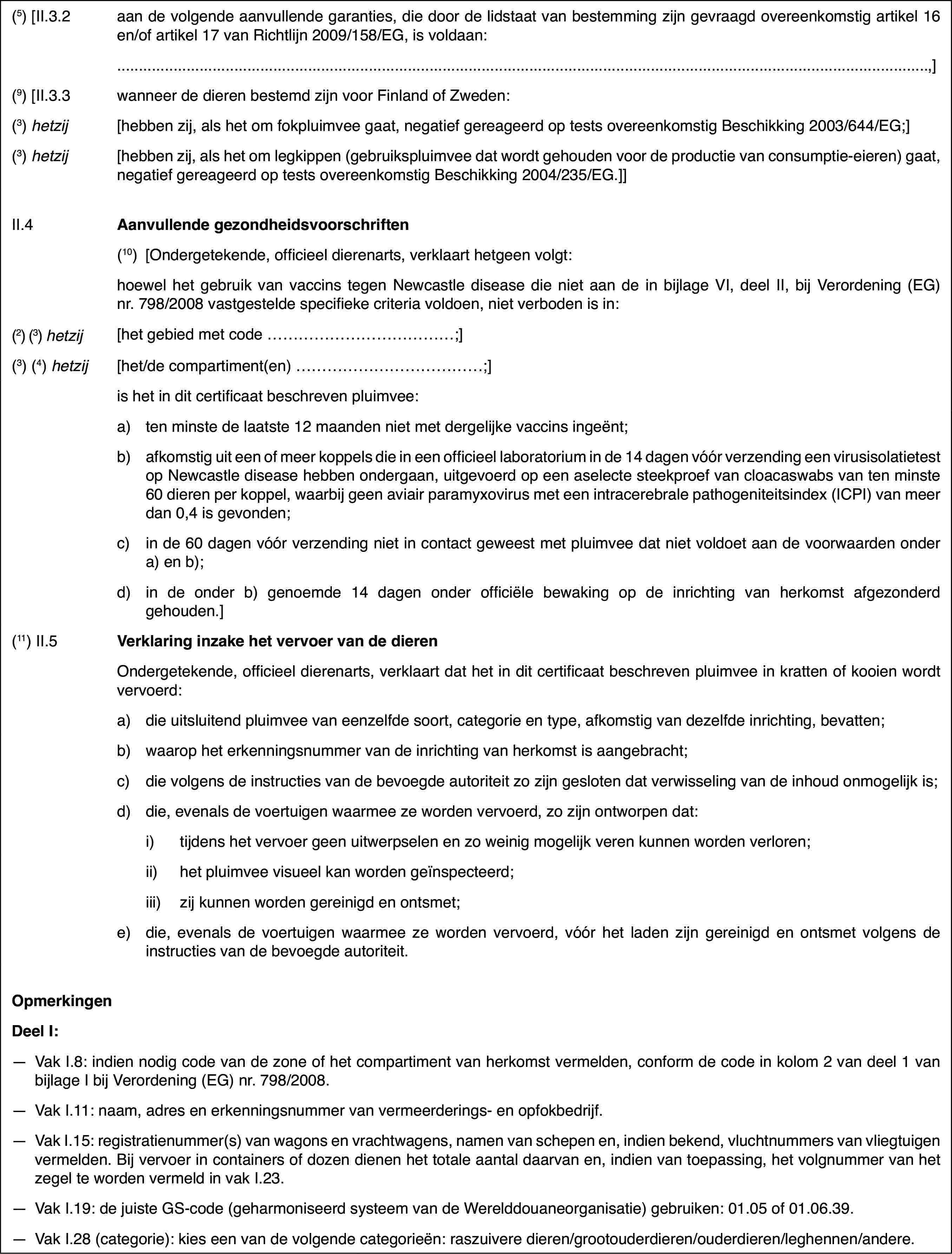 (5) [II.3.2aan de volgende aanvullende garanties, die doorde lidstaat van bestemming zijn gevraagd overeenkomstig artikel 16 en/of artikel17 van Richtlijn 2009/158/EG, is voldaan:,](9) [II.3.3wanneer de dieren bestemd zijn voor Finland ofZweden:(3) hetzij[hebben zij, alshet om fokpluimvee gaat, negatief gereageerd op tests overeenkomstig Beschikking2003/644/EG;](3) hetzij[hebben zij, alshet om legkippen (gebruikspluimvee dat wordt gehouden voor de productie vanconsumptie-eieren) gaat, negatief gereageerd op tests overeenkomstig Beschikking2004/235/EG.]]II.4Aanvullende gezondheidsvoorschriften(10)[Ondergetekende,officieel dierenarts, verklaart hetgeen volgt:hoewel het gebruik van vaccins tegenNewcastle disease die niet aan de in bijlage VI, deel II, bij Verordening(EG) nr.798/2008 vastgestelde specifieke criteria voldoen, niet verbodenis in:(2) (3)hetzij[het gebied met code …;](3) (4) hetzij[het/de compartiment(en) …;]is het in dit certificaat beschrevenpluimvee:a)ten minste de laatste 12 maanden niet met dergelijke vaccins ingeënt;b)afkomstig uit eenof meer koppels die in een officieel laboratorium in de 14 dagen vóór verzendingeen virusisolatietest op Newcastle disease hebben ondergaan, uitgevoerd opeen aselecte steekproef van cloacaswabs van ten minste 60 dieren per koppel,waarbij geen aviair paramyxovirus met een intracerebrale pathogeniteitsindex(ICPI) van meer dan 0,4 is gevonden;c)in de 60 dagen vóór verzending nietin contact geweest met pluimvee dat niet voldoet aan de voorwaarden ondera) en b);d)in de onder b) genoemde 14 dagen onder officiële bewaking op de inrichtingvan herkomst afgezonderd gehouden.](11) II.5Verklaring inzake het vervoer van de dierenOndergetekende, officieel dierenarts,verklaart dat het in dit certificaat beschreven pluimvee in kratten of kooienwordt vervoerd:a)die uitsluitend pluimvee van eenzelfde soort, categorie en type, afkomstigvan dezelfde inrichting, bevatten;b)waarop het erkenningsnummer van deinrichting van herkomst is aangebracht;c)die volgens de instructiesvan de bevoegde autoriteit zo zijn gesloten dat verwisseling van de inhoudonmogelijk is;d)die, evenals de voertuigen waarmee ze worden vervoerd, zo zijn ontworpendat:i)tijdens het vervoer geen uitwerpselen en zo weinig mogelijk veren kunnenworden verloren;ii)het pluimvee visueel kan worden geïnspecteerd;iii)zij kunnen worden gereinigd en ontsmet;e)die, evenals devoertuigen waarmee ze worden vervoerd, vóór het laden zijn gereinigd en ontsmetvolgens de instructies van de bevoegde autoriteit.OpmerkingenDeel I:—Vak I.8: indien nodig code van de zone of het compartiment van herkomstvermelden, conform de code in kolom 2 van deel 1 van bijlage I bij Verordening(EG) nr.798/2008.—Vak I.11: naam,adres en erkenningsnummer van vermeerderings- en opfokbedrijf.—Vak I.15: registratienummer(s) van wagons en vrachtwagens, namen vanschepen en, indien bekend, vluchtnummers van vliegtuigen vermelden. Bij vervoerin containers of dozen dienen het totale aantal daarvan en, indien van toepassing,het volgnummer van het zegel te worden vermeld in vak I.23.—Vak I.19: de juiste GS-code (geharmoniseerd systeem van de Werelddouaneorganisatie)gebruiken: 01.05 of 01.06.39.—Vak I.28 (categorie): kies een van de volgende categorieën:raszuivere dieren/grootouderdieren/ouderdieren/leghennen/andere.