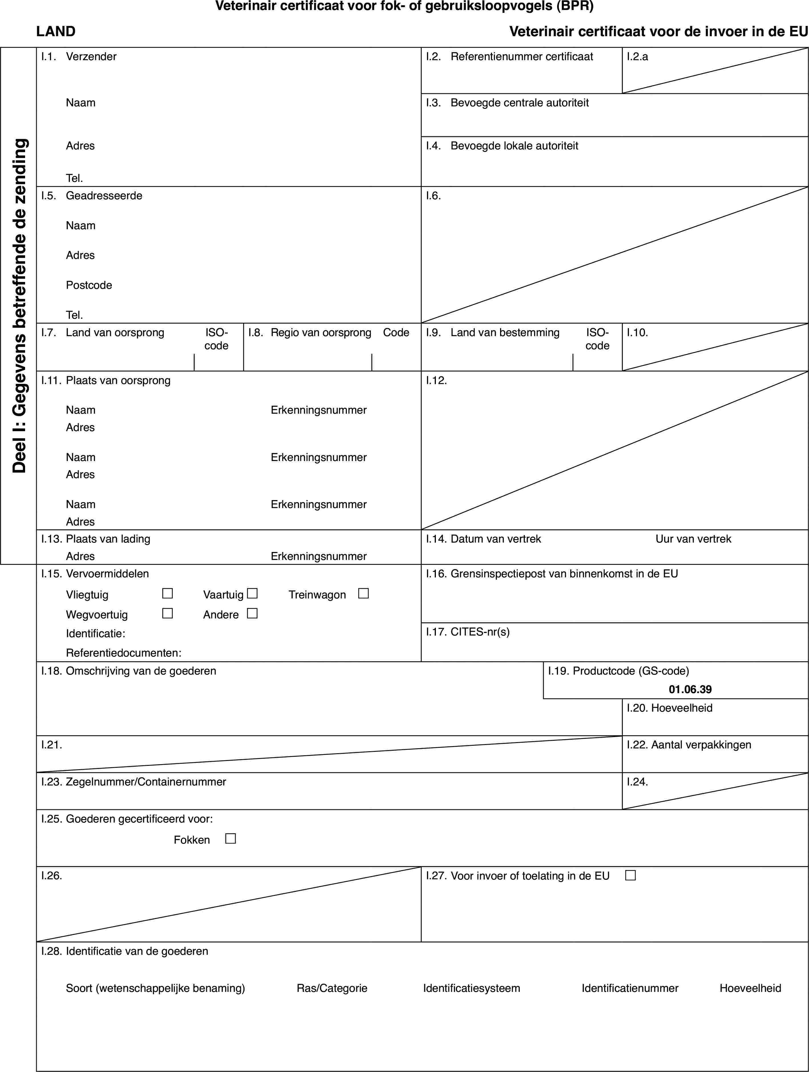 Veterinair certificaat voor fok- of gebruiksloopvogels (BPR)LANDVeterinair certificaat voor de invoerin de EUDeel I: Gegevensbetreffende de zendingI.1.VerzenderI.2.Referentienummer certificaatI.2.aNaamI.3.Bevoegde centrale autoriteitAdresI.4.Bevoegde lokale autoriteitTel.I.5.GeadresseerdeI.6.NaamAdresPostcodeTel.I.7.Land van oorsprongISO-codeI.8.Regiovan oorsprongCodeI.9.Land van bestemmingISO-codeI.10.I.11.Plaats van oorsprongI.12.NaamErkenningsnummerAdresNaamErkenningsnummerAdresNaamErkenningsnummerAdresI.13.Plaats van ladingI.14.Datum van vertrekUur van vertrekAdresErkenningsnummerI.15.VervoermiddelenI.16.Grensinspectiepost van binnenkomst in de EUVliegtuig£Vaartuig£Treinwagon £Wegvoertuig£Andere£Identificatie:I.17.CITES-nr(s)Referentiedocumenten:I.18.Omschrijving van de goederenI.19.Productcode (GS-code)01.06.39I.20.HoeveelheidI.21.I.22.Aantal verpakkingenI.23.Zegelnummer/ContainernummerI.24.I.25.Goederen gecertificeerd voor:Fokken £I.26.I.27.Voor invoer of toelating in de EU £I.28.Identificatie van de goederenSoort(wetenschappelijke benaming)Ras/CategorieIdentificatiesysteemIdentificatienummerHoeveelheid