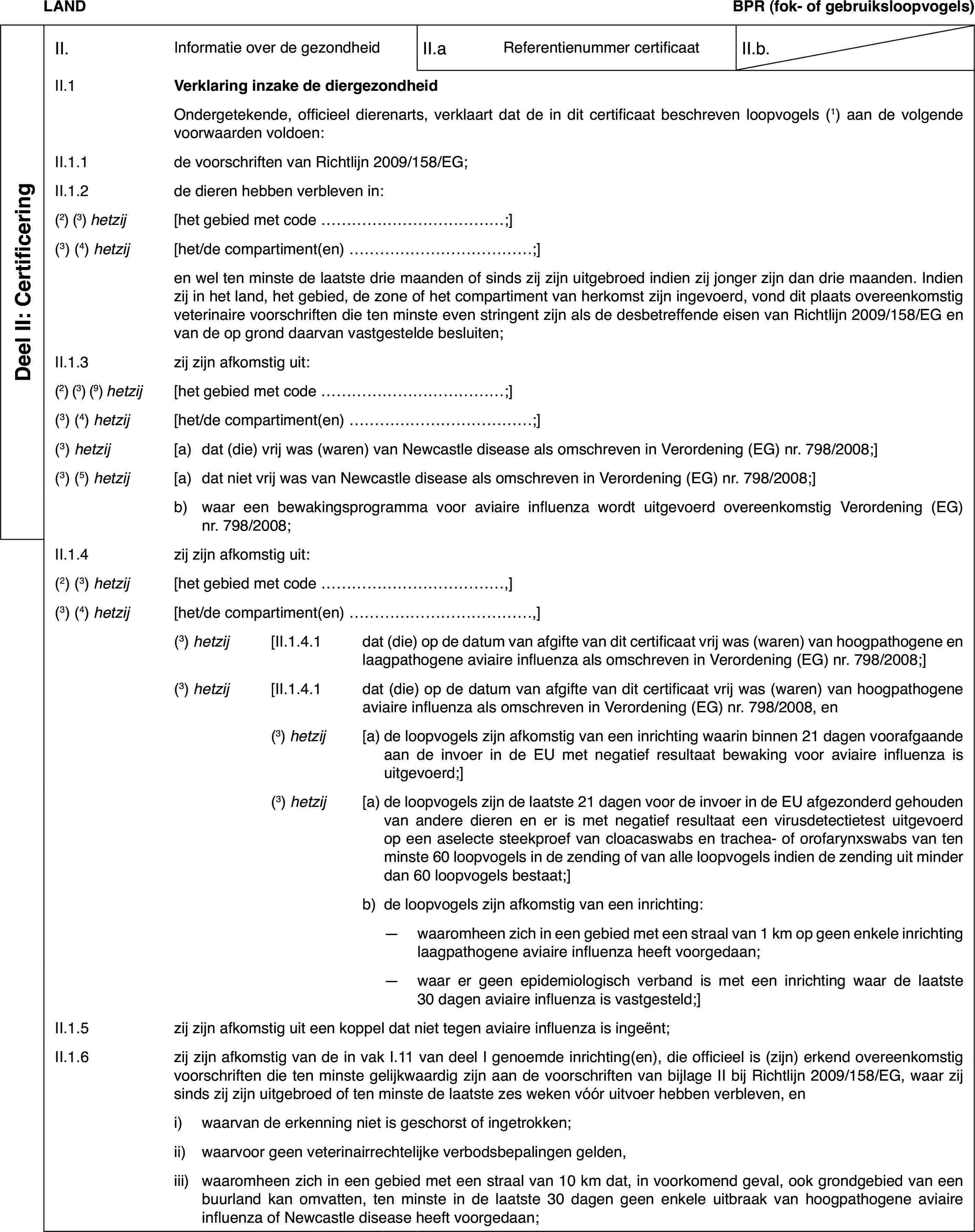 LANDBPR(fok- of gebruiksloopvogels)Deel II: CertificeringII.Informatie over de gezondheidII.aReferentienummer certificaatII.b.II.1Verklaring inzake de diergezondheidOndergetekende,officieel dierenarts, verklaart dat de in dit certificaat beschreven loopvogels(1) aan de volgende voorwaarden voldoen:II.1.1de voorschriften van Richtlijn 2009/158/EG;II.1.2de dieren hebbenverbleven in:(2) (3) hetzij[het gebied met code …;](3)(4) hetzij[het/de compartiment(en) …;]en wel ten minstede laatste drie maanden of sinds zij zijn uitgebroed indien zij jonger zijndan drie maanden. Indien zij in het land, het gebied, de zone of het compartimentvan herkomst zijn ingevoerd, vond dit plaats overeenkomstig veterinaire voorschriftendie ten minste even stringent zijn als de desbetreffende eisen van Richtlijn2009/158/EG en van de op grond daarvan vastgestelde besluiten;II.1.3zij zijn afkomstig uit:(2) (3) (9) hetzij[het gebied met code …;](3)(4) hetzij[het/de compartiment(en) …;](3) hetzij[a)dat (die) vrij was (waren) van Newcastle disease als omschreven inVerordening (EG) nr. 798/2008;](3) (5) hetzij[a)dat niet vrij was van Newcastle disease als omschreven in Verordening(EG) nr. 798/2008;]b)waar een bewakingsprogrammavoor aviaire influenza wordt uitgevoerd overeenkomstig Verordening (EG) nr.798/2008;II.1.4zij zijn afkomstig uit:(2) (3) hetzij[het gebied met code …,](3)(4) hetzij[het/de compartiment(en) …,](3) hetzij[II.1.4.1dat (die) op de datum van afgifte van dit certificaat vrij was (waren)van hoogpathogene en laagpathogene aviaire influenza als omschreven in Verordening(EG) nr. 798/2008;](3) hetzij[II.1.4.1dat (die) op de datum van afgifte van dit certificaat vrij was (waren)van hoogpathogene aviaire influenza als omschreven in Verordening (EG) nr. 798/2008,en(3) hetzij[a)de loopvogels zijn afkomstig van een inrichting waarin binnen 21 dagenvoorafgaande aan de invoer in de EU met negatief resultaat bewaking voor aviaireinfluenza is uitgevoerd;](3) hetzij[a)de loopvogels zijn de laatste 21 dagen voor de invoer in de EU afgezonderdgehouden van andere dieren en er is met negatief resultaat een virusdetectietestuitgevoerd op een aselecte steekproef van cloacaswabs en trachea- of orofarynxswabsvan ten minste 60 loopvogels in de zending of van alle loopvogels indien dezending uit minder dan 60 loopvogels bestaat;]b)de loopvogels zijn afkomstig van een inrichting:—waaromheen zich in een gebied met een straal van 1 km op geen enkeleinrichting laagpathogene aviaire influenza heeft voorgedaan;—waar er geen epidemiologisch verband is met een inrichting waar delaatste 30 dagen aviaire influenza is vastgesteld;]II.1.5zij zijn afkomstig uit een koppel dat niet tegen aviaire influenzais ingeënt;II.1.6zij zijn afkomstigvan de in vak I.11 van deel I genoemde inrichting(en), die officieel is (zijn)erkend overeenkomstig voorschriften die ten minste gelijkwaardig zijn aande voorschriften van bijlage II bij Richtlijn 2009/158/EG, waar zij sindszij zijn uitgebroed of ten minste de laatste zes weken vóór uitvoer hebbenverbleven, eni)waarvan de erkenningniet is geschorst of ingetrokken;ii)waarvoor geen veterinairrechtelijke verbodsbepalingen gelden,iii)waaromheen zich in een gebiedmet een straal van 10 km dat, in voorkomend geval, ook grondgebied van eenbuurland kan omvatten, ten minste in de laatste 30 dagen geen enkele uitbraakvan hoogpathogene aviaire influenza of Newcastle disease heeft voorgedaan;