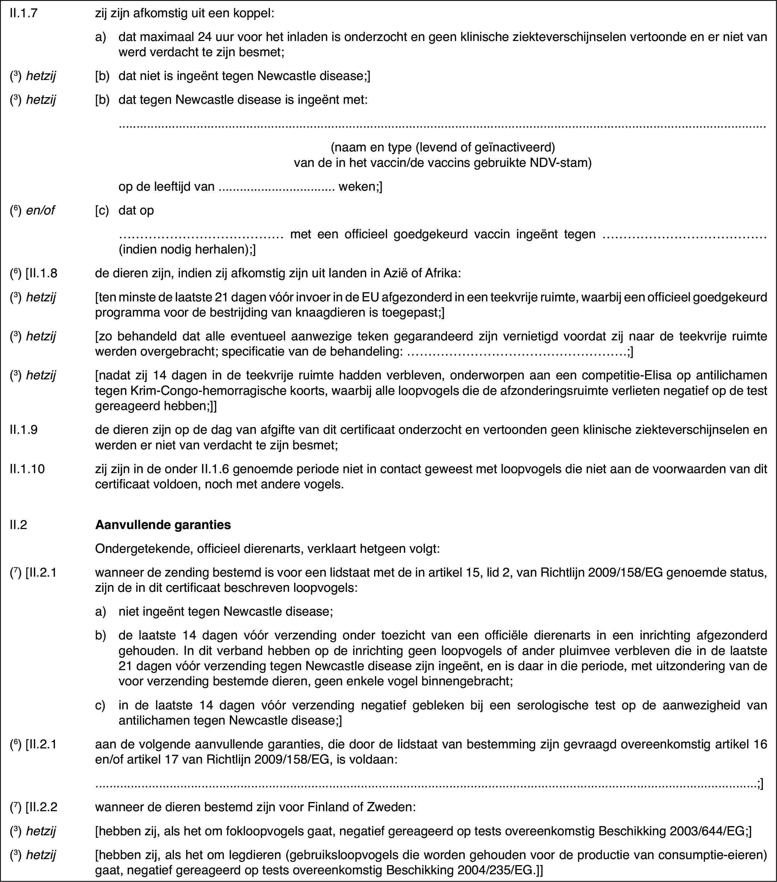 II.1.7zij zijn afkomstiguit een koppel:a)dat maximaal 24 uur voor het inladen is onderzocht en geen klinischeziekteverschijnselen vertoonde en er niet van werd verdacht te zijn besmet;(3) hetzij[b)dat niet is ingeënt tegenNewcastle disease;](3) hetzij[b)dat tegen Newcastle diseaseis ingeënt met:(naam en type (levend of geïnactiveerd) van de in het vaccin/de vaccinsgebruikte NDV-stam)op de leeftijd van … weken;](6) en/of[c)dat op… met een officieel goedgekeurd vaccin ingeënt tegen …(indien nodig herhalen);](6) [II.1.8de dieren zijn, indien zij afkomstig zijn uit landenin Azië of Afrika:(3) hetzij[ten minste de laatste21 dagen vóór invoer in de EU afgezonderd in een teekvrije ruimte, waarbijeen officieel goedgekeurd programma voor de bestrijding van knaagdieren istoegepast;](3) hetzij[zo behandeld datalle eventueel aanwezige teken gegarandeerd zijn vernietigd voordat zij naarde teekvrije ruimte werden overgebracht; specificatie van de behandeling:…;](3) hetzij[nadat zij 14 dagenin de teekvrije ruimte hadden verbleven, onderworpen aan een competitie-Elisaop antilichamen tegen Krim-Congo-hemorragische koorts, waarbij alle loopvogelsdie de afzonderingsruimte verlieten negatief op de test gereageerd hebben;]]II.1.9de dieren zijn op de dag van afgifte van dit certificaat onderzochten vertoonden geen klinische ziekteverschijnselen en werden er niet van verdachtte zijn besmet;II.1.10zij zijn in de onderII.1.6 genoemde periode niet in contact geweest met loopvogels die niet aande voorwaarden van dit certificaat voldoen, noch met andere vogels.II.2Aanvullende garantiesOndergetekende,officieel dierenarts, verklaart hetgeen volgt:(7) [II.2.1wanneer de zending bestemd is voor een lidstaatmet de in artikel 15, lid 2, van Richtlijn 2009/158/EG genoemde status, zijnde in dit certificaat beschreven loopvogels:a)niet ingeënt tegen Newcastledisease;b)de laatste 14 dagen vóór verzendingonder toezicht van een officiële dierenarts in een inrichting afgezonderdgehouden. In dit verband hebben op de inrichting geen loopvogels of anderpluimvee verbleven die in de laatste 21 dagen vóór verzending tegen Newcastledisease zijn ingeënt, en is daar in die periode, met uitzondering van de voorverzending bestemde dieren, geen enkele vogel binnengebracht;c)in de laatste 14 dagen vóórverzending negatief gebleken bij een serologische test op de aanwezigheidvan antilichamen tegen Newcastle disease;](6) [II.2.1aan de volgende aanvullende garanties, die doorde lidstaat van bestemming zijn gevraagd overeenkomstig artikel 16 en/of artikel17 van Richtlijn 2009/158/EG, is voldaan:;](7) [II.2.2wanneer de dieren bestemd zijn voor Finland ofZweden:(3) hetzij[hebben zij, alshet om fokloopvogels gaat, negatief gereageerd op tests overeenkomstig Beschikking2003/644/EG;](3) hetzij[hebben zij, als het om legdieren (gebruiksloopvogelsdie worden gehouden voor de productie van consumptie-eieren) gaat, negatiefgereageerd op tests overeenkomstig Beschikking 2004/235/EG.]]