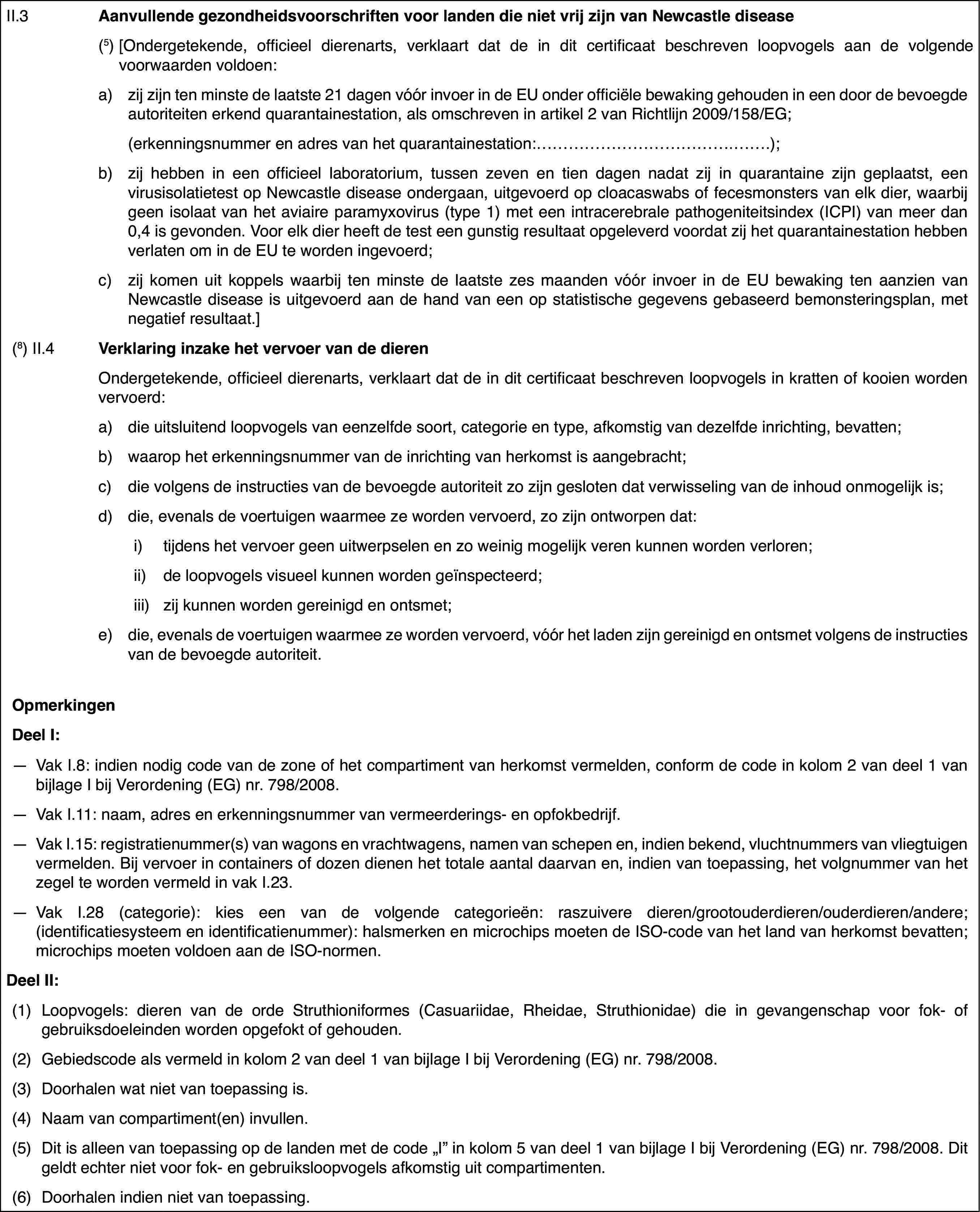 II.3Aanvullende gezondheidsvoorschriftenvoor landen die niet vrij zijn van Newcastle disease(5) [Ondergetekende,officieel dierenarts, verklaart dat de in dit certificaat beschreven loopvogelsaan de volgende voorwaarden voldoen:a)zij zijn ten minstede laatste 21 dagen vóór invoer in de EU onder officiële bewaking gehoudenin een door de bevoegde autoriteiten erkend quarantainestation, als omschrevenin artikel 2 van Richtlijn 2009/158/EG;(erkenningsnummeren adres van het quarantainestation:…);b)zij hebben in eenofficieel laboratorium, tussen zeven en tien dagen nadat zij in quarantainezijn geplaatst, een virusisolatietest op Newcastle disease ondergaan, uitgevoerdop cloacaswabs of fecesmonsters van elk dier, waarbij geen isolaat van hetaviaire paramyxovirus (type 1) met een intracerebrale pathogeniteitsindex(ICPI) van meer dan 0,4 is gevonden. Voor elk dier heeft de test een gunstigresultaat opgeleverd voordat zij het quarantainestation hebben verlaten omin de EU te worden ingevoerd;c)zij komen uit koppels waarbij tenminste de laatste zes maanden vóór invoer in de EU bewaking ten aanzien vanNewcastle disease is uitgevoerd aan de hand van een op statistische gegevensgebaseerd bemonsteringsplan, met negatief resultaat.](8) II.4Verklaring inzakehet vervoer van de dierenOndergetekende, officieel dierenarts, verklaart dat de in dit certificaatbeschreven loopvogels in kratten of kooien worden vervoerd:a)die uitsluitendloopvogels van eenzelfde soort, categorie en type, afkomstig van dezelfdeinrichting, bevatten;b)waarop het erkenningsnummer van de inrichting van herkomst is aangebracht;c)die volgens de instructiesvan de bevoegde autoriteit zo zijn gesloten dat verwisseling van de inhoudonmogelijk is;d)die, evenals de voertuigen waarmee ze worden vervoerd, zo zijn ontworpendat:i)tijdens het vervoer geen uitwerpselen en zo weinig mogelijk veren kunnenworden verloren;ii)de loopvogels visueel kunnen worden geïnspecteerd;iii)zij kunnen worden gereinigd en ontsmet;e)die, evenals devoertuigen waarmee ze worden vervoerd, vóór het laden zijn gereinigd en ontsmetvolgens de instructies van de bevoegde autoriteit.OpmerkingenDeel I:—Vak I.8: indien nodig code van de zone of het compartiment van herkomstvermelden, conform de code in kolom 2 van deel 1 van bijlage I bij Verordening(EG) nr.798/2008.—Vak I.11: naam,adres en erkenningsnummer van vermeerderings- en opfokbedrijf.—Vak I.15: registratienummer(s) van wagons en vrachtwagens, namen vanschepen en, indien bekend, vluchtnummers van vliegtuigen vermelden. Bij vervoerin containers of dozen dienen het totale aantal daarvan en, indien van toepassing,het volgnummer van het zegel te worden vermeld in vak I.23.—Vak I.28 (categorie): kies een van de volgende categorieën: raszuiveredieren/grootouderdieren/ouderdieren/andere; (identificatiesysteem en identificatienummer):halsmerken en microchips moeten de ISO-code van het land van herkomst bevatten;microchips moeten voldoen aan de ISO-normen.Deel II:(1)Loopvogels: dieren van de orde Struthioniformes (Casuariidae, Rheidae,Struthionidae) die in gevangenschap voor fok- of gebruiksdoeleinden wordenopgefokt of gehouden.(2)Gebiedscode alsvermeld in kolom 2 van deel 1 van bijlage I bij Verordening (EG) nr.798/2008.(3)Doorhalen wat niet van toepassing is.(4)Naam van compartiment(en) invullen.(5)Dit is alleen van toepassing op de landen metde code „I”in kolom 5 van deel 1 van bijlage I bij Verordening (EG) nr. 798/2008. Ditgeldt echter niet voor fok- en gebruiksloopvogels afkomstig uit compartimenten.(6)Doorhalen indien niet van toepassing.