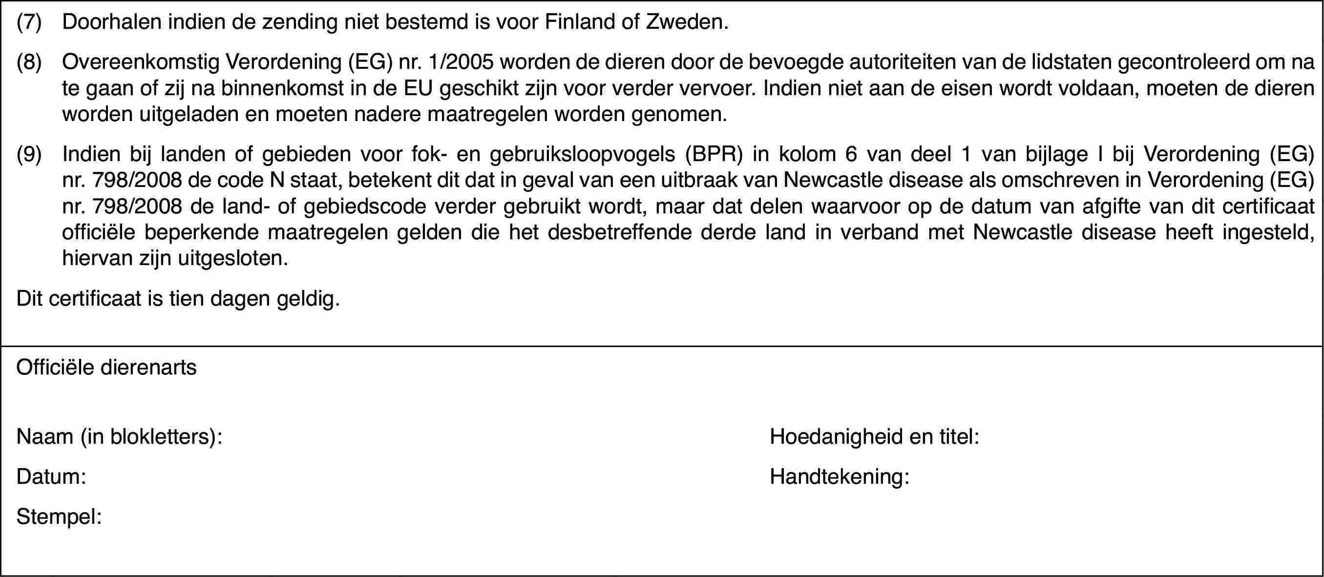 (7)Doorhalen indiende zending niet bestemd is voor Finland of Zweden.(8)Overeenkomstig Verordening (EG) nr. 1/2005 worden de dieren door debevoegde autoriteiten van de lidstaten gecontroleerd om na te gaan of zijna binnenkomst in de EU geschikt zijn voor verder vervoer. Indien niet aande eisen wordt voldaan, moeten de dieren worden uitgeladen en moeten naderemaatregelen worden genomen.(9)Indien bij landenof gebieden voor fok- en gebruiksloopvogels (BPR) in kolom 6 van deel 1 vanbijlage I bij Verordening (EG) nr.798/2008 de code N staat, betekent ditdat in geval van een uitbraak van Newcastle disease als omschreven in Verordening(EG) nr.798/2008 de land- of gebiedscode verder gebruikt wordt, maar datdelen waarvoor op de datum van afgifte van dit certificaat officiële beperkendemaatregelen gelden die het desbetreffende derde land in verband met Newcastledisease heeft ingesteld, hiervan zijn uitgesloten.Dit certificaatis tien dagen geldig.Officiële dierenartsNaam (in blokletters):Hoedanigheid entitel:Datum:Handtekening:Stempel: