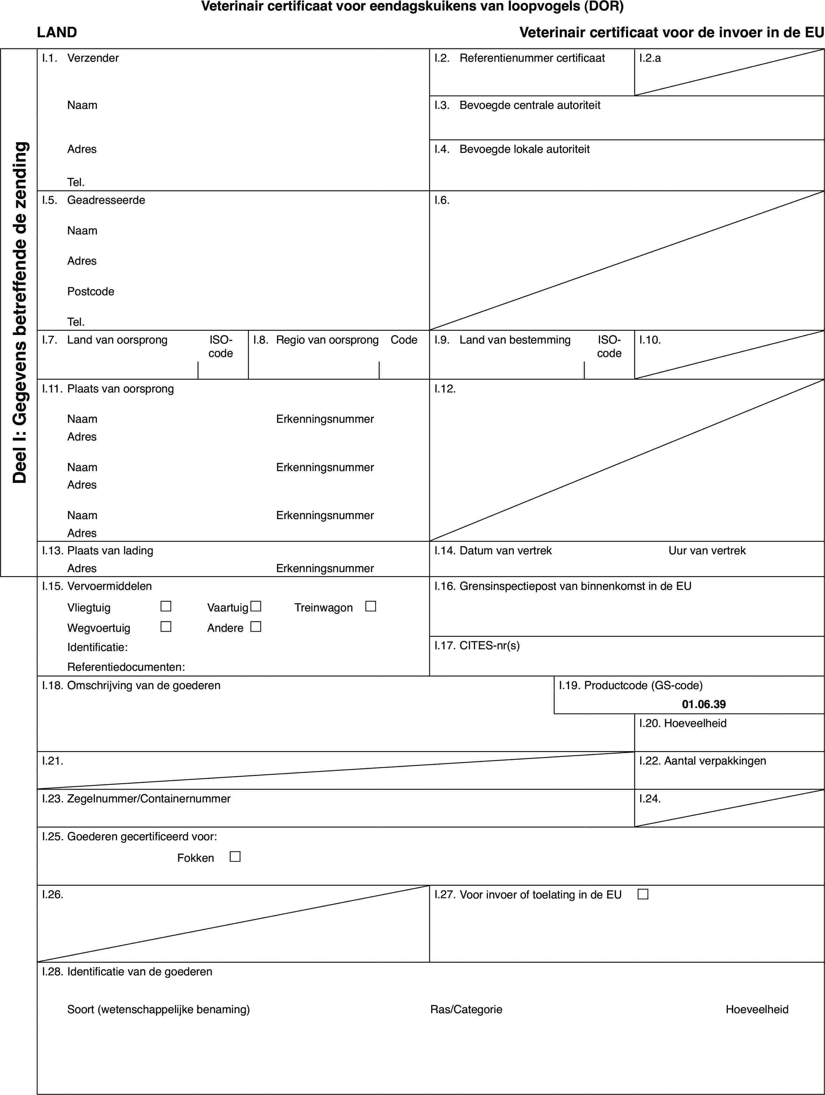 Veterinair certificaat voor eendagskuikens van loopvogels (DOR)LANDVeterinair certificaat voor de invoerin de EUDeel I: Gegevensbetreffende de zendingI.1.VerzenderI.2.Referentienummer certificaatI.2.aNaamI.3.Bevoegde centrale autoriteitAdresI.4.Bevoegde lokale autoriteitTel.I.5.GeadresseerdeI.6.NaamAdresPostcodeTel.I.7.Land van oorsprongISO-codeI.8.Regiovan oorsprongCodeI.9.Land van bestemmingISO-codeI.10.I.11.Plaats van oorsprongI.12.NaamErkenningsnummerAdresNaamErkenningsnummerAdresNaamErkenningsnummerAdresI.13.Plaats van ladingI.14.Datum van vertrekUur van vertrekAdresErkenningsnummerI.15.VervoermiddelenI.16.Grensinspectiepost van binnenkomst in de EUVliegtuig£Vaartuig£Treinwagon £Wegvoertuig£Andere£Identificatie:I.17.CITES-nr(s)Referentiedocumenten:I.18.Omschrijving van de goederenI.19.Productcode (GS-code)01.06.39I.20.HoeveelheidI.21.I.22.Aantal verpakkingenI.23.Zegelnummer/ContainernummerI.24.I.25.Goederen gecertificeerd voor:Fokken £I.26.I.27.Voor invoer of toelating in de EU £I.28.Identificatie van de goederenSoort(wetenschappelijke benaming)Ras/CategorieHoeveelheid