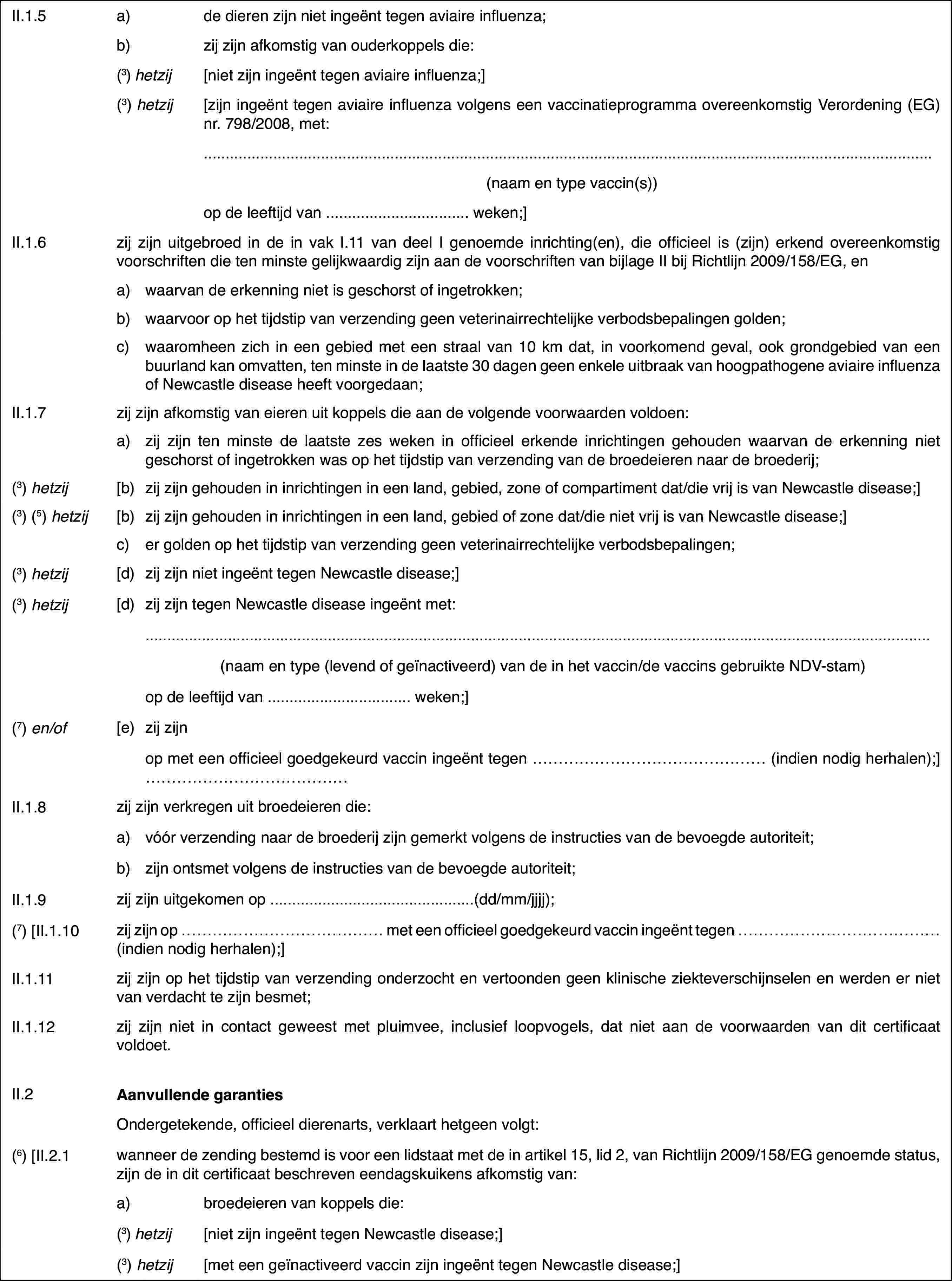 II.1.5a)de dieren zijn niet ingeënt tegen aviaire influenza;b)zij zijn afkomstig van ouderkoppels die:(3) hetzij[niet zijn ingeënt tegen aviaire influenza;](3) hetzij[zijn ingeënt tegen aviaire influenza volgens een vaccinatieprogrammaovereenkomstig Verordening (EG) nr. 798/2008, met:(naamen type vaccin(s))op de leeftijd van …weken;]II.1.6zij zijn uitgebroed in de in vak I.11 van deel I genoemde inrichting(en),die officieel is (zijn) erkend overeenkomstig voorschriften die ten minstegelijkwaardig zijn aan de voorschriften van bijlage II bij Richtlijn 2009/158/EG,ena)waarvan de erkenning niet is geschorst of ingetrokken;b)waarvoor op het tijdstip van verzending geen veterinairrechtelijkeverbodsbepalingen golden;c)waaromheen zich in een gebied met een straal van 10 km dat, in voorkomendgeval, ook grondgebied van een buurland kan omvatten, ten minste in de laatste30 dagen geen enkele uitbraak van hoogpathogene aviaire influenza of Newcastledisease heeft voorgedaan;II.1.7zij zijn afkomstigvan eieren uit koppels die aan de volgende voorwaarden voldoen:a)zij zijn ten minste de laatste zes weken in officieel erkende inrichtingengehouden waarvan de erkenning niet geschorst of ingetrokken was op het tijdstipvan verzending van de broedeieren naar de broederij;(3)hetzij[b)zij zijn gehouden in inrichtingen in een land, gebied, zone of compartimentdat/die vrij is van Newcastle disease;](3)(5) hetzij[b)zij zijn gehoudenin inrichtingen in een land, gebied of zone dat/die niet vrij is van Newcastledisease;]c)er golden op hettijdstip van verzending geen veterinairrechtelijke verbodsbepalingen;(3) hetzij[d)zij zijn niet ingeënt tegen Newcastle disease;](3) hetzij[d)zij zijn tegen Newcastle disease ingeënt met:(naam en type (levendof geïnactiveerd) van de in het vaccin/de vaccins gebruikte NDV-stam)op de leeftijd van… weken;](7) en/of[e)zij zijnop met een officieelgoedgekeurd vaccin ingeënt tegen … (indien nodig herhalen);]…II.1.8zij zijn verkregenuit broedeieren die:a)vóór verzendingnaar de broederij zijn gemerkt volgens de instructies van de bevoegde autoriteit;b)zijn ontsmet volgens de instructies van de bevoegde autoriteit;II.1.9zij zijn uitgekomen op …(dd/mm/jjjj);(7) [II.1.10zij zijn op … met een officieel goedgekeurdvaccin ingeënt tegen … (indien nodig herhalen);]II.1.11zij zijn op het tijdstip van verzending onderzocht en vertoonden geenklinische ziekteverschijnselen en werden er niet van verdacht te zijn besmet;II.1.12zij zijn niet in contact geweest met pluimvee, inclusief loopvogels,dat niet aan de voorwaarden van dit certificaat voldoet.II.2Aanvullende garantiesOndergetekende,officieel dierenarts, verklaart hetgeen volgt:(6) [II.2.1wanneer de zending bestemd is voor een lidstaatmet de in artikel 15, lid 2, van Richtlijn 2009/158/EG genoemde status, zijnde in dit certificaat beschreven eendagskuikens afkomstig van:a)broedeieren van koppels die:(3) hetzij[niet zijn ingeënt tegen Newcastle disease;](3) hetzij[met een geïnactiveerd vaccinzijn ingeënt tegen Newcastle disease;]