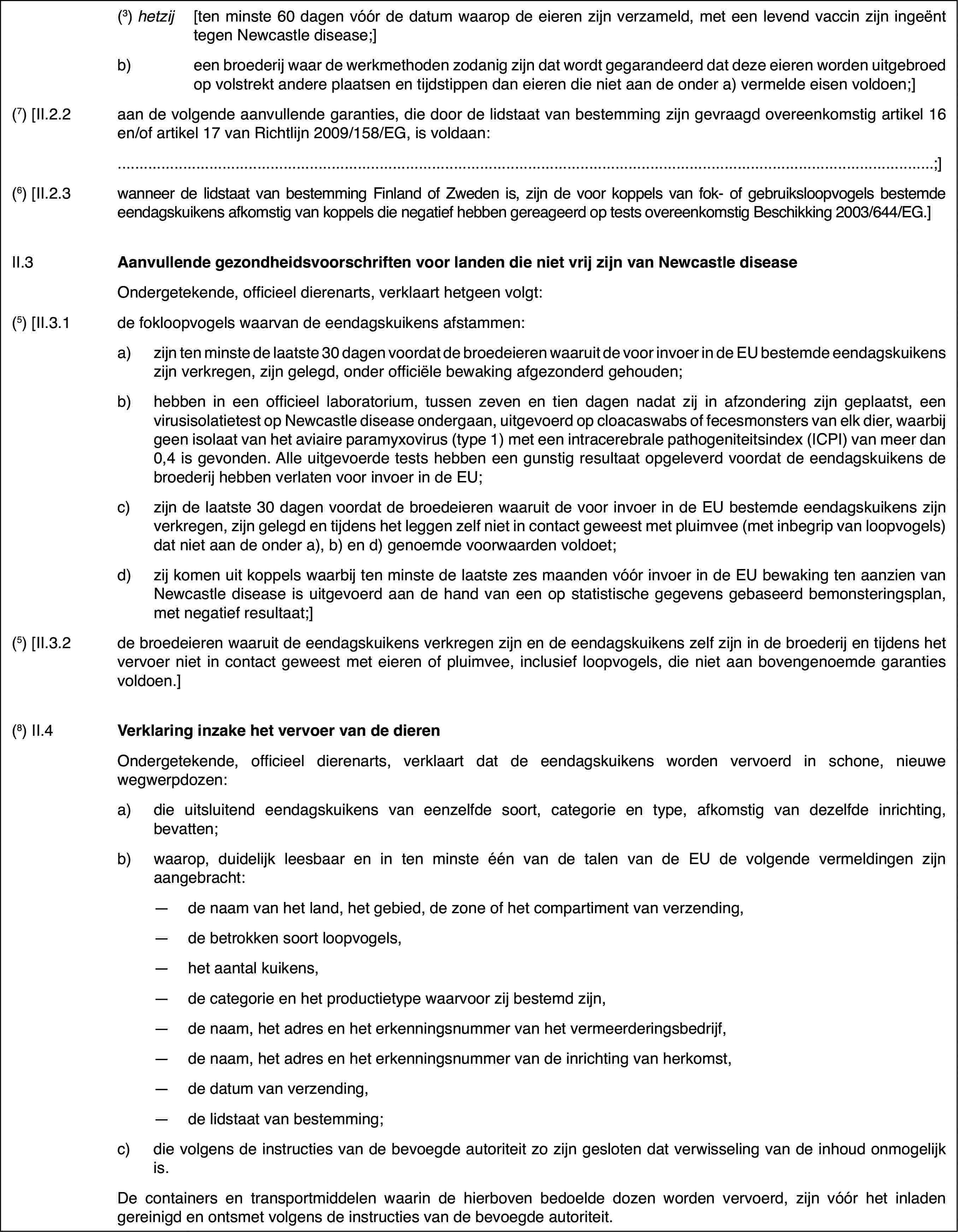 (3) hetzij[ten minste 60 dagen vóór de datum waarop de eieren zijn verzameld,met een levend vaccin zijn ingeënt tegen Newcastle disease;]b)een broederij waar de werkmethoden zodanig zijn dat wordt gegarandeerddat deze eieren worden uitgebroed op volstrekt andere plaatsen en tijdstippendan eieren die niet aan de onder a) vermelde eisen voldoen;](7) [II.2.2aan de volgende aanvullende garanties, die doorde lidstaat van bestemming zijn gevraagd overeenkomstig artikel 16 en/of artikel17 van Richtlijn 2009/158/EG, is voldaan:;](6) [II.2.3wanneer de lidstaat van bestemming Finland of Zwedenis, zijn de voor koppels van fok- of gebruiksloopvogels bestemde eendagskuikensafkomstig van koppels die negatief hebben gereageerd op tests overeenkomstigBeschikking 2003/644/EG.]II.3Aanvullende gezondheidsvoorschriftenvoor landen die niet vrij zijn van Newcastle diseaseOndergetekende,officieel dierenarts, verklaart hetgeen volgt:(5) [II.3.1de fokloopvogels waarvan de eendagskuikens afstammen:a)zijn ten minste de laatste 30 dagen voordat de broedeieren waaruitde voor invoer in de EU bestemde eendagskuikens zijn verkregen, zijn gelegd,onder officiële bewaking afgezonderd gehouden;b)hebben in een officieel laboratorium, tussen zeven en tien dagen nadatzij in afzondering zijn geplaatst, een virusisolatietest op Newcastle diseaseondergaan, uitgevoerd op cloacaswabs of fecesmonsters van elk dier, waarbijgeen isolaat van het aviaire paramyxovirus (type 1) met een intracerebralepathogeniteitsindex (ICPI) van meer dan 0,4 is gevonden. Alle uitgevoerdetests hebben een gunstig resultaat opgeleverd voordat de eendagskuikens debroederij hebben verlaten voor invoer in de EU;c)zijn de laatste 30 dagen voordat de broedeieren waaruit de voor invoerin de EU bestemde eendagskuikens zijn verkregen, zijn gelegd en tijdens hetleggen zelf niet in contact geweest met pluimvee (met inbegrip van loopvogels)dat niet aan de onder a), b) en d) genoemde voorwaarden voldoet;d)zij komen uit koppels waarbij ten minste de laatste zes maanden vóórinvoer in de EU bewaking ten aanzien van Newcastle disease is uitgevoerd aande hand van een op statistische gegevens gebaseerd bemonsteringsplan, metnegatief resultaat;](5) [II.3.2de broedeieren waaruitde eendagskuikens verkregen zijn en de eendagskuikens zelf zijn in de broederijen tijdens het vervoer niet in contact geweest met eieren of pluimvee, inclusiefloopvogels, die niet aan bovengenoemde garanties voldoen.](8) II.4Verklaring inzake het vervoer van de dierenOndergetekende,officieel dierenarts, verklaart dat de eendagskuikens worden vervoerd in schone,nieuwe wegwerpdozen:a)die uitsluitendeendagskuikens van eenzelfde soort, categorie en type, afkomstig van dezelfdeinrichting, bevatten;b)waarop, duidelijkleesbaar en in ten minste één van de talen van de EU de volgende vermeldingenzijn aangebracht:—de naam van het land, het gebied, de zone of het compartiment van verzending,—de betrokken soort loopvogels,—het aantal kuikens,—de categorie en het productietype waarvoor zij bestemd zijn,—de naam, het adres en het erkenningsnummer van het vermeerderingsbedrijf,—de naam, het adres en het erkenningsnummer van de inrichting van herkomst,—de datum van verzending,—de lidstaat van bestemming;c)die volgens de instructies van de bevoegde autoriteit zo zijn geslotendat verwisseling van de inhoud onmogelijk is.De containers en transportmiddelen waarin de hierbovenbedoelde dozen worden vervoerd, zijn vóór het inladen gereinigd en ontsmetvolgens de instructies van de bevoegde autoriteit.