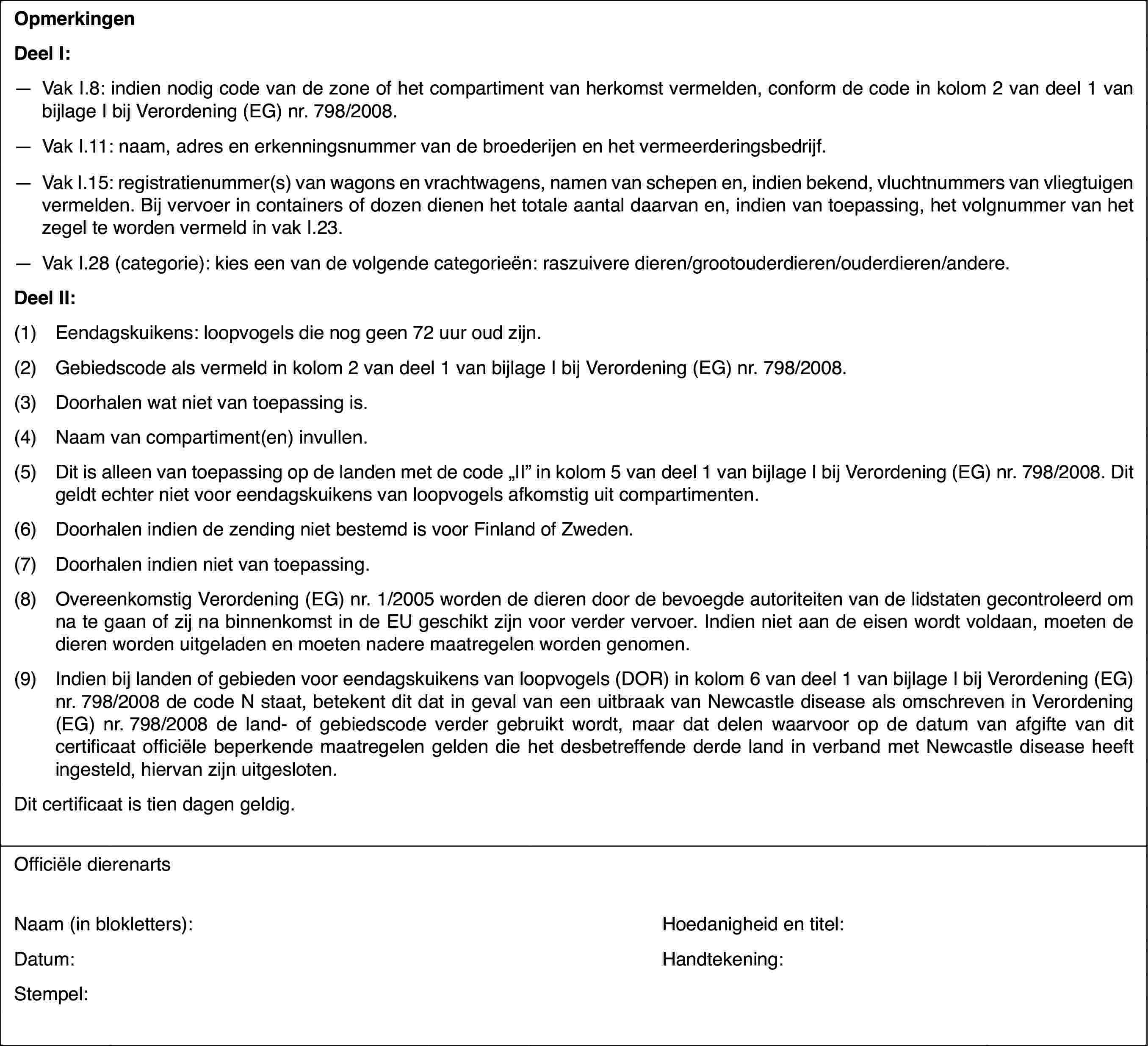 OpmerkingenDeel I:—Vak I.8: indien nodig code van de zone of het compartiment van herkomstvermelden, conform de code in kolom 2 van deel 1 van bijlage I bij Verordening(EG) nr.798/2008.—Vak I.11: naam,adres en erkenningsnummer van de broederijen en het vermeerderingsbedrijf.—Vak I.15: registratienummer(s) van wagons en vrachtwagens, namen vanschepen en, indien bekend, vluchtnummers van vliegtuigen vermelden. Bij vervoerin containers of dozen dienen het totale aantal daarvan en, indien van toepassing,het volgnummer van het zegel te worden vermeld in vak I.23.—Vak I.28 (categorie): kies een van de volgende categorieën: raszuiveredieren/grootouderdieren/ouderdieren/andere.Deel II:(1)Eendagskuikens: loopvogels die nog geen 72 uur oud zijn.(2)Gebiedscode als vermeld in kolom 2 van deel 1 van bijlage I bij Verordening(EG) nr.798/2008.(3)Doorhalen wat nietvan toepassing is.(4)Naam van compartiment(en)invullen.(5)Dit is alleen vantoepassing op de landen met de code „II” in kolom 5 van deel 1 van bijlageI bij Verordening (EG) nr. 798/2008. Dit geldt echter niet voor eendagskuikensvan loopvogels afkomstig uit compartimenten.(6)Doorhalen indien de zending niet bestemd is voor Finland of Zweden.(7)Doorhalen indien niet van toepassing.(8)Overeenkomstig Verordening (EG) nr. 1/2005 worden de dieren door debevoegde autoriteiten van de lidstaten gecontroleerd om na te gaan of zijna binnenkomst in de EU geschikt zijn voor verder vervoer. Indien niet aande eisen wordt voldaan, moeten de dieren worden uitgeladen en moeten naderemaatregelen worden genomen.(9)Indien bij landenof gebieden voor eendagskuikens van loopvogels (DOR) in kolom 6 van deel 1van bijlage I bij Verordening (EG) nr.798/2008 de code N staat, betekentdit dat in geval van een uitbraak van Newcastle disease als omschreven inVerordening (EG) nr.798/2008 de land- of gebiedscode verder gebruikt wordt,maar dat delen waarvoor op de datum van afgifte van dit certificaat officiëlebeperkende maatregelen gelden die het desbetreffende derde land in verbandmet Newcastle disease heeft ingesteld, hiervan zijn uitgesloten.Dit certificaatis tien dagen geldig.Officiële dierenartsNaam (in blokletters):Hoedanigheid entitel:Datum:Handtekening:Stempel: